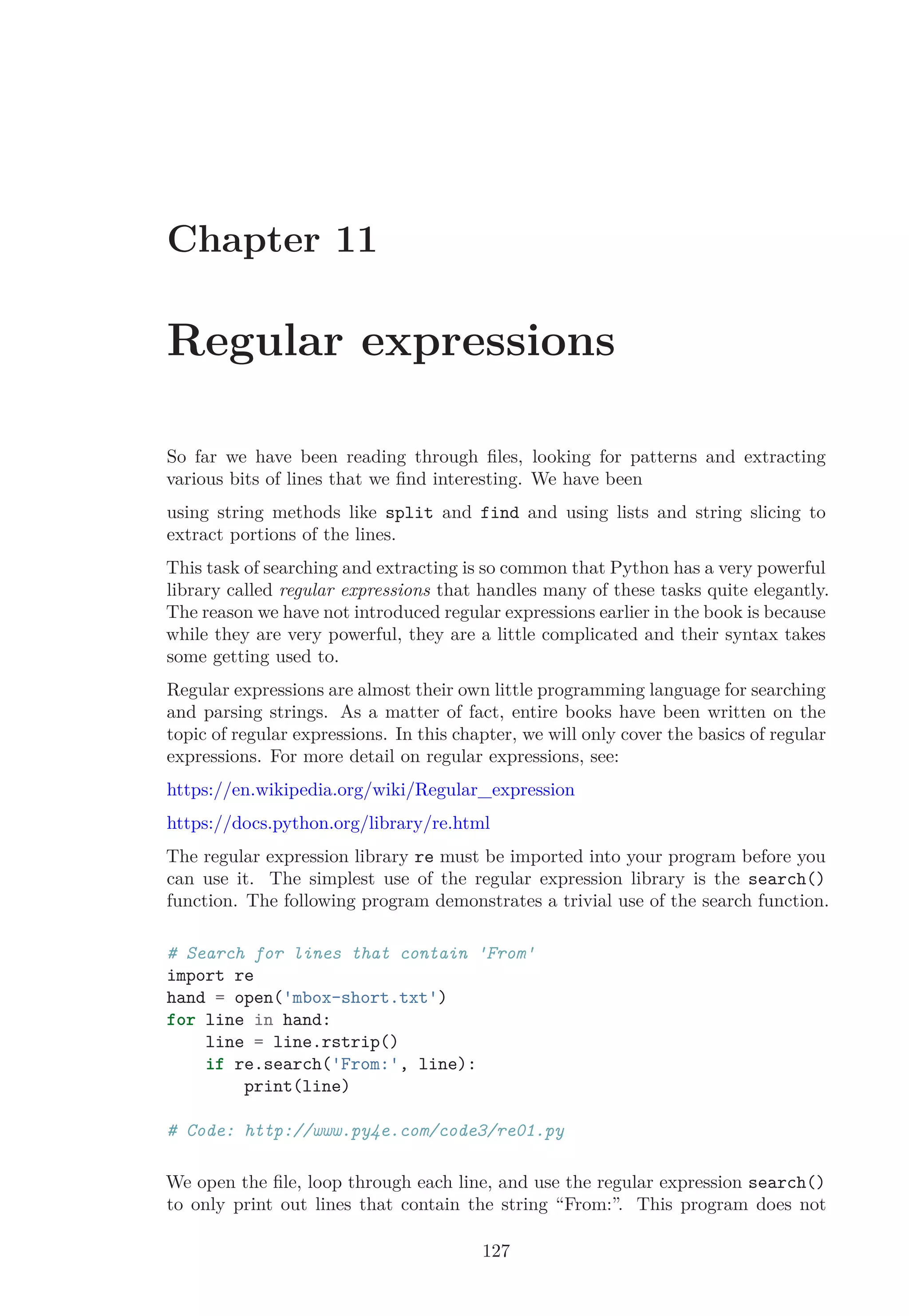 Chapter 11
Regular expressions
So far we have been reading through ﬁles, looking for patterns and extracting
various bits of lines that we ﬁnd interesting. We have been
using string methods like split and find and using lists and string slicing to
extract portions of the lines.
This task of searching and extracting is so common that Python has a very powerful
library called regular expressions that handles many of these tasks quite elegantly.
The reason we have not introduced regular expressions earlier in the book is because
while they are very powerful, they are a little complicated and their syntax takes
some getting used to.
Regular expressions are almost their own little programming language for searching
and parsing strings. As a matter of fact, entire books have been written on the
topic of regular expressions. In this chapter, we will only cover the basics of regular
expressions. For more detail on regular expressions, see:
https://en.wikipedia.org/wiki/Regular_expression
https://docs.python.org/library/re.html
The regular expression library re must be imported into your program before you
can use it. The simplest use of the regular expression library is the search()
function. The following program demonstrates a trivial use of the search function.
# Search for lines that contain 'From'
import re
hand = open('mbox-short.txt')
for line in hand:
line = line.rstrip()
if re.search('From:', line):
print(line)
# Code: http://www.py4e.com/code3/re01.py
We open the ﬁle, loop through each line, and use the regular expression search()
to only print out lines that contain the string “From:”. This program does not
127
 