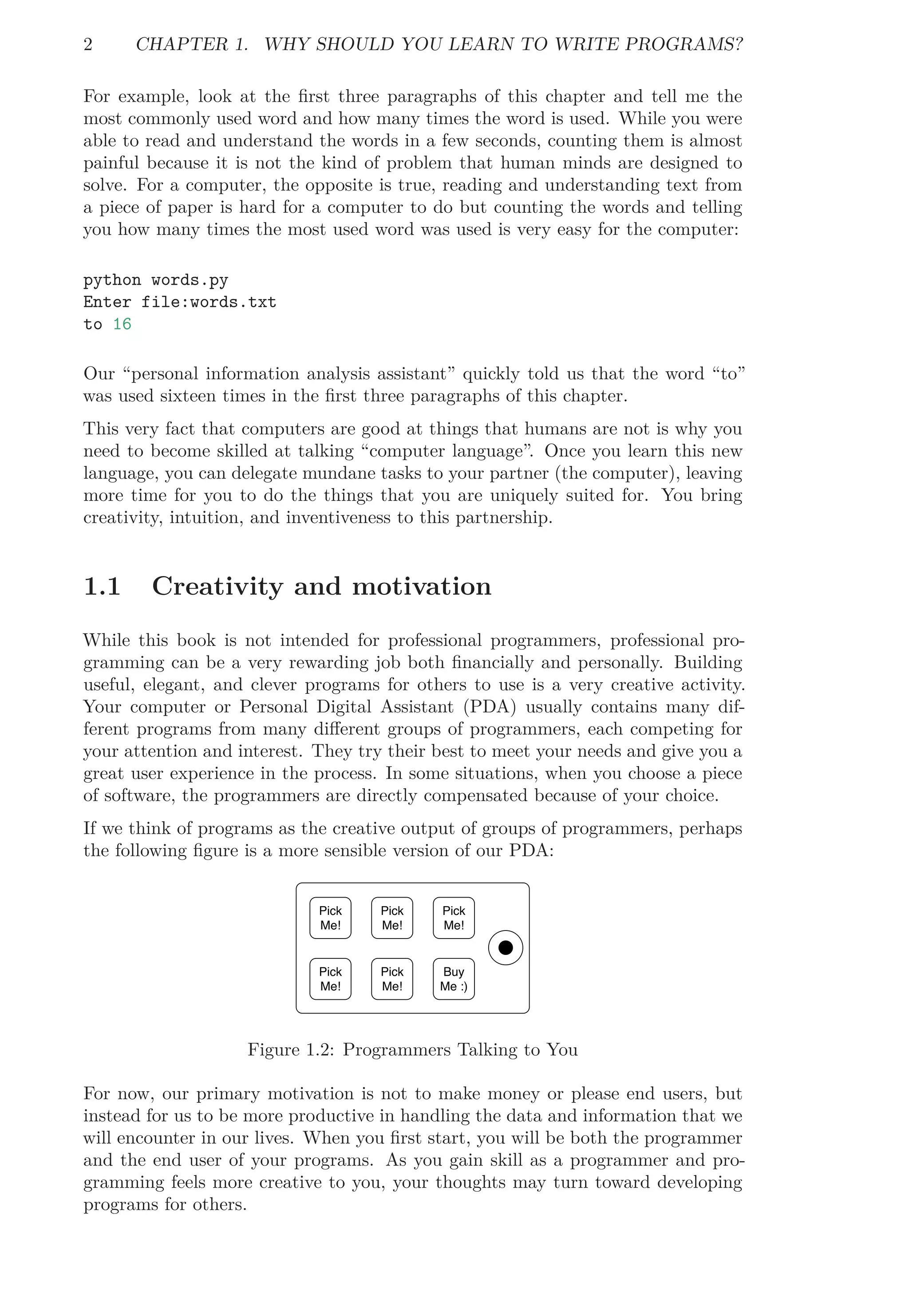 2 CHAPTER 1. WHY SHOULD YOU LEARN TO WRITE PROGRAMS?
For example, look at the ﬁrst three paragraphs of this chapter and tell me the
most commonly used word and how many times the word is used. While you were
able to read and understand the words in a few seconds, counting them is almost
painful because it is not the kind of problem that human minds are designed to
solve. For a computer, the opposite is true, reading and understanding text from
a piece of paper is hard for a computer to do but counting the words and telling
you how many times the most used word was used is very easy for the computer:
python words.py
Enter file:words.txt
to 16
Our “personal information analysis assistant” quickly told us that the word “to”
was used sixteen times in the ﬁrst three paragraphs of this chapter.
This very fact that computers are good at things that humans are not is why you
need to become skilled at talking “computer language”. Once you learn this new
language, you can delegate mundane tasks to your partner (the computer), leaving
more time for you to do the things that you are uniquely suited for. You bring
creativity, intuition, and inventiveness to this partnership.
1.1 Creativity and motivation
While this book is not intended for professional programmers, professional pro-
gramming can be a very rewarding job both ﬁnancially and personally. Building
useful, elegant, and clever programs for others to use is a very creative activity.
Your computer or Personal Digital Assistant (PDA) usually contains many dif-
ferent programs from many diﬀerent groups of programmers, each competing for
your attention and interest. They try their best to meet your needs and give you a
great user experience in the process. In some situations, when you choose a piece
of software, the programmers are directly compensated because of your choice.
If we think of programs as the creative output of groups of programmers, perhaps
the following ﬁgure is a more sensible version of our PDA:
Pick
Me!
Pick
Me!
Pick
Me!
Pick
Me!
Pick
Me!
Buy
Me :)
Figure 1.2: Programmers Talking to You
For now, our primary motivation is not to make money or please end users, but
instead for us to be more productive in handling the data and information that we
will encounter in our lives. When you ﬁrst start, you will be both the programmer
and the end user of your programs. As you gain skill as a programmer and pro-
gramming feels more creative to you, your thoughts may turn toward developing
programs for others.
 