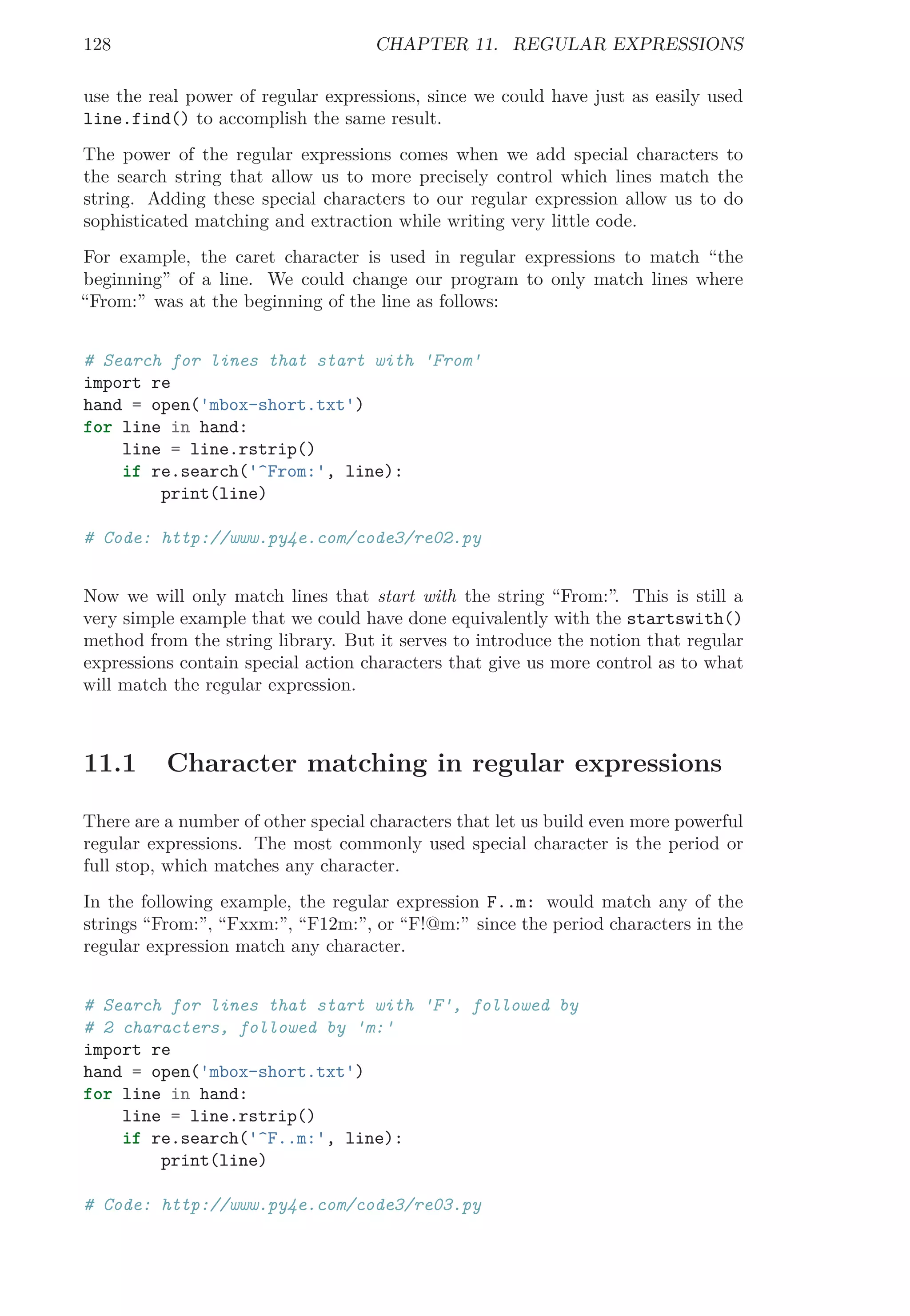 128 CHAPTER 11. REGULAR EXPRESSIONS
use the real power of regular expressions, since we could have just as easily used
line.find() to accomplish the same result.
The power of the regular expressions comes when we add special characters to
the search string that allow us to more precisely control which lines match the
string. Adding these special characters to our regular expression allow us to do
sophisticated matching and extraction while writing very little code.
For example, the caret character is used in regular expressions to match “the
beginning” of a line. We could change our program to only match lines where
“From:” was at the beginning of the line as follows:
# Search for lines that start with 'From'
import re
hand = open('mbox-short.txt')
for line in hand:
line = line.rstrip()
if re.search('^From:', line):
print(line)
# Code: http://www.py4e.com/code3/re02.py
Now we will only match lines that start with the string “From:”. This is still a
very simple example that we could have done equivalently with the startswith()
method from the string library. But it serves to introduce the notion that regular
expressions contain special action characters that give us more control as to what
will match the regular expression.
11.1 Character matching in regular expressions
There are a number of other special characters that let us build even more powerful
regular expressions. The most commonly used special character is the period or
full stop, which matches any character.
In the following example, the regular expression F..m: would match any of the
strings “From:”, “Fxxm:”, “F12m:”, or “F!@m:” since the period characters in the
regular expression match any character.
# Search for lines that start with 'F', followed by
# 2 characters, followed by 'm:'
import re
hand = open('mbox-short.txt')
for line in hand:
line = line.rstrip()
if re.search('^F..m:', line):
print(line)
# Code: http://www.py4e.com/code3/re03.py
 