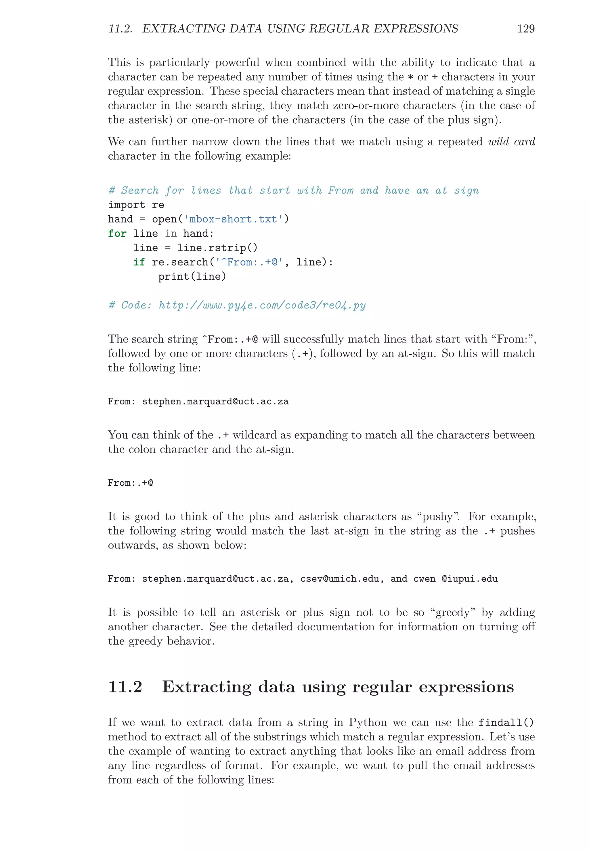 11.2. EXTRACTING DATA USING REGULAR EXPRESSIONS 129
This is particularly powerful when combined with the ability to indicate that a
character can be repeated any number of times using the * or + characters in your
regular expression. These special characters mean that instead of matching a single
character in the search string, they match zero-or-more characters (in the case of
the asterisk) or one-or-more of the characters (in the case of the plus sign).
We can further narrow down the lines that we match using a repeated wild card
character in the following example:
# Search for lines that start with From and have an at sign
import re
hand = open('mbox-short.txt')
for line in hand:
line = line.rstrip()
if re.search('^From:.+@', line):
print(line)
# Code: http://www.py4e.com/code3/re04.py
The search string ˆFrom:.+@ will successfully match lines that start with “From:”,
followed by one or more characters (.+), followed by an at-sign. So this will match
the following line:
From: stephen.marquard@uct.ac.za
You can think of the .+ wildcard as expanding to match all the characters between
the colon character and the at-sign.
From:.+@
It is good to think of the plus and asterisk characters as “pushy”. For example,
the following string would match the last at-sign in the string as the .+ pushes
outwards, as shown below:
From: stephen.marquard@uct.ac.za, csev@umich.edu, and cwen @iupui.edu
It is possible to tell an asterisk or plus sign not to be so “greedy” by adding
another character. See the detailed documentation for information on turning oﬀ
the greedy behavior.
11.2 Extracting data using regular expressions
If we want to extract data from a string in Python we can use the findall()
method to extract all of the substrings which match a regular expression. Let’s use
the example of wanting to extract anything that looks like an email address from
any line regardless of format. For example, we want to pull the email addresses
from each of the following lines:
 
