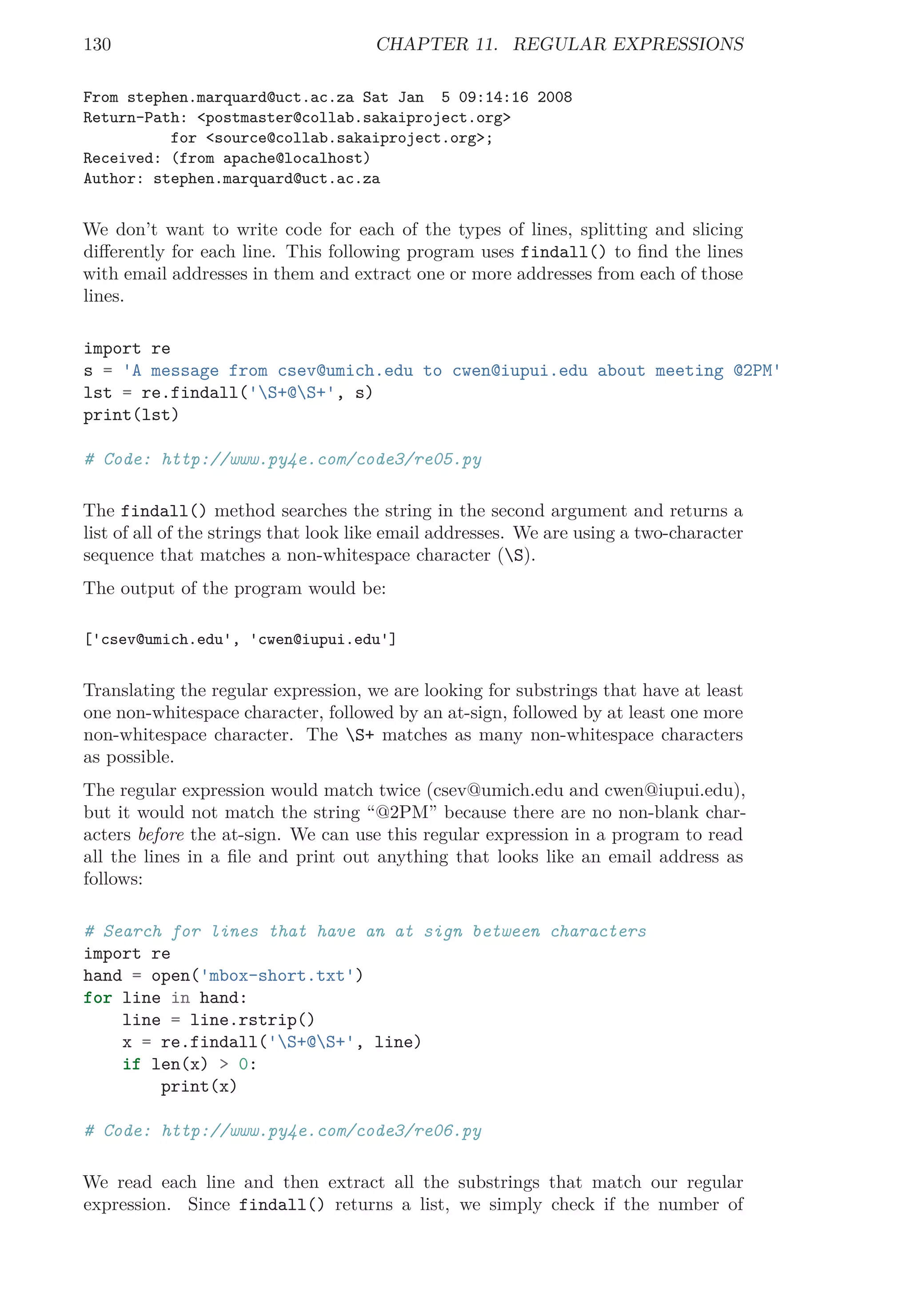 130 CHAPTER 11. REGULAR EXPRESSIONS
From stephen.marquard@uct.ac.za Sat Jan 5 09:14:16 2008
Return-Path: <postmaster@collab.sakaiproject.org>
for <source@collab.sakaiproject.org>;
Received: (from apache@localhost)
Author: stephen.marquard@uct.ac.za
We don’t want to write code for each of the types of lines, splitting and slicing
diﬀerently for each line. This following program uses findall() to ﬁnd the lines
with email addresses in them and extract one or more addresses from each of those
lines.
import re
s = 'A message from csev@umich.edu to cwen@iupui.edu about meeting @2PM'
lst = re.findall('S+@S+', s)
print(lst)
# Code: http://www.py4e.com/code3/re05.py
The findall() method searches the string in the second argument and returns a
list of all of the strings that look like email addresses. We are using a two-character
sequence that matches a non-whitespace character (S).
The output of the program would be:
['csev@umich.edu', 'cwen@iupui.edu']
Translating the regular expression, we are looking for substrings that have at least
one non-whitespace character, followed by an at-sign, followed by at least one more
non-whitespace character. The S+ matches as many non-whitespace characters
as possible.
The regular expression would match twice (csev@umich.edu and cwen@iupui.edu),
but it would not match the string “@2PM” because there are no non-blank char-
acters before the at-sign. We can use this regular expression in a program to read
all the lines in a ﬁle and print out anything that looks like an email address as
follows:
# Search for lines that have an at sign between characters
import re
hand = open('mbox-short.txt')
for line in hand:
line = line.rstrip()
x = re.findall('S+@S+', line)
if len(x) > 0:
print(x)
# Code: http://www.py4e.com/code3/re06.py
We read each line and then extract all the substrings that match our regular
expression. Since findall() returns a list, we simply check if the number of
 