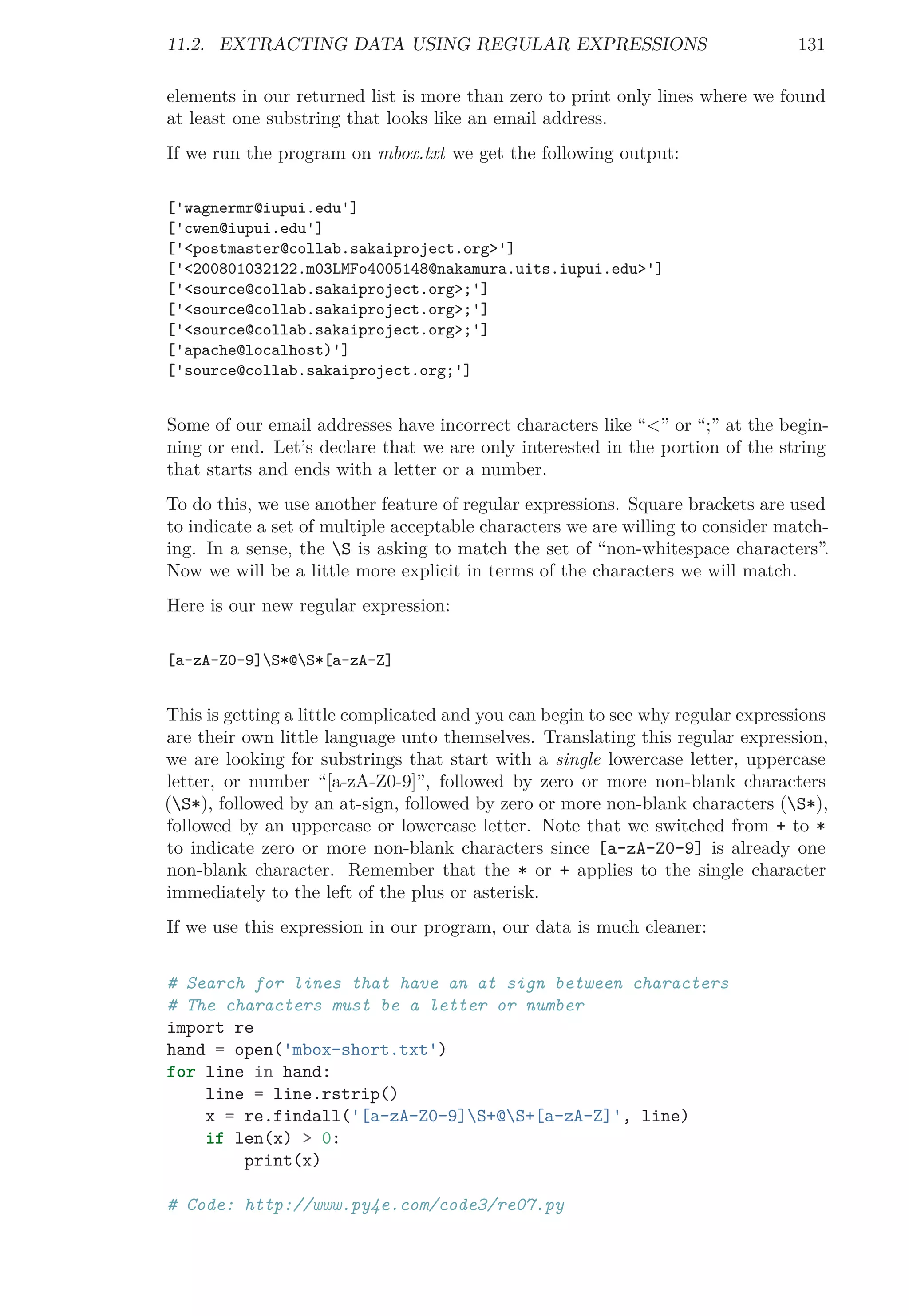 11.2. EXTRACTING DATA USING REGULAR EXPRESSIONS 131
elements in our returned list is more than zero to print only lines where we found
at least one substring that looks like an email address.
If we run the program on mbox.txt we get the following output:
['wagnermr@iupui.edu']
['cwen@iupui.edu']
['<postmaster@collab.sakaiproject.org>']
['<200801032122.m03LMFo4005148@nakamura.uits.iupui.edu>']
['<source@collab.sakaiproject.org>;']
['<source@collab.sakaiproject.org>;']
['<source@collab.sakaiproject.org>;']
['apache@localhost)']
['source@collab.sakaiproject.org;']
Some of our email addresses have incorrect characters like “<” or “;” at the begin-
ning or end. Let’s declare that we are only interested in the portion of the string
that starts and ends with a letter or a number.
To do this, we use another feature of regular expressions. Square brackets are used
to indicate a set of multiple acceptable characters we are willing to consider match-
ing. In a sense, the S is asking to match the set of “non-whitespace characters”.
Now we will be a little more explicit in terms of the characters we will match.
Here is our new regular expression:
[a-zA-Z0-9]S*@S*[a-zA-Z]
This is getting a little complicated and you can begin to see why regular expressions
are their own little language unto themselves. Translating this regular expression,
we are looking for substrings that start with a single lowercase letter, uppercase
letter, or number “[a-zA-Z0-9]”, followed by zero or more non-blank characters
(S*), followed by an at-sign, followed by zero or more non-blank characters (S*),
followed by an uppercase or lowercase letter. Note that we switched from + to *
to indicate zero or more non-blank characters since [a-zA-Z0-9] is already one
non-blank character. Remember that the * or + applies to the single character
immediately to the left of the plus or asterisk.
If we use this expression in our program, our data is much cleaner:
# Search for lines that have an at sign between characters
# The characters must be a letter or number
import re
hand = open('mbox-short.txt')
for line in hand:
line = line.rstrip()
x = re.findall('[a-zA-Z0-9]S+@S+[a-zA-Z]', line)
if len(x) > 0:
print(x)
# Code: http://www.py4e.com/code3/re07.py
 