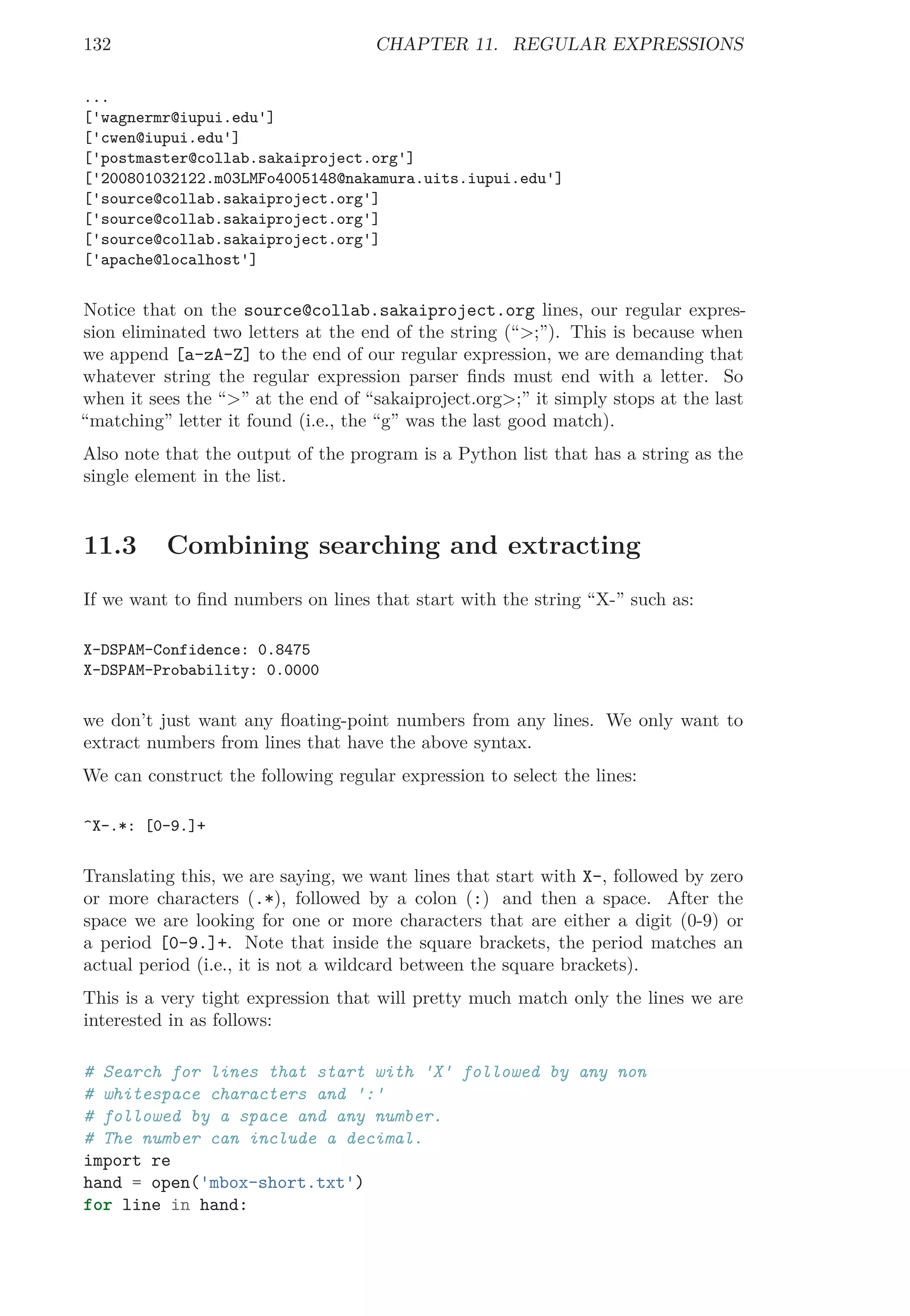 132 CHAPTER 11. REGULAR EXPRESSIONS
...
['wagnermr@iupui.edu']
['cwen@iupui.edu']
['postmaster@collab.sakaiproject.org']
['200801032122.m03LMFo4005148@nakamura.uits.iupui.edu']
['source@collab.sakaiproject.org']
['source@collab.sakaiproject.org']
['source@collab.sakaiproject.org']
['apache@localhost']
Notice that on the source@collab.sakaiproject.org lines, our regular expres-
sion eliminated two letters at the end of the string (“>;”). This is because when
we append [a-zA-Z] to the end of our regular expression, we are demanding that
whatever string the regular expression parser ﬁnds must end with a letter. So
when it sees the “>” at the end of “sakaiproject.org>;” it simply stops at the last
“matching” letter it found (i.e., the “g” was the last good match).
Also note that the output of the program is a Python list that has a string as the
single element in the list.
11.3 Combining searching and extracting
If we want to ﬁnd numbers on lines that start with the string “X-” such as:
X-DSPAM-Confidence: 0.8475
X-DSPAM-Probability: 0.0000
we don’t just want any ﬂoating-point numbers from any lines. We only want to
extract numbers from lines that have the above syntax.
We can construct the following regular expression to select the lines:
^X-.*: [0-9.]+
Translating this, we are saying, we want lines that start with X-, followed by zero
or more characters (.*), followed by a colon (:) and then a space. After the
space we are looking for one or more characters that are either a digit (0-9) or
a period [0-9.]+. Note that inside the square brackets, the period matches an
actual period (i.e., it is not a wildcard between the square brackets).
This is a very tight expression that will pretty much match only the lines we are
interested in as follows:
# Search for lines that start with 'X' followed by any non
# whitespace characters and ':'
# followed by a space and any number.
# The number can include a decimal.
import re
hand = open('mbox-short.txt')
for line in hand:
 