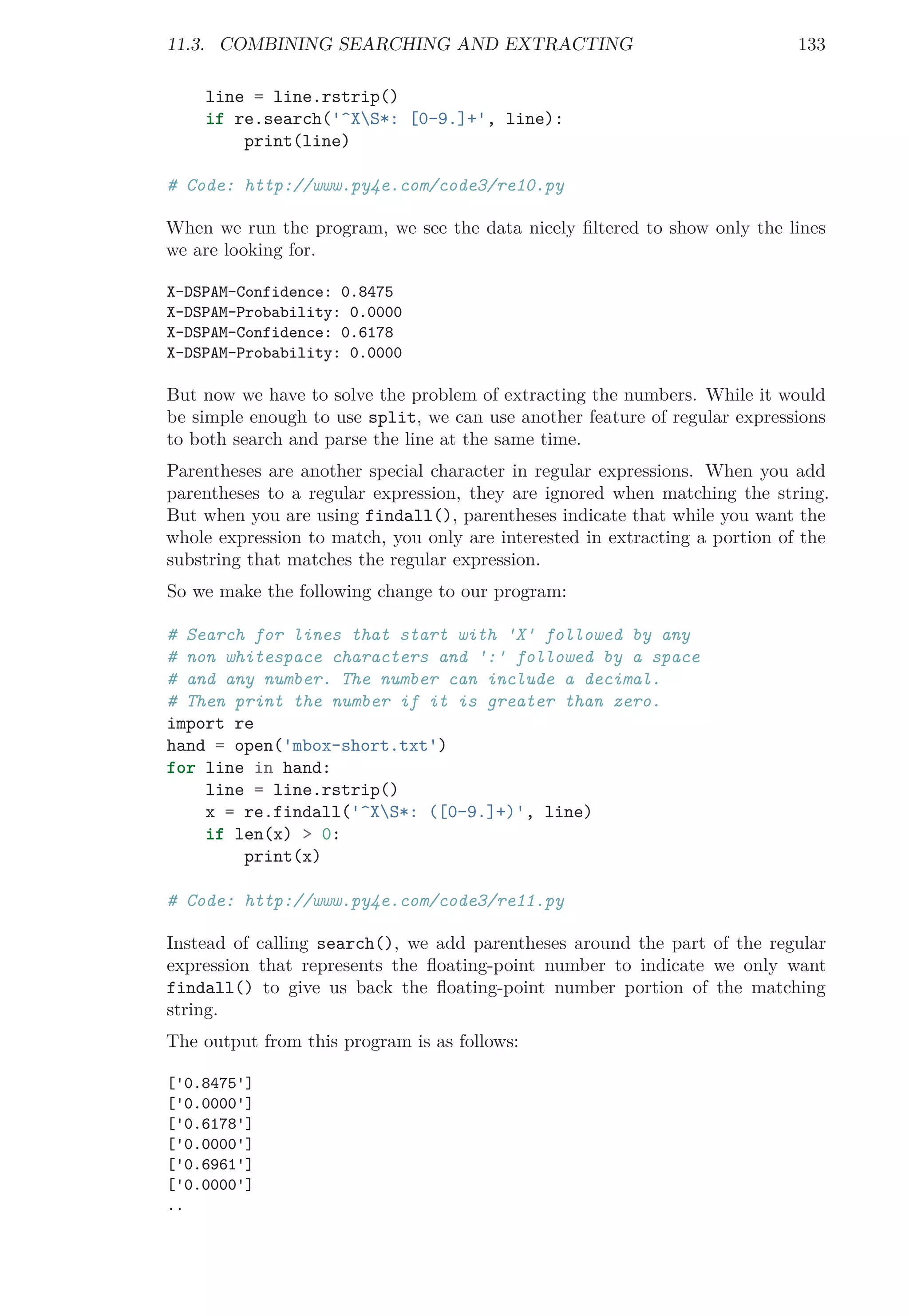 11.3. COMBINING SEARCHING AND EXTRACTING 133
line = line.rstrip()
if re.search('^XS*: [0-9.]+', line):
print(line)
# Code: http://www.py4e.com/code3/re10.py
When we run the program, we see the data nicely ﬁltered to show only the lines
we are looking for.
X-DSPAM-Confidence: 0.8475
X-DSPAM-Probability: 0.0000
X-DSPAM-Confidence: 0.6178
X-DSPAM-Probability: 0.0000
But now we have to solve the problem of extracting the numbers. While it would
be simple enough to use split, we can use another feature of regular expressions
to both search and parse the line at the same time.
Parentheses are another special character in regular expressions. When you add
parentheses to a regular expression, they are ignored when matching the string.
But when you are using findall(), parentheses indicate that while you want the
whole expression to match, you only are interested in extracting a portion of the
substring that matches the regular expression.
So we make the following change to our program:
# Search for lines that start with 'X' followed by any
# non whitespace characters and ':' followed by a space
# and any number. The number can include a decimal.
# Then print the number if it is greater than zero.
import re
hand = open('mbox-short.txt')
for line in hand:
line = line.rstrip()
x = re.findall('^XS*: ([0-9.]+)', line)
if len(x) > 0:
print(x)
# Code: http://www.py4e.com/code3/re11.py
Instead of calling search(), we add parentheses around the part of the regular
expression that represents the ﬂoating-point number to indicate we only want
findall() to give us back the ﬂoating-point number portion of the matching
string.
The output from this program is as follows:
['0.8475']
['0.0000']
['0.6178']
['0.0000']
['0.6961']
['0.0000']
..
 