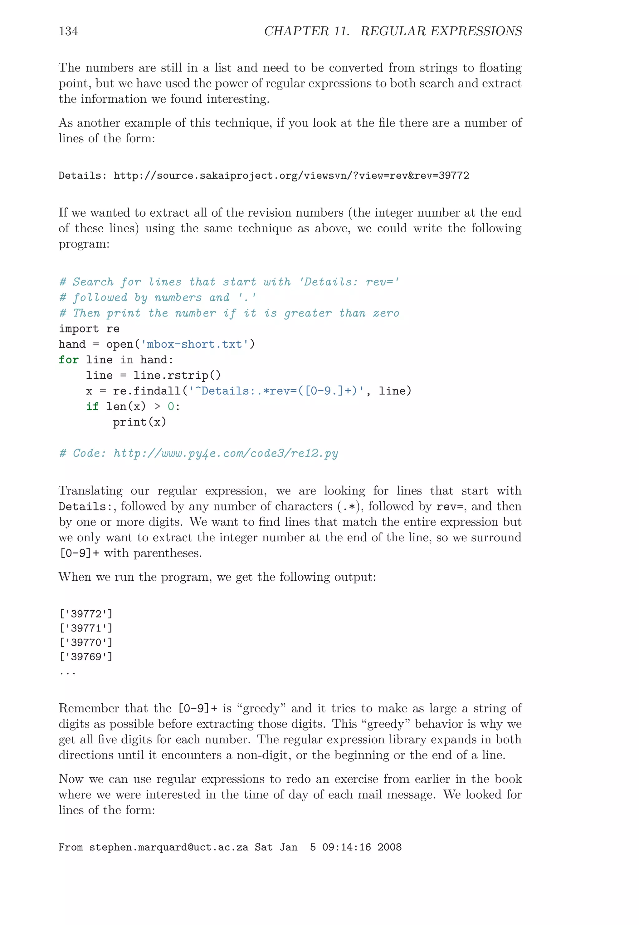 134 CHAPTER 11. REGULAR EXPRESSIONS
The numbers are still in a list and need to be converted from strings to ﬂoating
point, but we have used the power of regular expressions to both search and extract
the information we found interesting.
As another example of this technique, if you look at the ﬁle there are a number of
lines of the form:
Details: http://source.sakaiproject.org/viewsvn/?view=rev&rev=39772
If we wanted to extract all of the revision numbers (the integer number at the end
of these lines) using the same technique as above, we could write the following
program:
# Search for lines that start with 'Details: rev='
# followed by numbers and '.'
# Then print the number if it is greater than zero
import re
hand = open('mbox-short.txt')
for line in hand:
line = line.rstrip()
x = re.findall('^Details:.*rev=([0-9.]+)', line)
if len(x) > 0:
print(x)
# Code: http://www.py4e.com/code3/re12.py
Translating our regular expression, we are looking for lines that start with
Details:, followed by any number of characters (.*), followed by rev=, and then
by one or more digits. We want to ﬁnd lines that match the entire expression but
we only want to extract the integer number at the end of the line, so we surround
[0-9]+ with parentheses.
When we run the program, we get the following output:
['39772']
['39771']
['39770']
['39769']
...
Remember that the [0-9]+ is “greedy” and it tries to make as large a string of
digits as possible before extracting those digits. This “greedy” behavior is why we
get all ﬁve digits for each number. The regular expression library expands in both
directions until it encounters a non-digit, or the beginning or the end of a line.
Now we can use regular expressions to redo an exercise from earlier in the book
where we were interested in the time of day of each mail message. We looked for
lines of the form:
From stephen.marquard@uct.ac.za Sat Jan 5 09:14:16 2008
 