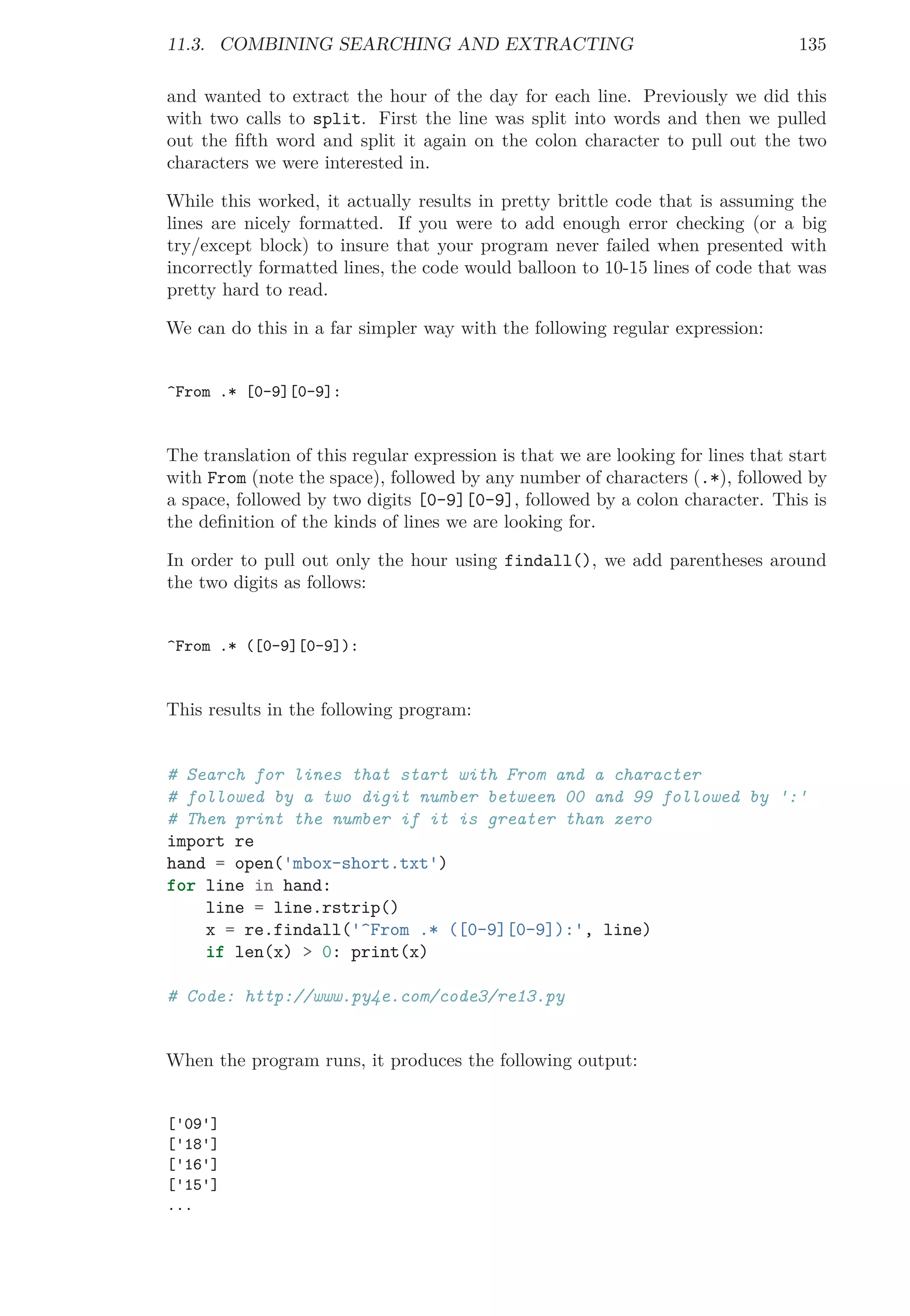 11.3. COMBINING SEARCHING AND EXTRACTING 135
and wanted to extract the hour of the day for each line. Previously we did this
with two calls to split. First the line was split into words and then we pulled
out the ﬁfth word and split it again on the colon character to pull out the two
characters we were interested in.
While this worked, it actually results in pretty brittle code that is assuming the
lines are nicely formatted. If you were to add enough error checking (or a big
try/except block) to insure that your program never failed when presented with
incorrectly formatted lines, the code would balloon to 10-15 lines of code that was
pretty hard to read.
We can do this in a far simpler way with the following regular expression:
^From .* [0-9][0-9]:
The translation of this regular expression is that we are looking for lines that start
with From (note the space), followed by any number of characters (.*), followed by
a space, followed by two digits [0-9][0-9], followed by a colon character. This is
the deﬁnition of the kinds of lines we are looking for.
In order to pull out only the hour using findall(), we add parentheses around
the two digits as follows:
^From .* ([0-9][0-9]):
This results in the following program:
# Search for lines that start with From and a character
# followed by a two digit number between 00 and 99 followed by ':'
# Then print the number if it is greater than zero
import re
hand = open('mbox-short.txt')
for line in hand:
line = line.rstrip()
x = re.findall('^From .* ([0-9][0-9]):', line)
if len(x) > 0: print(x)
# Code: http://www.py4e.com/code3/re13.py
When the program runs, it produces the following output:
['09']
['18']
['16']
['15']
...
 