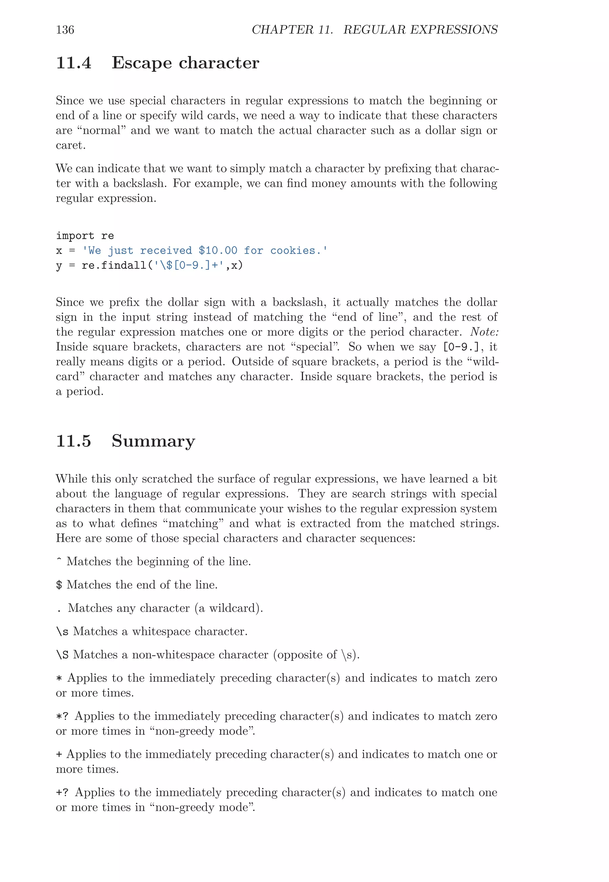 136 CHAPTER 11. REGULAR EXPRESSIONS
11.4 Escape character
Since we use special characters in regular expressions to match the beginning or
end of a line or specify wild cards, we need a way to indicate that these characters
are “normal” and we want to match the actual character such as a dollar sign or
caret.
We can indicate that we want to simply match a character by preﬁxing that charac-
ter with a backslash. For example, we can ﬁnd money amounts with the following
regular expression.
import re
x = 'We just received $10.00 for cookies.'
y = re.findall('$[0-9.]+',x)
Since we preﬁx the dollar sign with a backslash, it actually matches the dollar
sign in the input string instead of matching the “end of line”, and the rest of
the regular expression matches one or more digits or the period character. Note:
Inside square brackets, characters are not “special”. So when we say [0-9.], it
really means digits or a period. Outside of square brackets, a period is the “wild-
card” character and matches any character. Inside square brackets, the period is
a period.
11.5 Summary
While this only scratched the surface of regular expressions, we have learned a bit
about the language of regular expressions. They are search strings with special
characters in them that communicate your wishes to the regular expression system
as to what deﬁnes “matching” and what is extracted from the matched strings.
Here are some of those special characters and character sequences:
ˆ Matches the beginning of the line.
$ Matches the end of the line.
. Matches any character (a wildcard).
s Matches a whitespace character.
S Matches a non-whitespace character (opposite of s).
* Applies to the immediately preceding character(s) and indicates to match zero
or more times.
*? Applies to the immediately preceding character(s) and indicates to match zero
or more times in “non-greedy mode”.
+ Applies to the immediately preceding character(s) and indicates to match one or
more times.
+? Applies to the immediately preceding character(s) and indicates to match one
or more times in “non-greedy mode”.
 