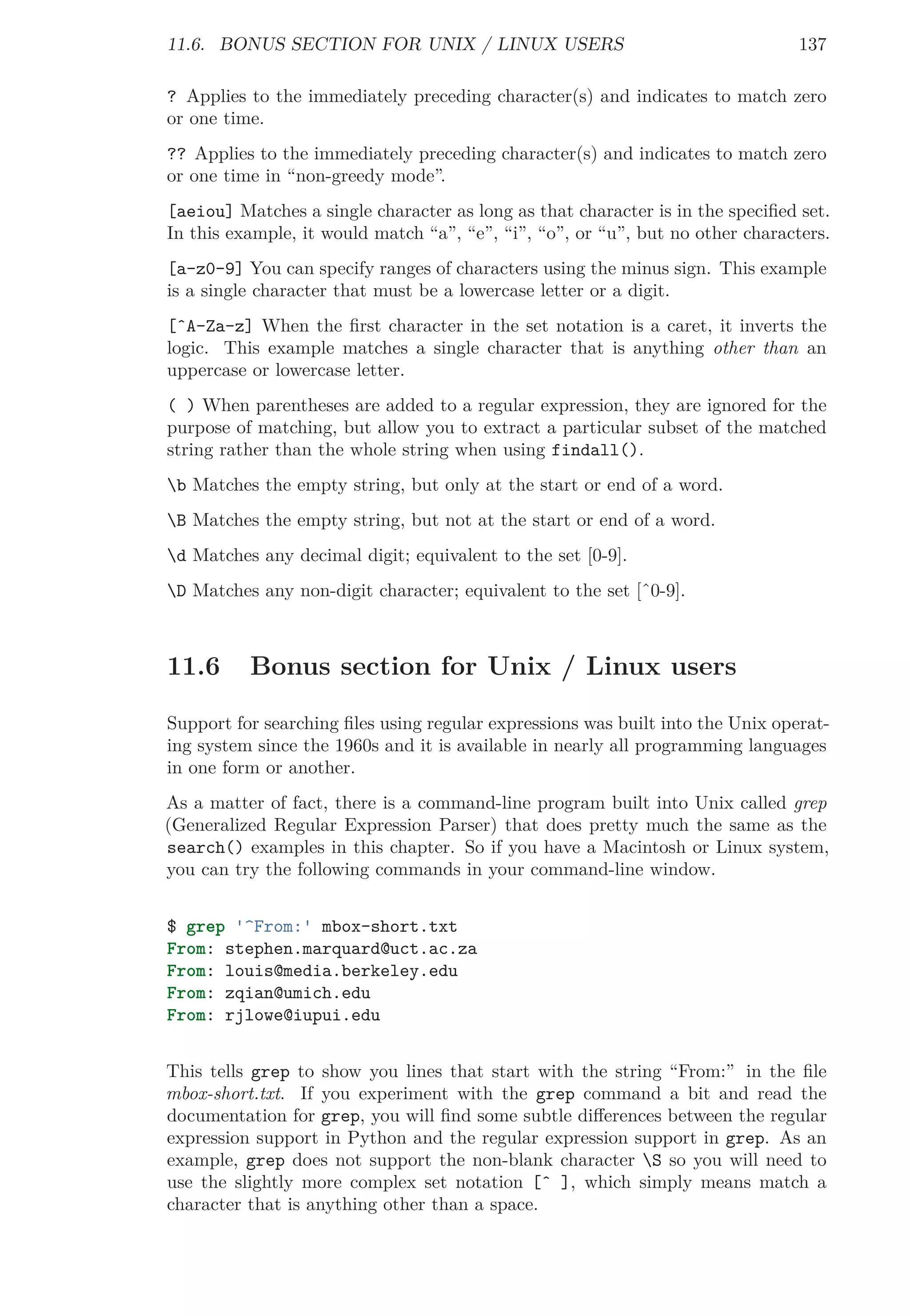 11.6. BONUS SECTION FOR UNIX / LINUX USERS 137
? Applies to the immediately preceding character(s) and indicates to match zero
or one time.
?? Applies to the immediately preceding character(s) and indicates to match zero
or one time in “non-greedy mode”.
[aeiou] Matches a single character as long as that character is in the speciﬁed set.
In this example, it would match “a”, “e”, “i”, “o”, or “u”, but no other characters.
[a-z0-9] You can specify ranges of characters using the minus sign. This example
is a single character that must be a lowercase letter or a digit.
[ˆA-Za-z] When the ﬁrst character in the set notation is a caret, it inverts the
logic. This example matches a single character that is anything other than an
uppercase or lowercase letter.
( ) When parentheses are added to a regular expression, they are ignored for the
purpose of matching, but allow you to extract a particular subset of the matched
string rather than the whole string when using findall().
b Matches the empty string, but only at the start or end of a word.
B Matches the empty string, but not at the start or end of a word.
d Matches any decimal digit; equivalent to the set [0-9].
D Matches any non-digit character; equivalent to the set [ˆ0-9].
11.6 Bonus section for Unix / Linux users
Support for searching ﬁles using regular expressions was built into the Unix operat-
ing system since the 1960s and it is available in nearly all programming languages
in one form or another.
As a matter of fact, there is a command-line program built into Unix called grep
(Generalized Regular Expression Parser) that does pretty much the same as the
search() examples in this chapter. So if you have a Macintosh or Linux system,
you can try the following commands in your command-line window.
$ grep '^From:' mbox-short.txt
From: stephen.marquard@uct.ac.za
From: louis@media.berkeley.edu
From: zqian@umich.edu
From: rjlowe@iupui.edu
This tells grep to show you lines that start with the string “From:” in the ﬁle
mbox-short.txt. If you experiment with the grep command a bit and read the
documentation for grep, you will ﬁnd some subtle diﬀerences between the regular
expression support in Python and the regular expression support in grep. As an
example, grep does not support the non-blank character S so you will need to
use the slightly more complex set notation [ˆ ], which simply means match a
character that is anything other than a space.
 