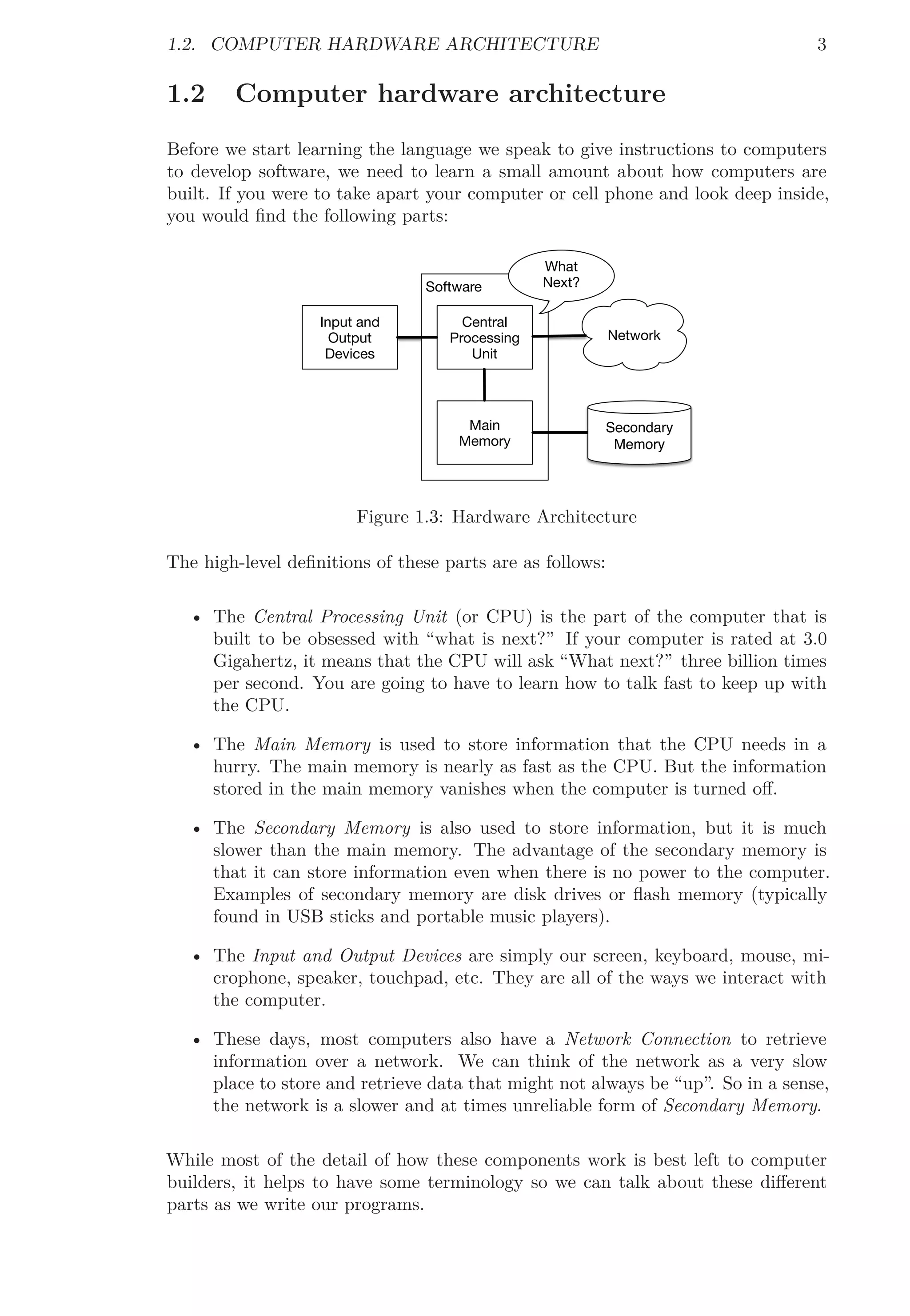 1.2. COMPUTER HARDWARE ARCHITECTURE 3
1.2 Computer hardware architecture
Before we start learning the language we speak to give instructions to computers
to develop software, we need to learn a small amount about how computers are
built. If you were to take apart your computer or cell phone and look deep inside,
you would ﬁnd the following parts:
Input and
Output
Devices
Software
Main
Memory
Central
Processing
Unit
What
Next?
Network
Secondary
Memory
Figure 1.3: Hardware Architecture
The high-level deﬁnitions of these parts are as follows:
• The Central Processing Unit (or CPU) is the part of the computer that is
built to be obsessed with “what is next?” If your computer is rated at 3.0
Gigahertz, it means that the CPU will ask “What next?” three billion times
per second. You are going to have to learn how to talk fast to keep up with
the CPU.
• The Main Memory is used to store information that the CPU needs in a
hurry. The main memory is nearly as fast as the CPU. But the information
stored in the main memory vanishes when the computer is turned oﬀ.
• The Secondary Memory is also used to store information, but it is much
slower than the main memory. The advantage of the secondary memory is
that it can store information even when there is no power to the computer.
Examples of secondary memory are disk drives or ﬂash memory (typically
found in USB sticks and portable music players).
• The Input and Output Devices are simply our screen, keyboard, mouse, mi-
crophone, speaker, touchpad, etc. They are all of the ways we interact with
the computer.
• These days, most computers also have a Network Connection to retrieve
information over a network. We can think of the network as a very slow
place to store and retrieve data that might not always be “up”. So in a sense,
the network is a slower and at times unreliable form of Secondary Memory.
While most of the detail of how these components work is best left to computer
builders, it helps to have some terminology so we can talk about these diﬀerent
parts as we write our programs.
 