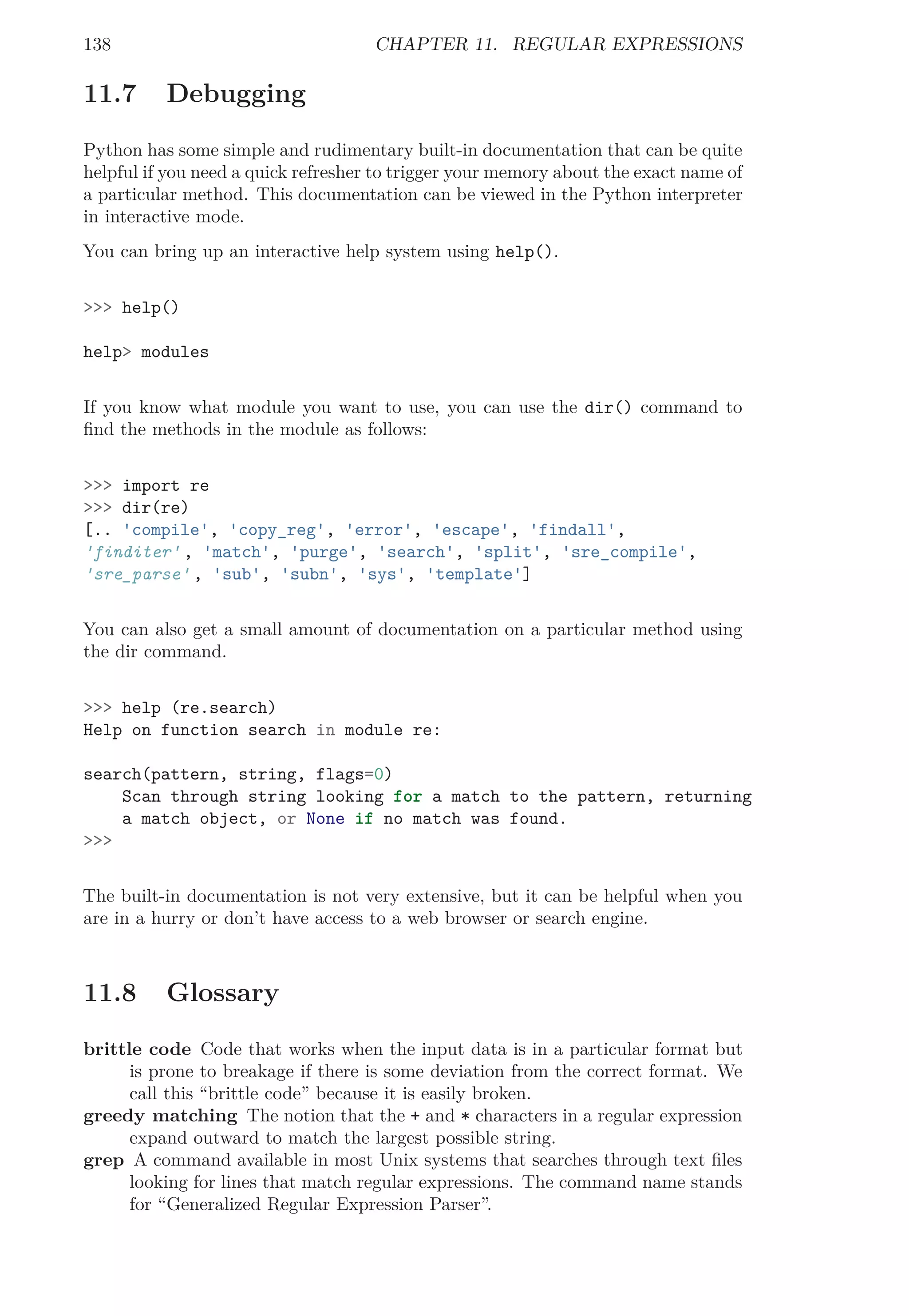 138 CHAPTER 11. REGULAR EXPRESSIONS
11.7 Debugging
Python has some simple and rudimentary built-in documentation that can be quite
helpful if you need a quick refresher to trigger your memory about the exact name of
a particular method. This documentation can be viewed in the Python interpreter
in interactive mode.
You can bring up an interactive help system using help().
>>> help()
help> modules
If you know what module you want to use, you can use the dir() command to
ﬁnd the methods in the module as follows:
>>> import re
>>> dir(re)
[.. 'compile', 'copy_reg', 'error', 'escape', 'findall',
'finditer' , 'match', 'purge', 'search', 'split', 'sre_compile',
'sre_parse' , 'sub', 'subn', 'sys', 'template']
You can also get a small amount of documentation on a particular method using
the dir command.
>>> help (re.search)
Help on function search in module re:
search(pattern, string, flags=0)
Scan through string looking for a match to the pattern, returning
a match object, or None if no match was found.
>>>
The built-in documentation is not very extensive, but it can be helpful when you
are in a hurry or don’t have access to a web browser or search engine.
11.8 Glossary
brittle code Code that works when the input data is in a particular format but
is prone to breakage if there is some deviation from the correct format. We
call this “brittle code” because it is easily broken.
greedy matching The notion that the + and * characters in a regular expression
expand outward to match the largest possible string.
grep A command available in most Unix systems that searches through text ﬁles
looking for lines that match regular expressions. The command name stands
for “Generalized Regular Expression Parser”.
 