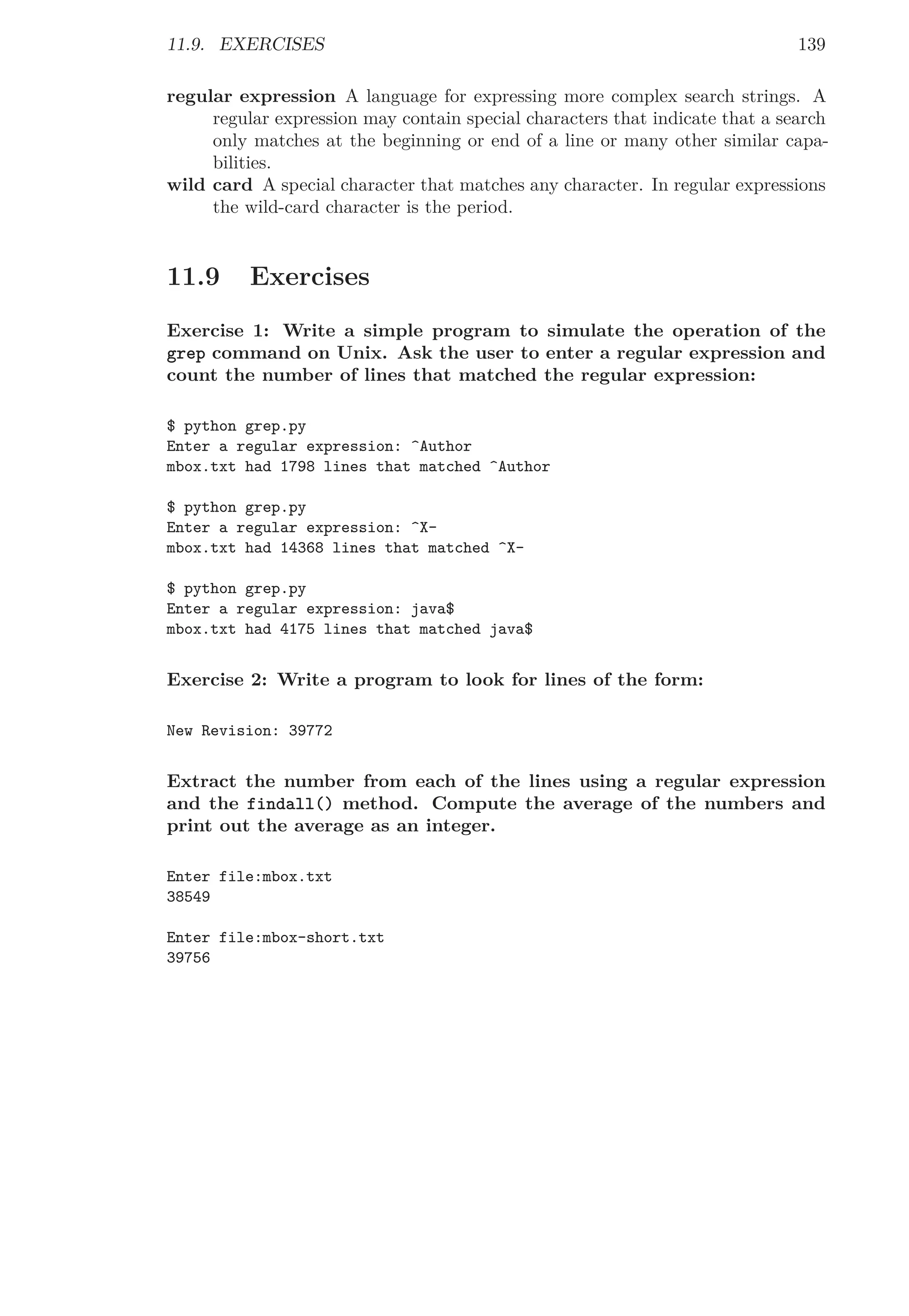 11.9. EXERCISES 139
regular expression A language for expressing more complex search strings. A
regular expression may contain special characters that indicate that a search
only matches at the beginning or end of a line or many other similar capa-
bilities.
wild card A special character that matches any character. In regular expressions
the wild-card character is the period.
11.9 Exercises
Exercise 1: Write a simple program to simulate the operation of the
grep command on Unix. Ask the user to enter a regular expression and
count the number of lines that matched the regular expression:
$ python grep.py
Enter a regular expression: ^Author
mbox.txt had 1798 lines that matched ^Author
$ python grep.py
Enter a regular expression: ^X-
mbox.txt had 14368 lines that matched ^X-
$ python grep.py
Enter a regular expression: java$
mbox.txt had 4175 lines that matched java$
Exercise 2: Write a program to look for lines of the form:
New Revision: 39772
Extract the number from each of the lines using a regular expression
and the findall() method. Compute the average of the numbers and
print out the average as an integer.
Enter file:mbox.txt
38549
Enter file:mbox-short.txt
39756
 