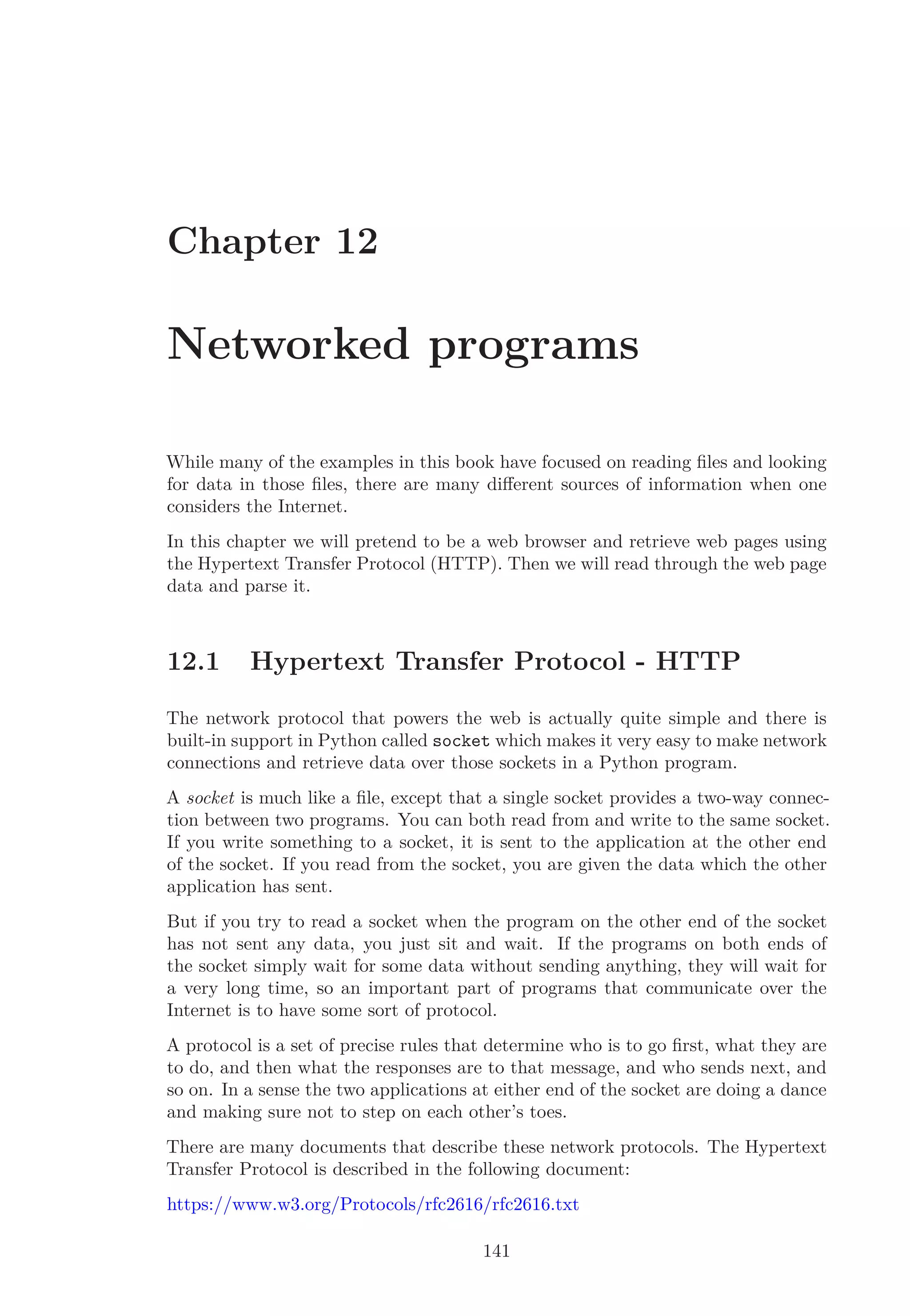 Chapter 12
Networked programs
While many of the examples in this book have focused on reading ﬁles and looking
for data in those ﬁles, there are many diﬀerent sources of information when one
considers the Internet.
In this chapter we will pretend to be a web browser and retrieve web pages using
the Hypertext Transfer Protocol (HTTP). Then we will read through the web page
data and parse it.
12.1 Hypertext Transfer Protocol - HTTP
The network protocol that powers the web is actually quite simple and there is
built-in support in Python called socket which makes it very easy to make network
connections and retrieve data over those sockets in a Python program.
A socket is much like a ﬁle, except that a single socket provides a two-way connec-
tion between two programs. You can both read from and write to the same socket.
If you write something to a socket, it is sent to the application at the other end
of the socket. If you read from the socket, you are given the data which the other
application has sent.
But if you try to read a socket when the program on the other end of the socket
has not sent any data, you just sit and wait. If the programs on both ends of
the socket simply wait for some data without sending anything, they will wait for
a very long time, so an important part of programs that communicate over the
Internet is to have some sort of protocol.
A protocol is a set of precise rules that determine who is to go ﬁrst, what they are
to do, and then what the responses are to that message, and who sends next, and
so on. In a sense the two applications at either end of the socket are doing a dance
and making sure not to step on each other’s toes.
There are many documents that describe these network protocols. The Hypertext
Transfer Protocol is described in the following document:
https://www.w3.org/Protocols/rfc2616/rfc2616.txt
141
 