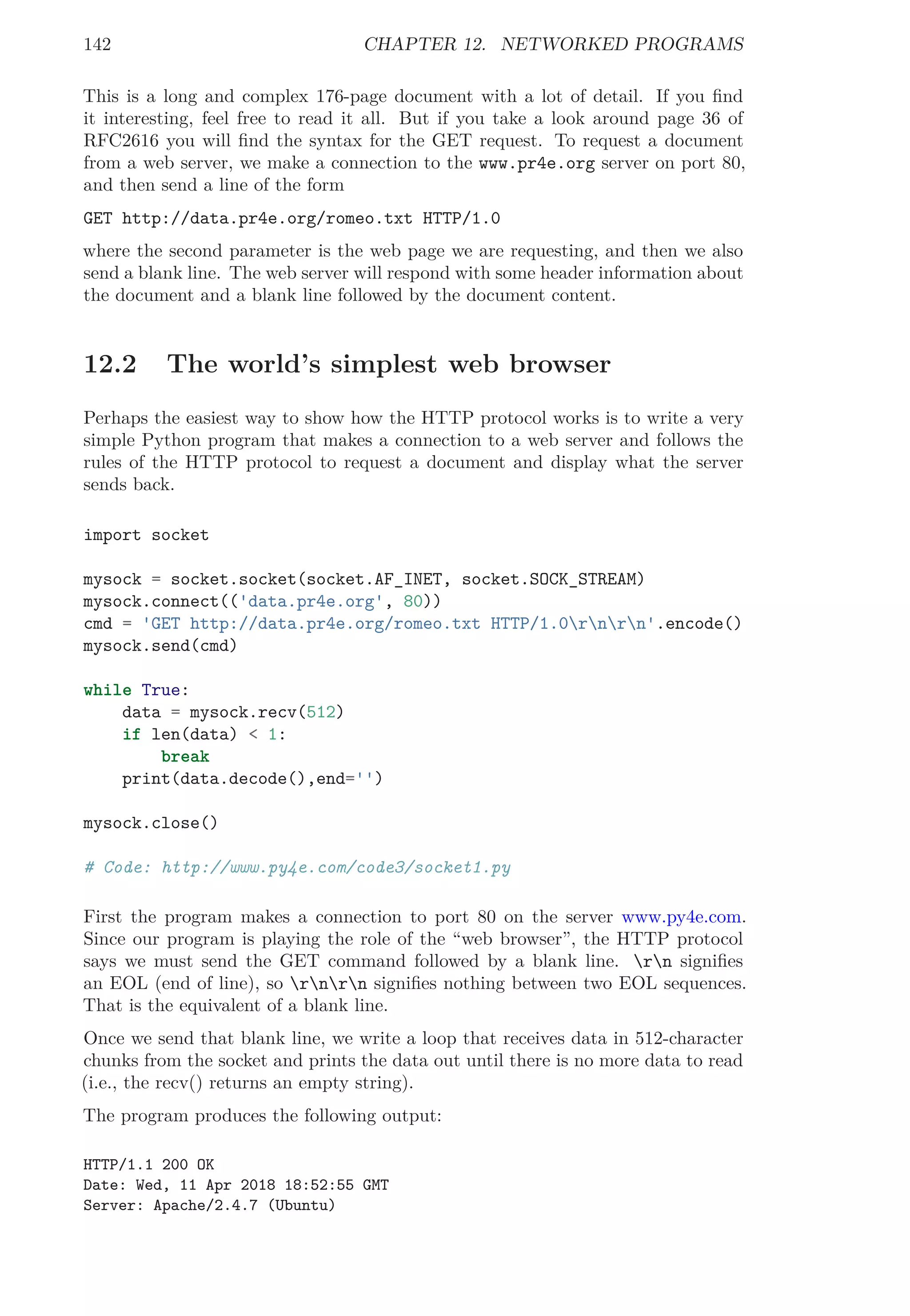142 CHAPTER 12. NETWORKED PROGRAMS
This is a long and complex 176-page document with a lot of detail. If you ﬁnd
it interesting, feel free to read it all. But if you take a look around page 36 of
RFC2616 you will ﬁnd the syntax for the GET request. To request a document
from a web server, we make a connection to the www.pr4e.org server on port 80,
and then send a line of the form
GET http://data.pr4e.org/romeo.txt HTTP/1.0
where the second parameter is the web page we are requesting, and then we also
send a blank line. The web server will respond with some header information about
the document and a blank line followed by the document content.
12.2 The world’s simplest web browser
Perhaps the easiest way to show how the HTTP protocol works is to write a very
simple Python program that makes a connection to a web server and follows the
rules of the HTTP protocol to request a document and display what the server
sends back.
import socket
mysock = socket.socket(socket.AF_INET, socket.SOCK_STREAM)
mysock.connect(('data.pr4e.org', 80))
cmd = 'GET http://data.pr4e.org/romeo.txt HTTP/1.0rnrn'.encode()
mysock.send(cmd)
while True:
data = mysock.recv(512)
if len(data) < 1:
break
print(data.decode(),end='')
mysock.close()
# Code: http://www.py4e.com/code3/socket1.py
First the program makes a connection to port 80 on the server www.py4e.com.
Since our program is playing the role of the “web browser”, the HTTP protocol
says we must send the GET command followed by a blank line. rn signiﬁes
an EOL (end of line), so rnrn signiﬁes nothing between two EOL sequences.
That is the equivalent of a blank line.
Once we send that blank line, we write a loop that receives data in 512-character
chunks from the socket and prints the data out until there is no more data to read
(i.e., the recv() returns an empty string).
The program produces the following output:
HTTP/1.1 200 OK
Date: Wed, 11 Apr 2018 18:52:55 GMT
Server: Apache/2.4.7 (Ubuntu)
 