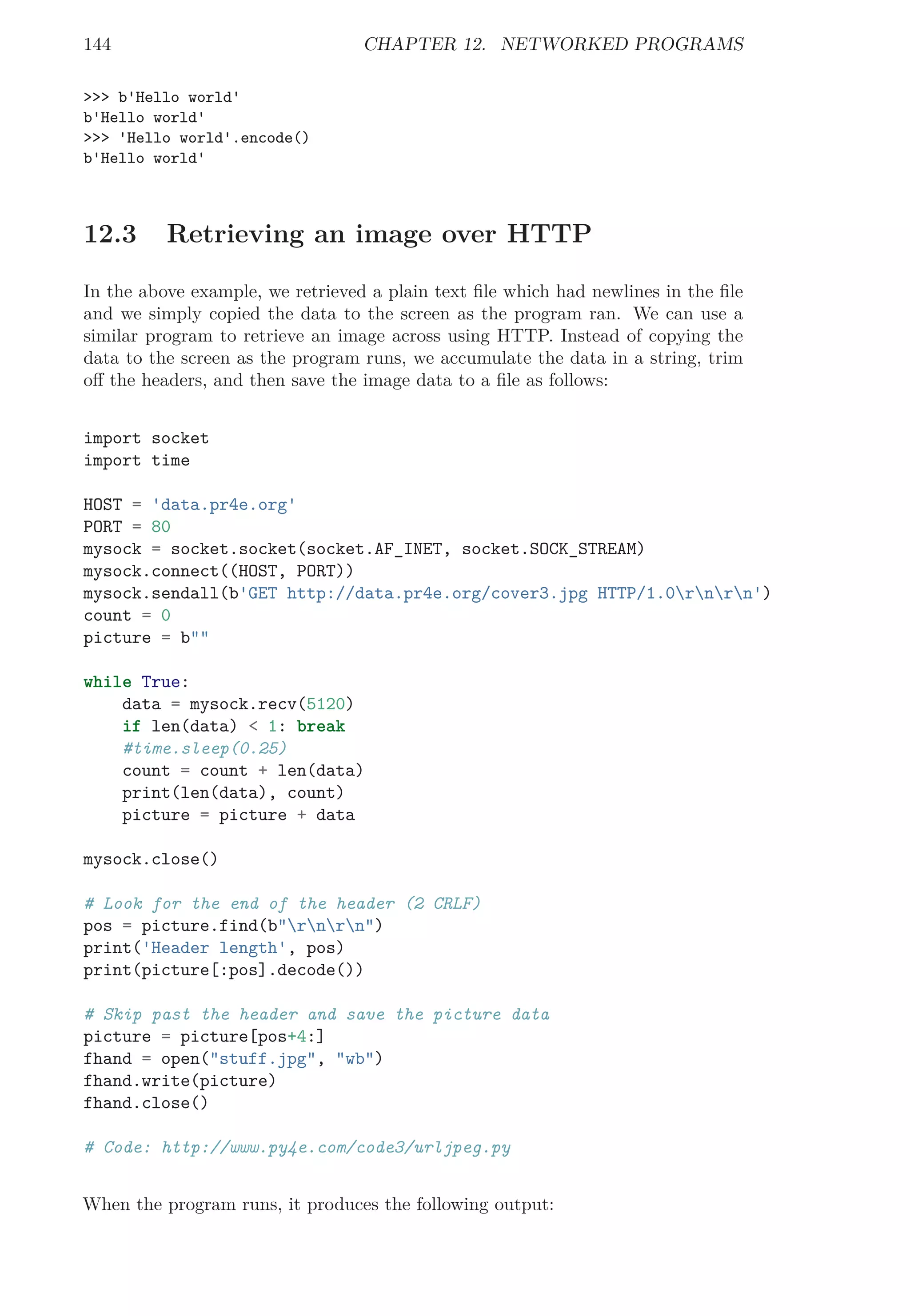 144 CHAPTER 12. NETWORKED PROGRAMS
>>> b'Hello world'
b'Hello world'
>>> 'Hello world'.encode()
b'Hello world'
12.3 Retrieving an image over HTTP
In the above example, we retrieved a plain text ﬁle which had newlines in the ﬁle
and we simply copied the data to the screen as the program ran. We can use a
similar program to retrieve an image across using HTTP. Instead of copying the
data to the screen as the program runs, we accumulate the data in a string, trim
oﬀ the headers, and then save the image data to a ﬁle as follows:
import socket
import time
HOST = 'data.pr4e.org'
PORT = 80
mysock = socket.socket(socket.AF_INET, socket.SOCK_STREAM)
mysock.connect((HOST, PORT))
mysock.sendall(b'GET http://data.pr4e.org/cover3.jpg HTTP/1.0rnrn')
count = 0
picture = b""
while True:
data = mysock.recv(5120)
if len(data) < 1: break
#time.sleep(0.25)
count = count + len(data)
print(len(data), count)
picture = picture + data
mysock.close()
# Look for the end of the header (2 CRLF)
pos = picture.find(b"rnrn")
print('Header length', pos)
print(picture[:pos].decode())
# Skip past the header and save the picture data
picture = picture[pos+4:]
fhand = open("stuff.jpg", "wb")
fhand.write(picture)
fhand.close()
# Code: http://www.py4e.com/code3/urljpeg.py
When the program runs, it produces the following output:
 