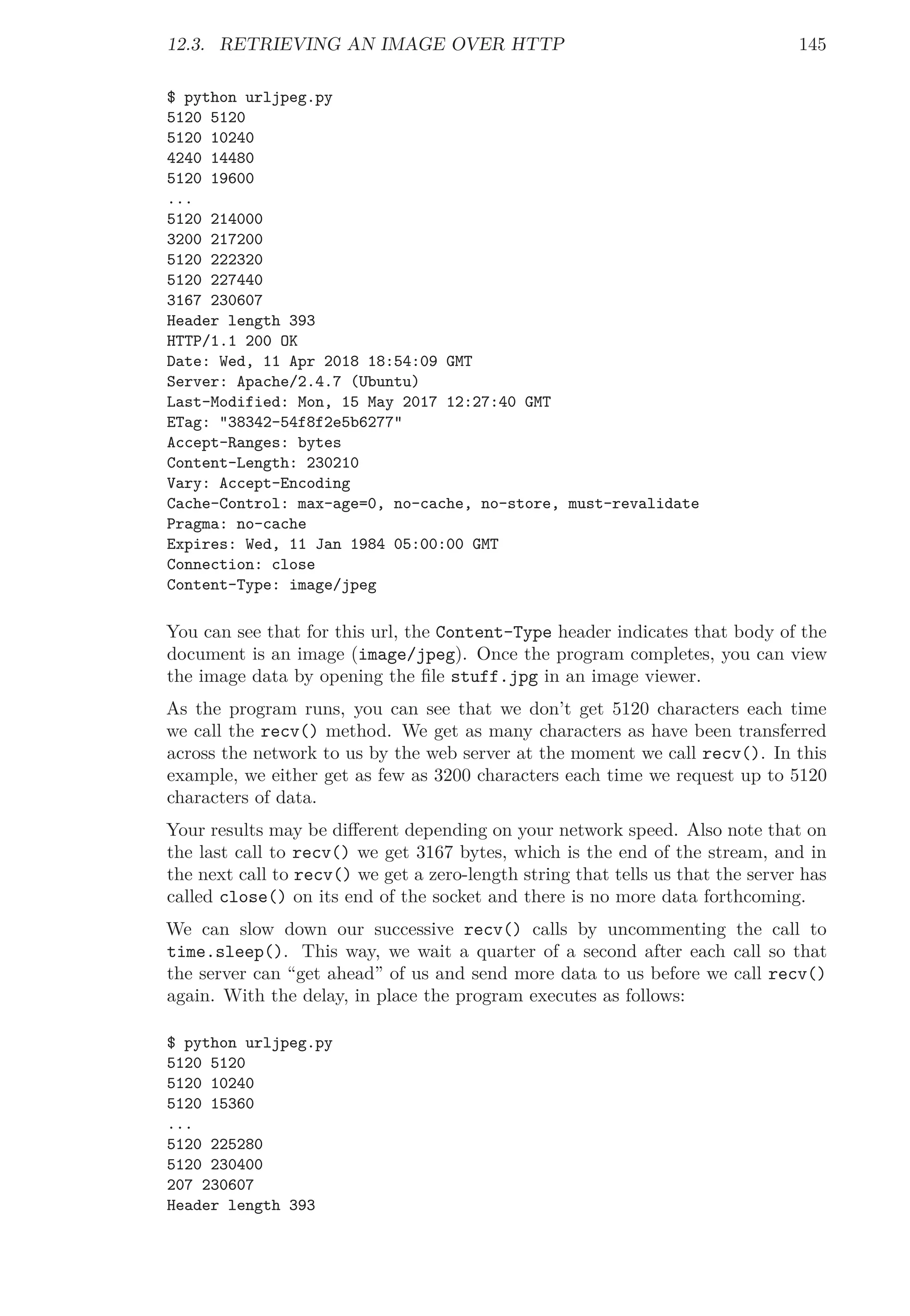 12.3. RETRIEVING AN IMAGE OVER HTTP 145
$ python urljpeg.py
5120 5120
5120 10240
4240 14480
5120 19600
...
5120 214000
3200 217200
5120 222320
5120 227440
3167 230607
Header length 393
HTTP/1.1 200 OK
Date: Wed, 11 Apr 2018 18:54:09 GMT
Server: Apache/2.4.7 (Ubuntu)
Last-Modified: Mon, 15 May 2017 12:27:40 GMT
ETag: "38342-54f8f2e5b6277"
Accept-Ranges: bytes
Content-Length: 230210
Vary: Accept-Encoding
Cache-Control: max-age=0, no-cache, no-store, must-revalidate
Pragma: no-cache
Expires: Wed, 11 Jan 1984 05:00:00 GMT
Connection: close
Content-Type: image/jpeg
You can see that for this url, the Content-Type header indicates that body of the
document is an image (image/jpeg). Once the program completes, you can view
the image data by opening the ﬁle stuff.jpg in an image viewer.
As the program runs, you can see that we don’t get 5120 characters each time
we call the recv() method. We get as many characters as have been transferred
across the network to us by the web server at the moment we call recv(). In this
example, we either get as few as 3200 characters each time we request up to 5120
characters of data.
Your results may be diﬀerent depending on your network speed. Also note that on
the last call to recv() we get 3167 bytes, which is the end of the stream, and in
the next call to recv() we get a zero-length string that tells us that the server has
called close() on its end of the socket and there is no more data forthcoming.
We can slow down our successive recv() calls by uncommenting the call to
time.sleep(). This way, we wait a quarter of a second after each call so that
the server can “get ahead” of us and send more data to us before we call recv()
again. With the delay, in place the program executes as follows:
$ python urljpeg.py
5120 5120
5120 10240
5120 15360
...
5120 225280
5120 230400
207 230607
Header length 393
 