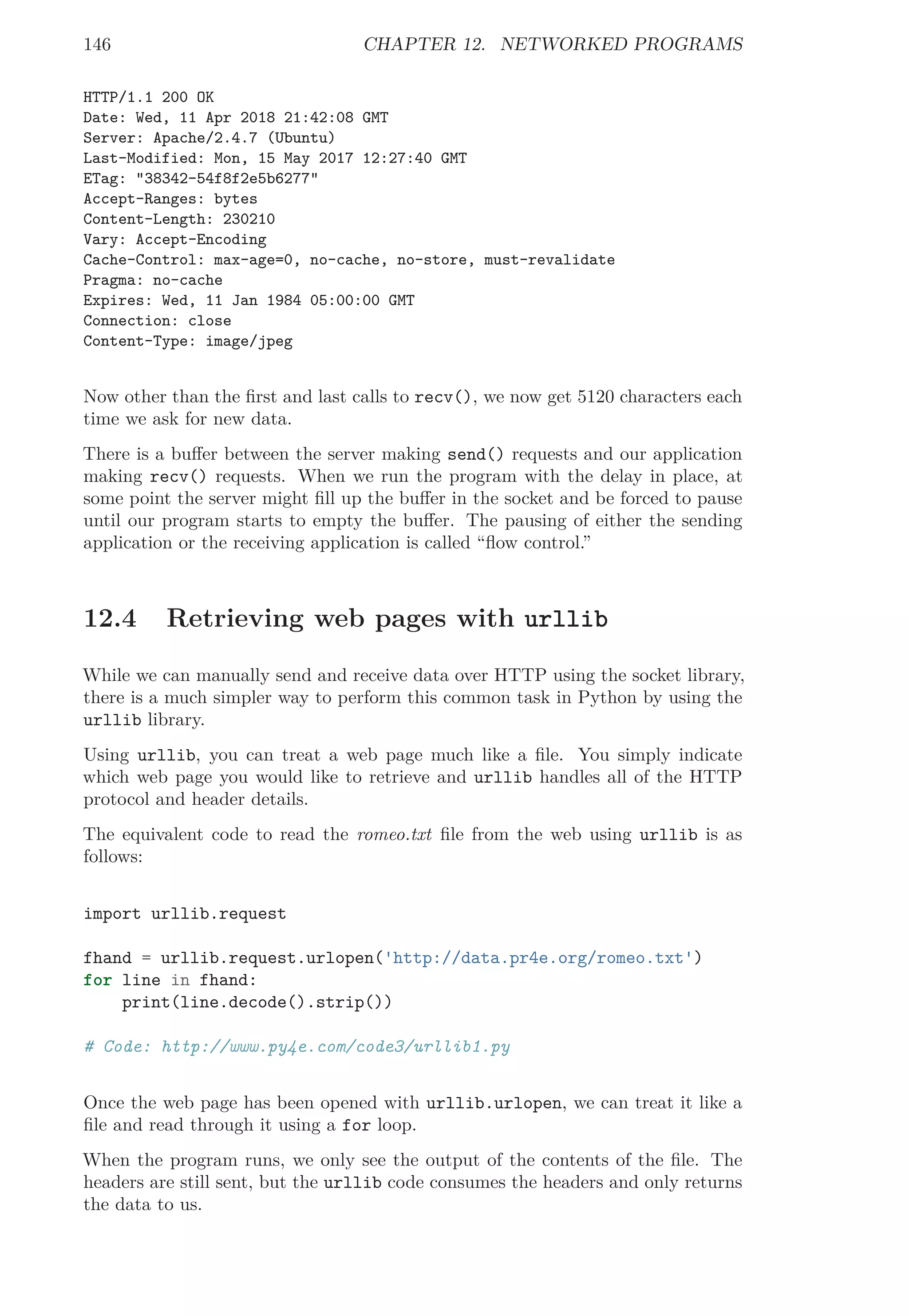 146 CHAPTER 12. NETWORKED PROGRAMS
HTTP/1.1 200 OK
Date: Wed, 11 Apr 2018 21:42:08 GMT
Server: Apache/2.4.7 (Ubuntu)
Last-Modified: Mon, 15 May 2017 12:27:40 GMT
ETag: "38342-54f8f2e5b6277"
Accept-Ranges: bytes
Content-Length: 230210
Vary: Accept-Encoding
Cache-Control: max-age=0, no-cache, no-store, must-revalidate
Pragma: no-cache
Expires: Wed, 11 Jan 1984 05:00:00 GMT
Connection: close
Content-Type: image/jpeg
Now other than the ﬁrst and last calls to recv(), we now get 5120 characters each
time we ask for new data.
There is a buﬀer between the server making send() requests and our application
making recv() requests. When we run the program with the delay in place, at
some point the server might ﬁll up the buﬀer in the socket and be forced to pause
until our program starts to empty the buﬀer. The pausing of either the sending
application or the receiving application is called “ﬂow control.”
12.4 Retrieving web pages with urllib
While we can manually send and receive data over HTTP using the socket library,
there is a much simpler way to perform this common task in Python by using the
urllib library.
Using urllib, you can treat a web page much like a ﬁle. You simply indicate
which web page you would like to retrieve and urllib handles all of the HTTP
protocol and header details.
The equivalent code to read the romeo.txt ﬁle from the web using urllib is as
follows:
import urllib.request
fhand = urllib.request.urlopen('http://data.pr4e.org/romeo.txt')
for line in fhand:
print(line.decode().strip())
# Code: http://www.py4e.com/code3/urllib1.py
Once the web page has been opened with urllib.urlopen, we can treat it like a
ﬁle and read through it using a for loop.
When the program runs, we only see the output of the contents of the ﬁle. The
headers are still sent, but the urllib code consumes the headers and only returns
the data to us.
 