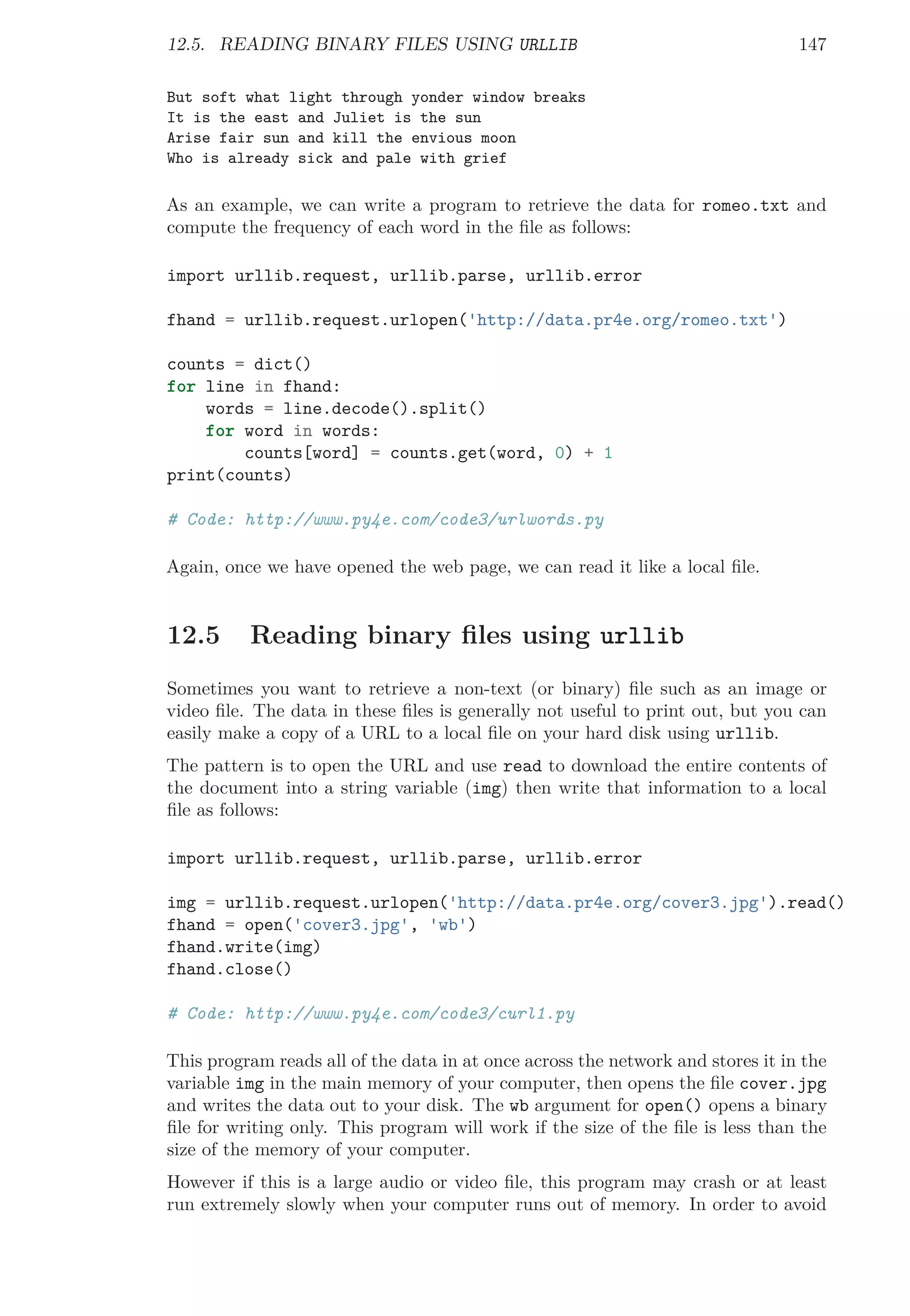 12.5. READING BINARY FILES USING URLLIB 147
But soft what light through yonder window breaks
It is the east and Juliet is the sun
Arise fair sun and kill the envious moon
Who is already sick and pale with grief
As an example, we can write a program to retrieve the data for romeo.txt and
compute the frequency of each word in the ﬁle as follows:
import urllib.request, urllib.parse, urllib.error
fhand = urllib.request.urlopen('http://data.pr4e.org/romeo.txt')
counts = dict()
for line in fhand:
words = line.decode().split()
for word in words:
counts[word] = counts.get(word, 0) + 1
print(counts)
# Code: http://www.py4e.com/code3/urlwords.py
Again, once we have opened the web page, we can read it like a local ﬁle.
12.5 Reading binary ﬁles using urllib
Sometimes you want to retrieve a non-text (or binary) ﬁle such as an image or
video ﬁle. The data in these ﬁles is generally not useful to print out, but you can
easily make a copy of a URL to a local ﬁle on your hard disk using urllib.
The pattern is to open the URL and use read to download the entire contents of
the document into a string variable (img) then write that information to a local
ﬁle as follows:
import urllib.request, urllib.parse, urllib.error
img = urllib.request.urlopen('http://data.pr4e.org/cover3.jpg').read()
fhand = open('cover3.jpg', 'wb')
fhand.write(img)
fhand.close()
# Code: http://www.py4e.com/code3/curl1.py
This program reads all of the data in at once across the network and stores it in the
variable img in the main memory of your computer, then opens the ﬁle cover.jpg
and writes the data out to your disk. The wb argument for open() opens a binary
ﬁle for writing only. This program will work if the size of the ﬁle is less than the
size of the memory of your computer.
However if this is a large audio or video ﬁle, this program may crash or at least
run extremely slowly when your computer runs out of memory. In order to avoid
 
