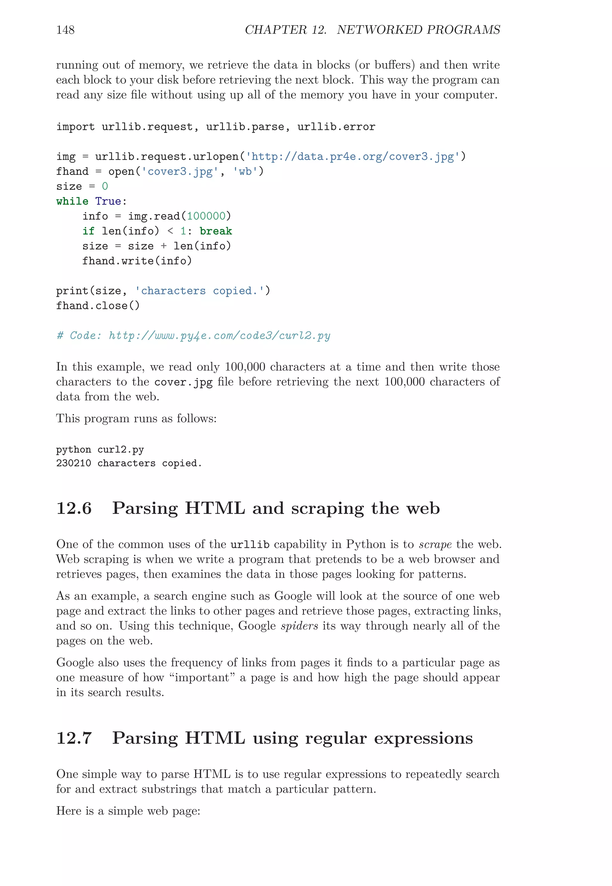 148 CHAPTER 12. NETWORKED PROGRAMS
running out of memory, we retrieve the data in blocks (or buﬀers) and then write
each block to your disk before retrieving the next block. This way the program can
read any size ﬁle without using up all of the memory you have in your computer.
import urllib.request, urllib.parse, urllib.error
img = urllib.request.urlopen('http://data.pr4e.org/cover3.jpg')
fhand = open('cover3.jpg', 'wb')
size = 0
while True:
info = img.read(100000)
if len(info) < 1: break
size = size + len(info)
fhand.write(info)
print(size, 'characters copied.')
fhand.close()
# Code: http://www.py4e.com/code3/curl2.py
In this example, we read only 100,000 characters at a time and then write those
characters to the cover.jpg ﬁle before retrieving the next 100,000 characters of
data from the web.
This program runs as follows:
python curl2.py
230210 characters copied.
12.6 Parsing HTML and scraping the web
One of the common uses of the urllib capability in Python is to scrape the web.
Web scraping is when we write a program that pretends to be a web browser and
retrieves pages, then examines the data in those pages looking for patterns.
As an example, a search engine such as Google will look at the source of one web
page and extract the links to other pages and retrieve those pages, extracting links,
and so on. Using this technique, Google spiders its way through nearly all of the
pages on the web.
Google also uses the frequency of links from pages it ﬁnds to a particular page as
one measure of how “important” a page is and how high the page should appear
in its search results.
12.7 Parsing HTML using regular expressions
One simple way to parse HTML is to use regular expressions to repeatedly search
for and extract substrings that match a particular pattern.
Here is a simple web page:
 