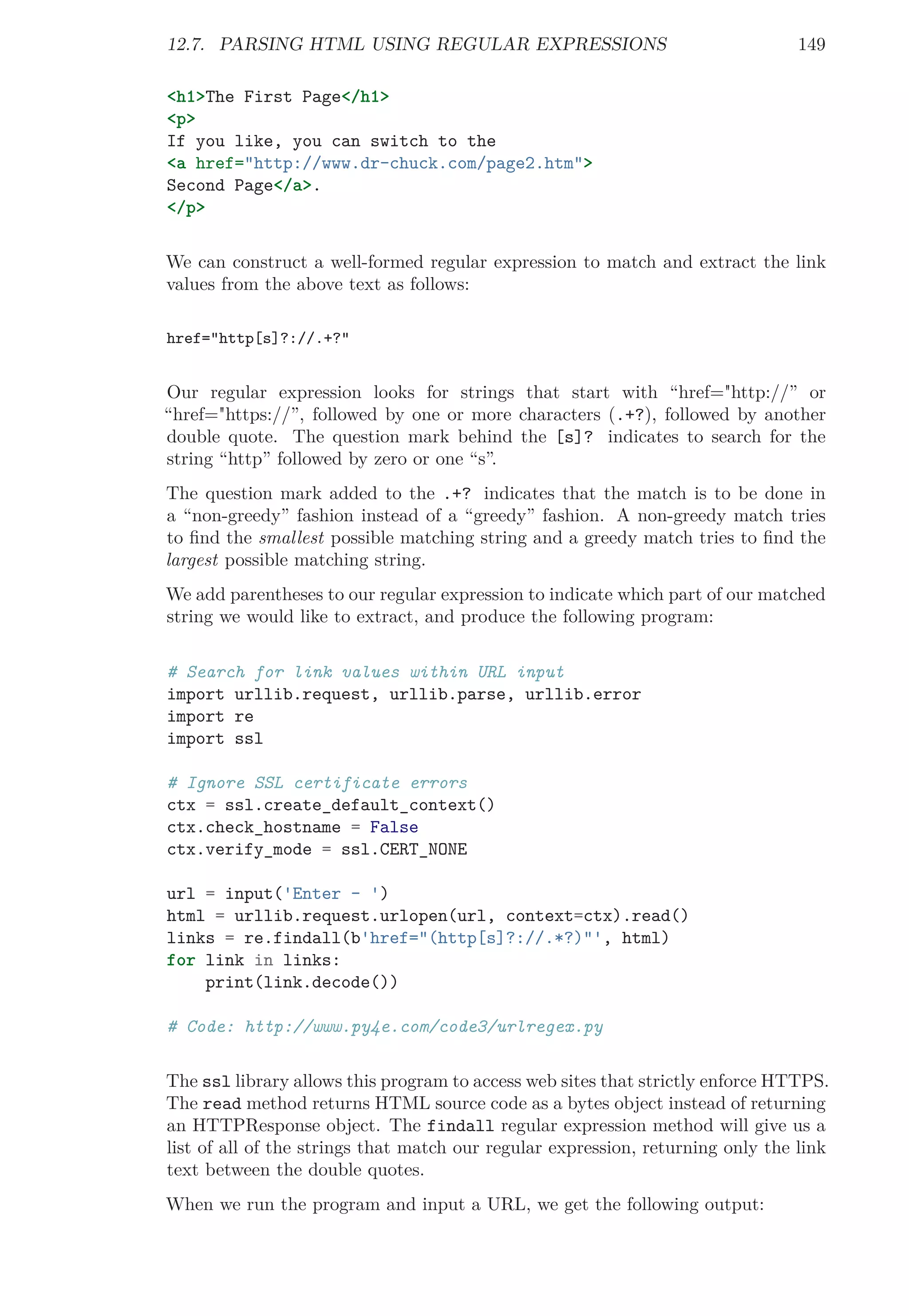 12.7. PARSING HTML USING REGULAR EXPRESSIONS 149
<h1>The First Page</h1>
<p>
If you like, you can switch to the
<a href="http://www.dr-chuck.com/page2.htm">
Second Page</a>.
</p>
We can construct a well-formed regular expression to match and extract the link
values from the above text as follows:
href="http[s]?://.+?"
Our regular expression looks for strings that start with “href="http://” or
“href="https://”, followed by one or more characters (.+?), followed by another
double quote. The question mark behind the [s]? indicates to search for the
string “http” followed by zero or one “s”.
The question mark added to the .+? indicates that the match is to be done in
a “non-greedy” fashion instead of a “greedy” fashion. A non-greedy match tries
to ﬁnd the smallest possible matching string and a greedy match tries to ﬁnd the
largest possible matching string.
We add parentheses to our regular expression to indicate which part of our matched
string we would like to extract, and produce the following program:
# Search for link values within URL input
import urllib.request, urllib.parse, urllib.error
import re
import ssl
# Ignore SSL certificate errors
ctx = ssl.create_default_context()
ctx.check_hostname = False
ctx.verify_mode = ssl.CERT_NONE
url = input('Enter - ')
html = urllib.request.urlopen(url, context=ctx).read()
links = re.findall(b'href="(http[s]?://.*?)"', html)
for link in links:
print(link.decode())
# Code: http://www.py4e.com/code3/urlregex.py
The ssl library allows this program to access web sites that strictly enforce HTTPS.
The read method returns HTML source code as a bytes object instead of returning
an HTTPResponse object. The findall regular expression method will give us a
list of all of the strings that match our regular expression, returning only the link
text between the double quotes.
When we run the program and input a URL, we get the following output:
 