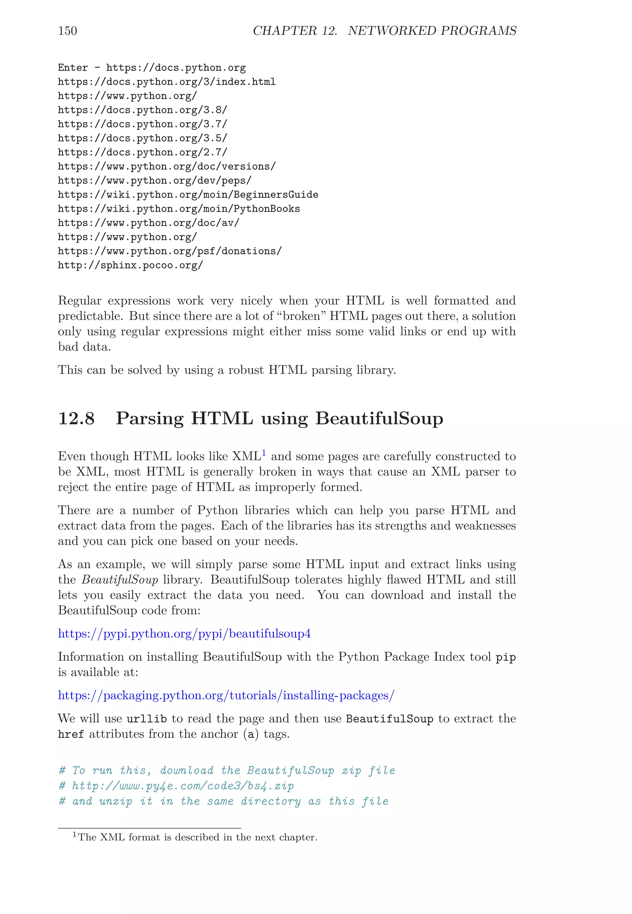 150 CHAPTER 12. NETWORKED PROGRAMS
Enter - https://docs.python.org
https://docs.python.org/3/index.html
https://www.python.org/
https://docs.python.org/3.8/
https://docs.python.org/3.7/
https://docs.python.org/3.5/
https://docs.python.org/2.7/
https://www.python.org/doc/versions/
https://www.python.org/dev/peps/
https://wiki.python.org/moin/BeginnersGuide
https://wiki.python.org/moin/PythonBooks
https://www.python.org/doc/av/
https://www.python.org/
https://www.python.org/psf/donations/
http://sphinx.pocoo.org/
Regular expressions work very nicely when your HTML is well formatted and
predictable. But since there are a lot of “broken” HTML pages out there, a solution
only using regular expressions might either miss some valid links or end up with
bad data.
This can be solved by using a robust HTML parsing library.
12.8 Parsing HTML using BeautifulSoup
Even though HTML looks like XML1
and some pages are carefully constructed to
be XML, most HTML is generally broken in ways that cause an XML parser to
reject the entire page of HTML as improperly formed.
There are a number of Python libraries which can help you parse HTML and
extract data from the pages. Each of the libraries has its strengths and weaknesses
and you can pick one based on your needs.
As an example, we will simply parse some HTML input and extract links using
the BeautifulSoup library. BeautifulSoup tolerates highly ﬂawed HTML and still
lets you easily extract the data you need. You can download and install the
BeautifulSoup code from:
https://pypi.python.org/pypi/beautifulsoup4
Information on installing BeautifulSoup with the Python Package Index tool pip
is available at:
https://packaging.python.org/tutorials/installing-packages/
We will use urllib to read the page and then use BeautifulSoup to extract the
href attributes from the anchor (a) tags.
# To run this, download the BeautifulSoup zip file
# http://www.py4e.com/code3/bs4.zip
# and unzip it in the same directory as this file
1The XML format is described in the next chapter.
 