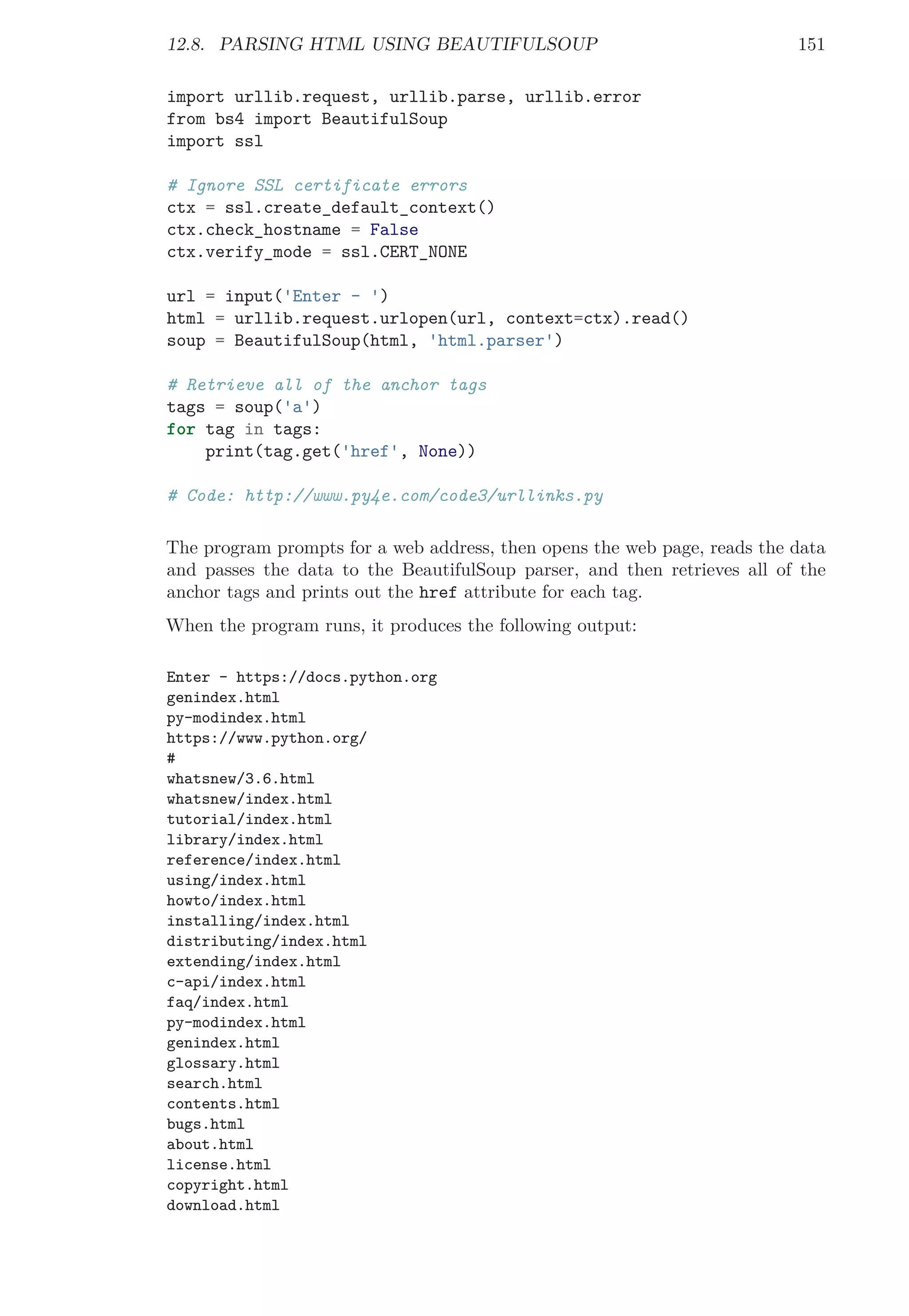 12.8. PARSING HTML USING BEAUTIFULSOUP 151
import urllib.request, urllib.parse, urllib.error
from bs4 import BeautifulSoup
import ssl
# Ignore SSL certificate errors
ctx = ssl.create_default_context()
ctx.check_hostname = False
ctx.verify_mode = ssl.CERT_NONE
url = input('Enter - ')
html = urllib.request.urlopen(url, context=ctx).read()
soup = BeautifulSoup(html, 'html.parser')
# Retrieve all of the anchor tags
tags = soup('a')
for tag in tags:
print(tag.get('href', None))
# Code: http://www.py4e.com/code3/urllinks.py
The program prompts for a web address, then opens the web page, reads the data
and passes the data to the BeautifulSoup parser, and then retrieves all of the
anchor tags and prints out the href attribute for each tag.
When the program runs, it produces the following output:
Enter - https://docs.python.org
genindex.html
py-modindex.html
https://www.python.org/
#
whatsnew/3.6.html
whatsnew/index.html
tutorial/index.html
library/index.html
reference/index.html
using/index.html
howto/index.html
installing/index.html
distributing/index.html
extending/index.html
c-api/index.html
faq/index.html
py-modindex.html
genindex.html
glossary.html
search.html
contents.html
bugs.html
about.html
license.html
copyright.html
download.html
 