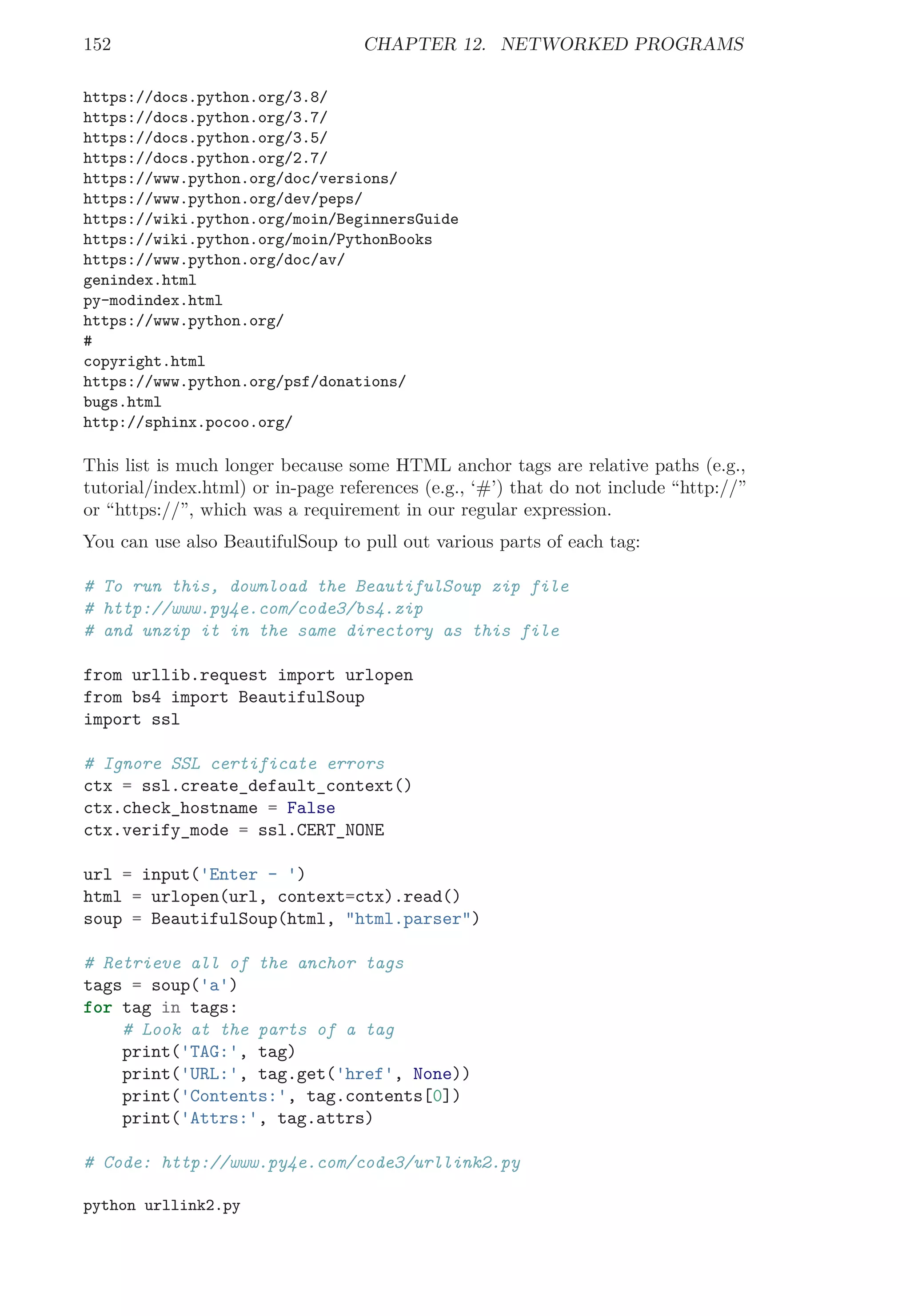 152 CHAPTER 12. NETWORKED PROGRAMS
https://docs.python.org/3.8/
https://docs.python.org/3.7/
https://docs.python.org/3.5/
https://docs.python.org/2.7/
https://www.python.org/doc/versions/
https://www.python.org/dev/peps/
https://wiki.python.org/moin/BeginnersGuide
https://wiki.python.org/moin/PythonBooks
https://www.python.org/doc/av/
genindex.html
py-modindex.html
https://www.python.org/
#
copyright.html
https://www.python.org/psf/donations/
bugs.html
http://sphinx.pocoo.org/
This list is much longer because some HTML anchor tags are relative paths (e.g.,
tutorial/index.html) or in-page references (e.g., ‘#’) that do not include “http://”
or “https://”, which was a requirement in our regular expression.
You can use also BeautifulSoup to pull out various parts of each tag:
# To run this, download the BeautifulSoup zip file
# http://www.py4e.com/code3/bs4.zip
# and unzip it in the same directory as this file
from urllib.request import urlopen
from bs4 import BeautifulSoup
import ssl
# Ignore SSL certificate errors
ctx = ssl.create_default_context()
ctx.check_hostname = False
ctx.verify_mode = ssl.CERT_NONE
url = input('Enter - ')
html = urlopen(url, context=ctx).read()
soup = BeautifulSoup(html, "html.parser")
# Retrieve all of the anchor tags
tags = soup('a')
for tag in tags:
# Look at the parts of a tag
print('TAG:', tag)
print('URL:', tag.get('href', None))
print('Contents:', tag.contents[0])
print('Attrs:', tag.attrs)
# Code: http://www.py4e.com/code3/urllink2.py
python urllink2.py
 