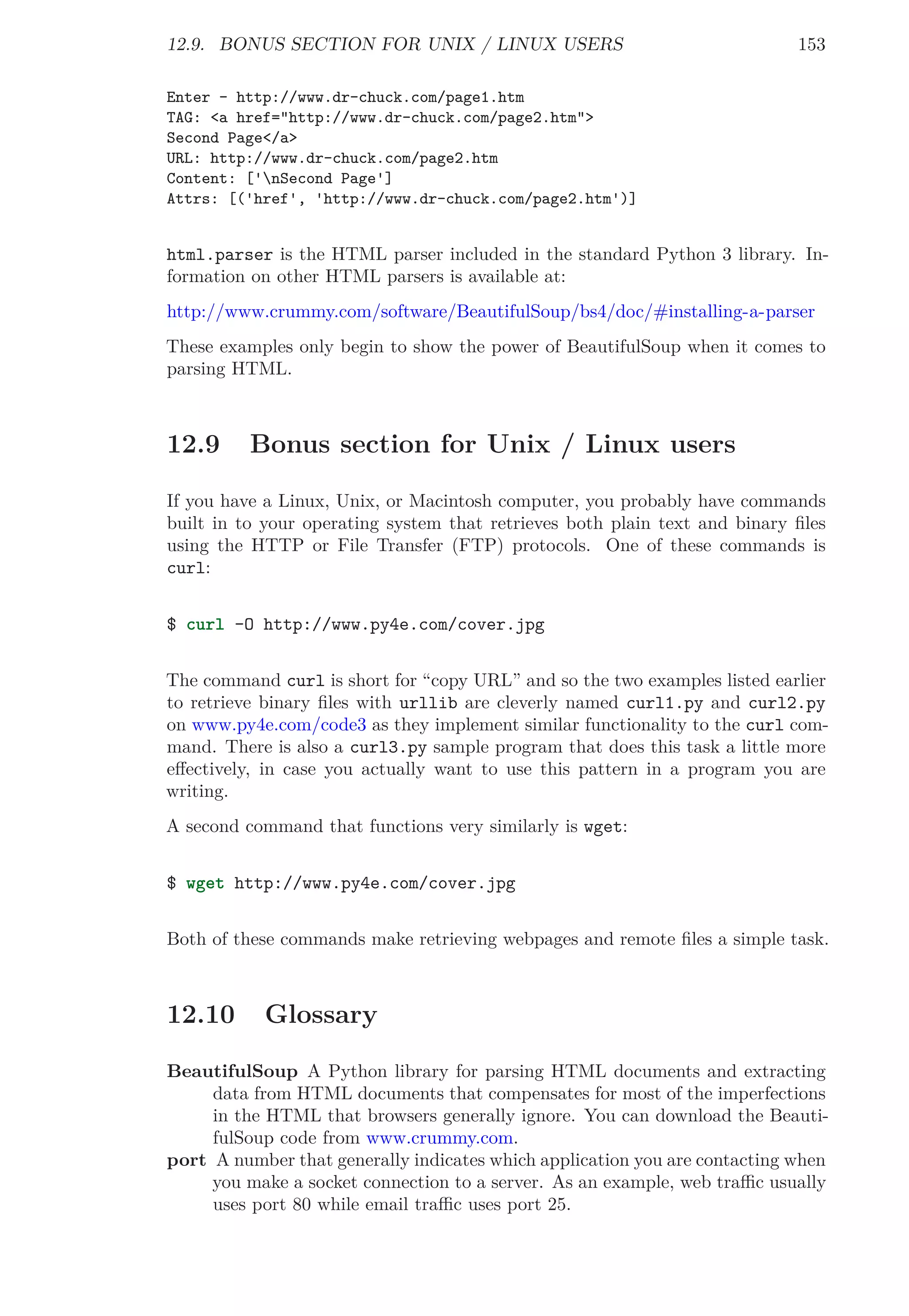 12.9. BONUS SECTION FOR UNIX / LINUX USERS 153
Enter - http://www.dr-chuck.com/page1.htm
TAG: <a href="http://www.dr-chuck.com/page2.htm">
Second Page</a>
URL: http://www.dr-chuck.com/page2.htm
Content: ['nSecond Page']
Attrs: [('href', 'http://www.dr-chuck.com/page2.htm')]
html.parser is the HTML parser included in the standard Python 3 library. In-
formation on other HTML parsers is available at:
http://www.crummy.com/software/BeautifulSoup/bs4/doc/#installing-a-parser
These examples only begin to show the power of BeautifulSoup when it comes to
parsing HTML.
12.9 Bonus section for Unix / Linux users
If you have a Linux, Unix, or Macintosh computer, you probably have commands
built in to your operating system that retrieves both plain text and binary ﬁles
using the HTTP or File Transfer (FTP) protocols. One of these commands is
curl:
$ curl -O http://www.py4e.com/cover.jpg
The command curl is short for “copy URL” and so the two examples listed earlier
to retrieve binary ﬁles with urllib are cleverly named curl1.py and curl2.py
on www.py4e.com/code3 as they implement similar functionality to the curl com-
mand. There is also a curl3.py sample program that does this task a little more
eﬀectively, in case you actually want to use this pattern in a program you are
writing.
A second command that functions very similarly is wget:
$ wget http://www.py4e.com/cover.jpg
Both of these commands make retrieving webpages and remote ﬁles a simple task.
12.10 Glossary
BeautifulSoup A Python library for parsing HTML documents and extracting
data from HTML documents that compensates for most of the imperfections
in the HTML that browsers generally ignore. You can download the Beauti-
fulSoup code from www.crummy.com.
port A number that generally indicates which application you are contacting when
you make a socket connection to a server. As an example, web traﬃc usually
uses port 80 while email traﬃc uses port 25.
 