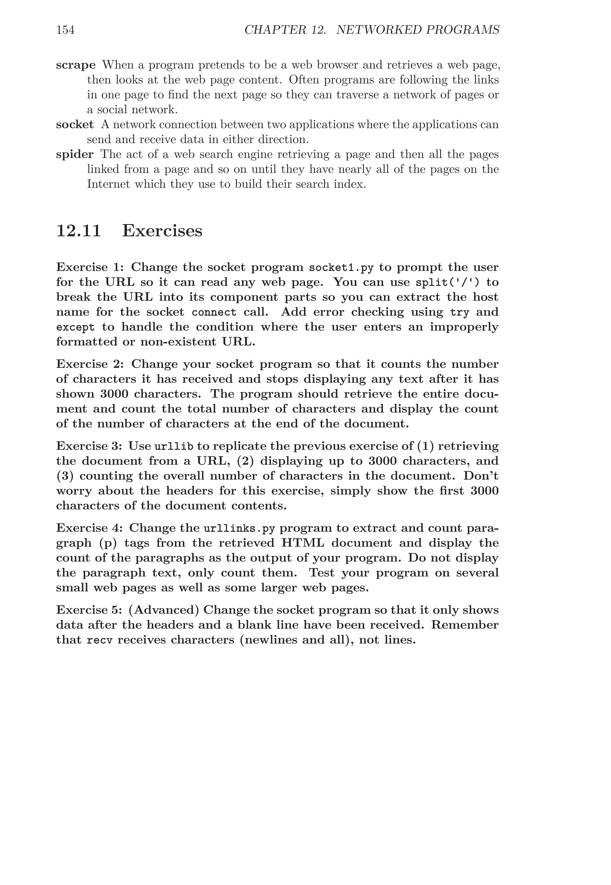 154 CHAPTER 12. NETWORKED PROGRAMS
scrape When a program pretends to be a web browser and retrieves a web page,
then looks at the web page content. Often programs are following the links
in one page to ﬁnd the next page so they can traverse a network of pages or
a social network.
socket A network connection between two applications where the applications can
send and receive data in either direction.
spider The act of a web search engine retrieving a page and then all the pages
linked from a page and so on until they have nearly all of the pages on the
Internet which they use to build their search index.
12.11 Exercises
Exercise 1: Change the socket program socket1.py to prompt the user
for the URL so it can read any web page. You can use split('/') to
break the URL into its component parts so you can extract the host
name for the socket connect call. Add error checking using try and
except to handle the condition where the user enters an improperly
formatted or non-existent URL.
Exercise 2: Change your socket program so that it counts the number
of characters it has received and stops displaying any text after it has
shown 3000 characters. The program should retrieve the entire docu-
ment and count the total number of characters and display the count
of the number of characters at the end of the document.
Exercise 3: Use urllib to replicate the previous exercise of (1) retrieving
the document from a URL, (2) displaying up to 3000 characters, and
(3) counting the overall number of characters in the document. Don’t
worry about the headers for this exercise, simply show the ﬁrst 3000
characters of the document contents.
Exercise 4: Change the urllinks.py program to extract and count para-
graph (p) tags from the retrieved HTML document and display the
count of the paragraphs as the output of your program. Do not display
the paragraph text, only count them. Test your program on several
small web pages as well as some larger web pages.
Exercise 5: (Advanced) Change the socket program so that it only shows
data after the headers and a blank line have been received. Remember
that recv receives characters (newlines and all), not lines.
 