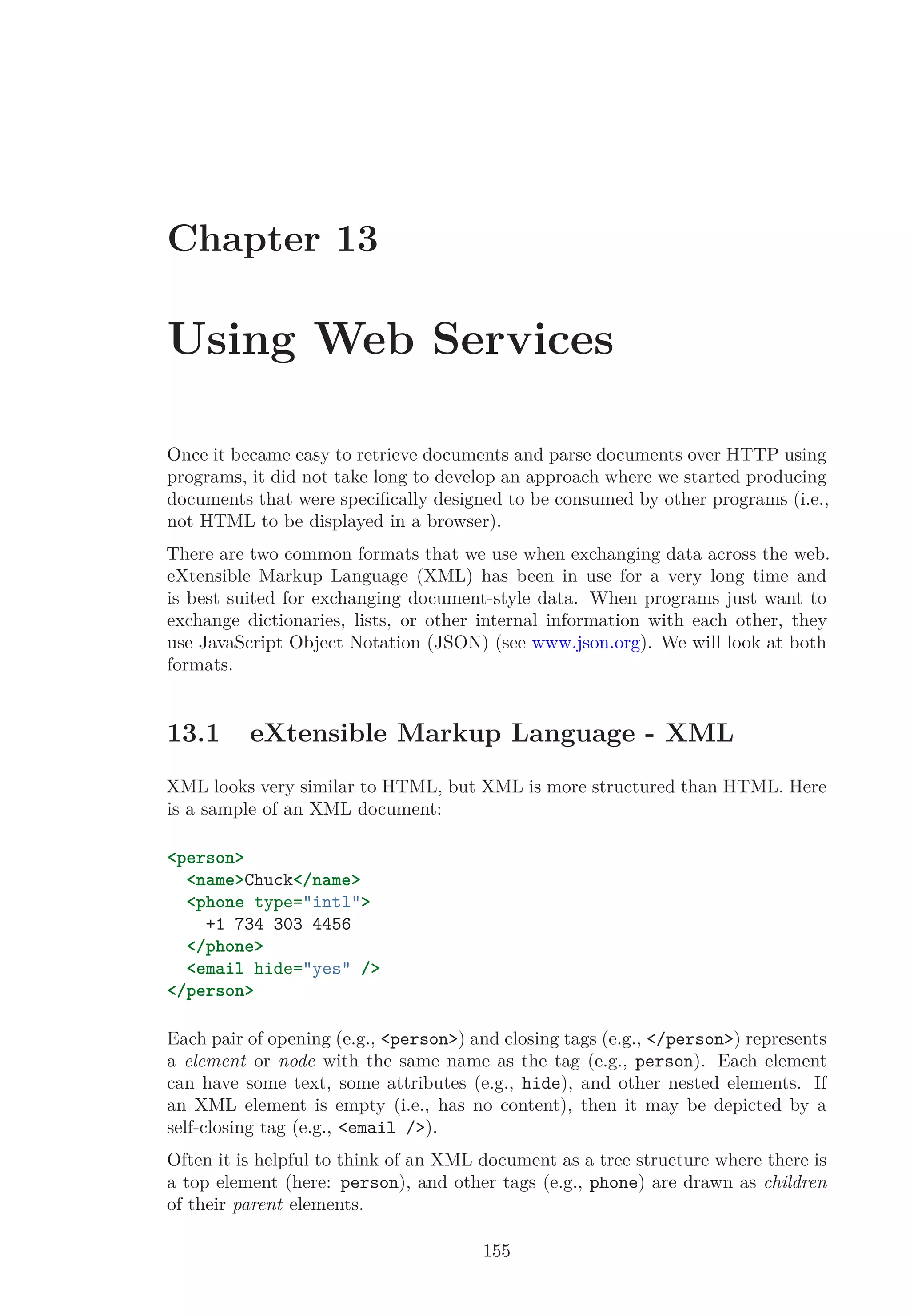 Chapter 13
Using Web Services
Once it became easy to retrieve documents and parse documents over HTTP using
programs, it did not take long to develop an approach where we started producing
documents that were speciﬁcally designed to be consumed by other programs (i.e.,
not HTML to be displayed in a browser).
There are two common formats that we use when exchanging data across the web.
eXtensible Markup Language (XML) has been in use for a very long time and
is best suited for exchanging document-style data. When programs just want to
exchange dictionaries, lists, or other internal information with each other, they
use JavaScript Object Notation (JSON) (see www.json.org). We will look at both
formats.
13.1 eXtensible Markup Language - XML
XML looks very similar to HTML, but XML is more structured than HTML. Here
is a sample of an XML document:
<person>
<name>Chuck</name>
<phone type="intl">
+1 734 303 4456
</phone>
<email hide="yes" />
</person>
Each pair of opening (e.g., <person>) and closing tags (e.g., </person>) represents
a element or node with the same name as the tag (e.g., person). Each element
can have some text, some attributes (e.g., hide), and other nested elements. If
an XML element is empty (i.e., has no content), then it may be depicted by a
self-closing tag (e.g., <email />).
Often it is helpful to think of an XML document as a tree structure where there is
a top element (here: person), and other tags (e.g., phone) are drawn as children
of their parent elements.
155
 