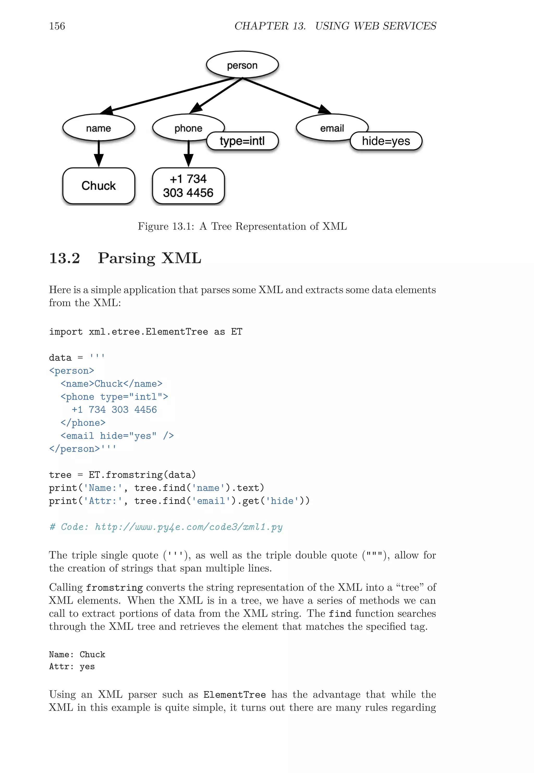 156 CHAPTER 13. USING WEB SERVICES
name
person
Chuck
phone
+1 734
303 4456
type=intl
email
hide=yes
Figure 13.1: A Tree Representation of XML
13.2 Parsing XML
Here is a simple application that parses some XML and extracts some data elements
from the XML:
import xml.etree.ElementTree as ET
data = '''
<person>
<name>Chuck</name>
<phone type="intl">
+1 734 303 4456
</phone>
<email hide="yes" />
</person>'''
tree = ET.fromstring(data)
print('Name:', tree.find('name').text)
print('Attr:', tree.find('email').get('hide'))
# Code: http://www.py4e.com/code3/xml1.py
The triple single quote ('''), as well as the triple double quote ("""), allow for
the creation of strings that span multiple lines.
Calling fromstring converts the string representation of the XML into a “tree” of
XML elements. When the XML is in a tree, we have a series of methods we can
call to extract portions of data from the XML string. The find function searches
through the XML tree and retrieves the element that matches the speciﬁed tag.
Name: Chuck
Attr: yes
Using an XML parser such as ElementTree has the advantage that while the
XML in this example is quite simple, it turns out there are many rules regarding
 
