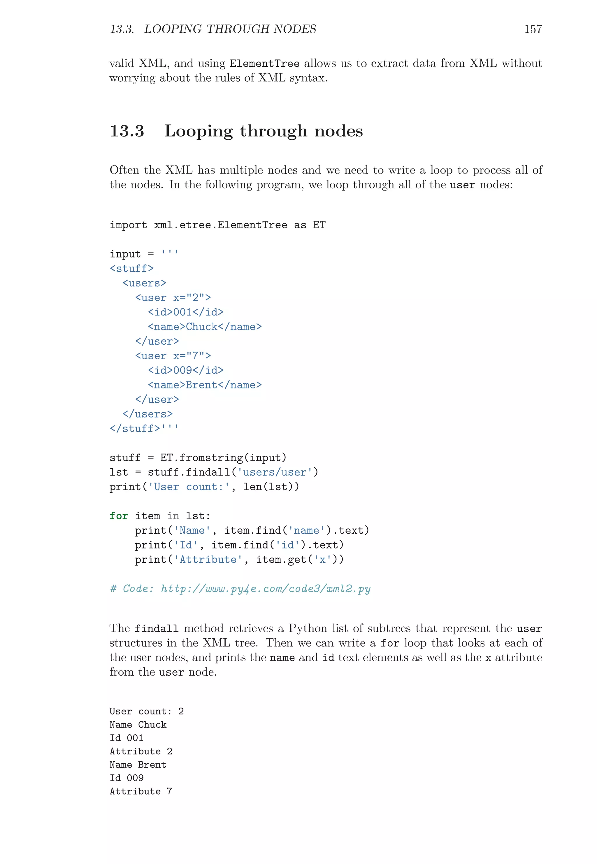 13.3. LOOPING THROUGH NODES 157
valid XML, and using ElementTree allows us to extract data from XML without
worrying about the rules of XML syntax.
13.3 Looping through nodes
Often the XML has multiple nodes and we need to write a loop to process all of
the nodes. In the following program, we loop through all of the user nodes:
import xml.etree.ElementTree as ET
input = '''
<stuff>
<users>
<user x="2">
<id>001</id>
<name>Chuck</name>
</user>
<user x="7">
<id>009</id>
<name>Brent</name>
</user>
</users>
</stuff>'''
stuff = ET.fromstring(input)
lst = stuff.findall('users/user')
print('User count:', len(lst))
for item in lst:
print('Name', item.find('name').text)
print('Id', item.find('id').text)
print('Attribute', item.get('x'))
# Code: http://www.py4e.com/code3/xml2.py
The findall method retrieves a Python list of subtrees that represent the user
structures in the XML tree. Then we can write a for loop that looks at each of
the user nodes, and prints the name and id text elements as well as the x attribute
from the user node.
User count: 2
Name Chuck
Id 001
Attribute 2
Name Brent
Id 009
Attribute 7
 