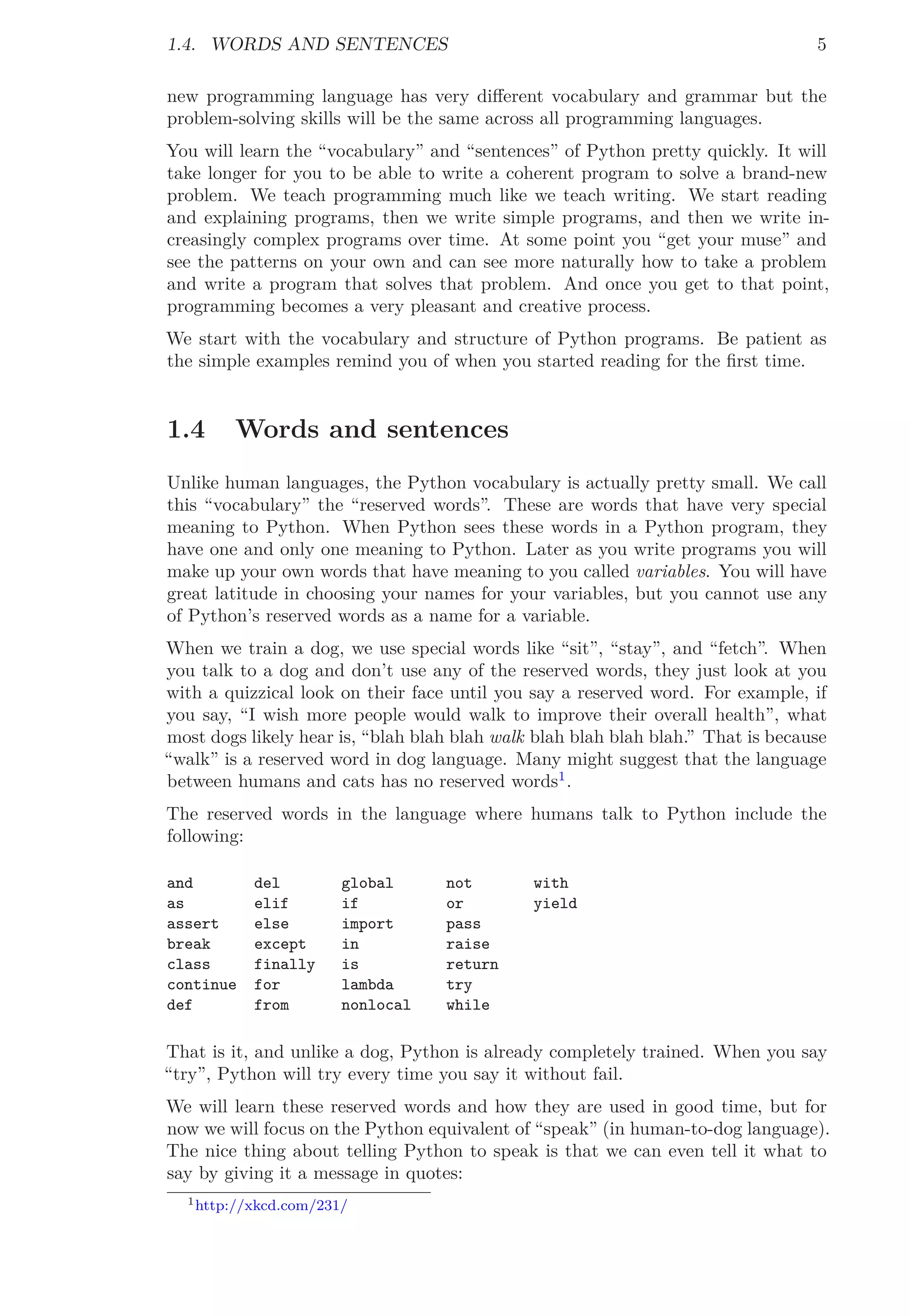 1.4. WORDS AND SENTENCES 5
new programming language has very diﬀerent vocabulary and grammar but the
problem-solving skills will be the same across all programming languages.
You will learn the “vocabulary” and “sentences” of Python pretty quickly. It will
take longer for you to be able to write a coherent program to solve a brand-new
problem. We teach programming much like we teach writing. We start reading
and explaining programs, then we write simple programs, and then we write in-
creasingly complex programs over time. At some point you “get your muse” and
see the patterns on your own and can see more naturally how to take a problem
and write a program that solves that problem. And once you get to that point,
programming becomes a very pleasant and creative process.
We start with the vocabulary and structure of Python programs. Be patient as
the simple examples remind you of when you started reading for the ﬁrst time.
1.4 Words and sentences
Unlike human languages, the Python vocabulary is actually pretty small. We call
this “vocabulary” the “reserved words”. These are words that have very special
meaning to Python. When Python sees these words in a Python program, they
have one and only one meaning to Python. Later as you write programs you will
make up your own words that have meaning to you called variables. You will have
great latitude in choosing your names for your variables, but you cannot use any
of Python’s reserved words as a name for a variable.
When we train a dog, we use special words like “sit”, “stay”, and “fetch”. When
you talk to a dog and don’t use any of the reserved words, they just look at you
with a quizzical look on their face until you say a reserved word. For example, if
you say, “I wish more people would walk to improve their overall health”, what
most dogs likely hear is, “blah blah blah walk blah blah blah blah.” That is because
“walk” is a reserved word in dog language. Many might suggest that the language
between humans and cats has no reserved words1
.
The reserved words in the language where humans talk to Python include the
following:
and del global not with
as elif if or yield
assert else import pass
break except in raise
class finally is return
continue for lambda try
def from nonlocal while
That is it, and unlike a dog, Python is already completely trained. When you say
“try”, Python will try every time you say it without fail.
We will learn these reserved words and how they are used in good time, but for
now we will focus on the Python equivalent of “speak” (in human-to-dog language).
The nice thing about telling Python to speak is that we can even tell it what to
say by giving it a message in quotes:
1http://xkcd.com/231/
 