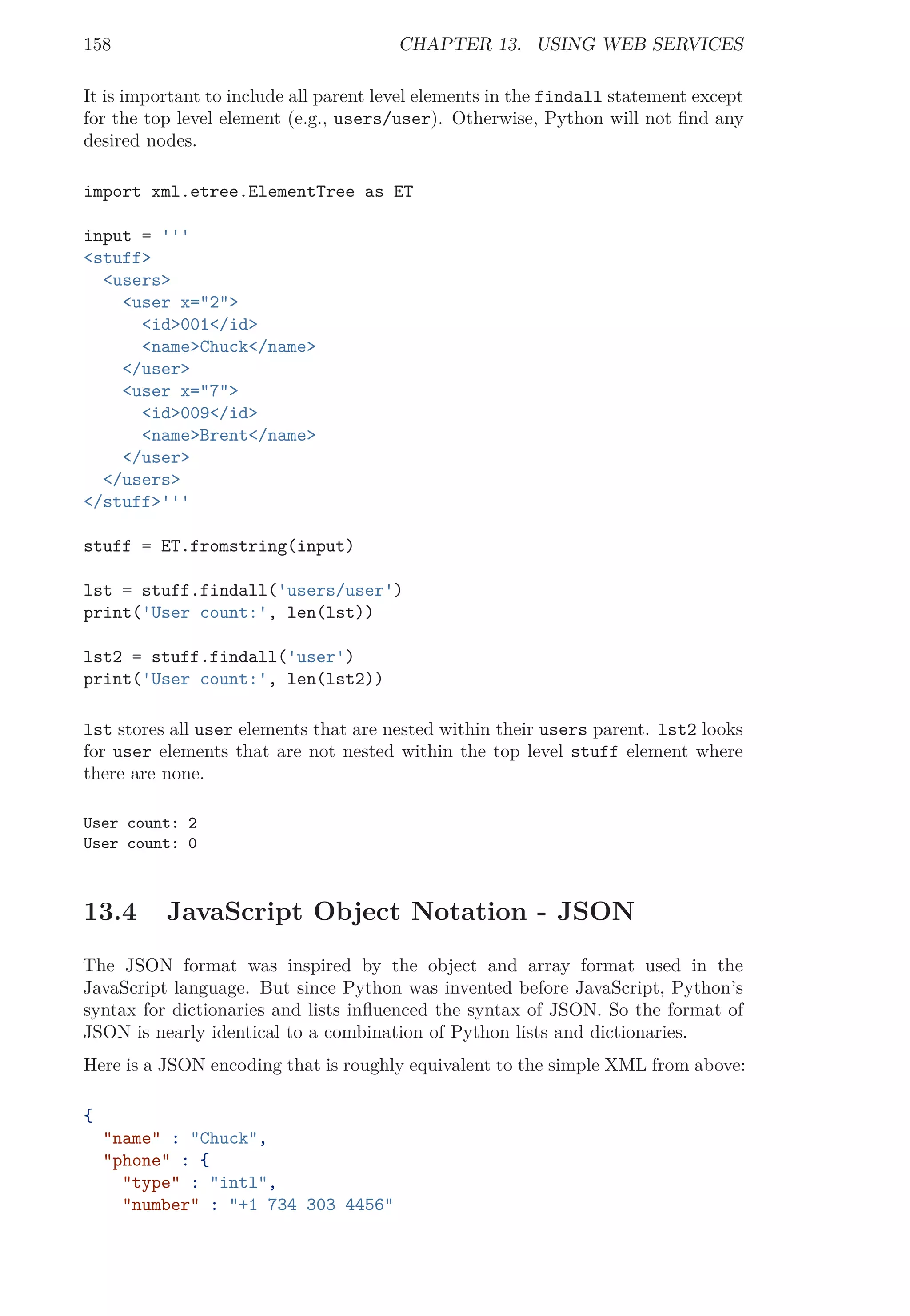 158 CHAPTER 13. USING WEB SERVICES
It is important to include all parent level elements in the findall statement except
for the top level element (e.g., users/user). Otherwise, Python will not ﬁnd any
desired nodes.
import xml.etree.ElementTree as ET
input = '''
<stuff>
<users>
<user x="2">
<id>001</id>
<name>Chuck</name>
</user>
<user x="7">
<id>009</id>
<name>Brent</name>
</user>
</users>
</stuff>'''
stuff = ET.fromstring(input)
lst = stuff.findall('users/user')
print('User count:', len(lst))
lst2 = stuff.findall('user')
print('User count:', len(lst2))
lst stores all user elements that are nested within their users parent. lst2 looks
for user elements that are not nested within the top level stuff element where
there are none.
User count: 2
User count: 0
13.4 JavaScript Object Notation - JSON
The JSON format was inspired by the object and array format used in the
JavaScript language. But since Python was invented before JavaScript, Python’s
syntax for dictionaries and lists inﬂuenced the syntax of JSON. So the format of
JSON is nearly identical to a combination of Python lists and dictionaries.
Here is a JSON encoding that is roughly equivalent to the simple XML from above:
{
"name" : "Chuck",
"phone" : {
"type" : "intl",
"number" : "+1 734 303 4456"
 