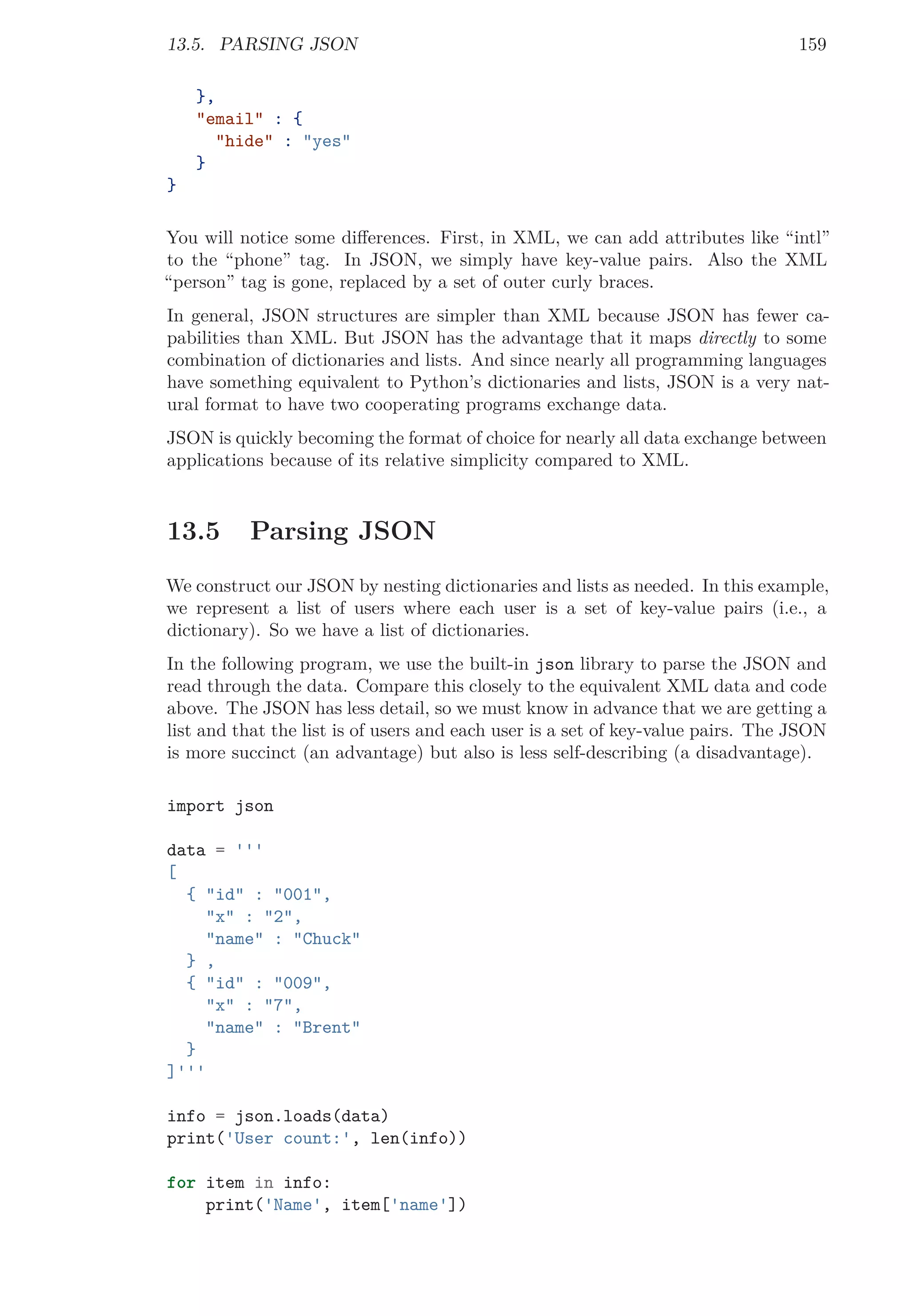 13.5. PARSING JSON 159
},
"email" : {
"hide" : "yes"
}
}
You will notice some diﬀerences. First, in XML, we can add attributes like “intl”
to the “phone” tag. In JSON, we simply have key-value pairs. Also the XML
“person” tag is gone, replaced by a set of outer curly braces.
In general, JSON structures are simpler than XML because JSON has fewer ca-
pabilities than XML. But JSON has the advantage that it maps directly to some
combination of dictionaries and lists. And since nearly all programming languages
have something equivalent to Python’s dictionaries and lists, JSON is a very nat-
ural format to have two cooperating programs exchange data.
JSON is quickly becoming the format of choice for nearly all data exchange between
applications because of its relative simplicity compared to XML.
13.5 Parsing JSON
We construct our JSON by nesting dictionaries and lists as needed. In this example,
we represent a list of users where each user is a set of key-value pairs (i.e., a
dictionary). So we have a list of dictionaries.
In the following program, we use the built-in json library to parse the JSON and
read through the data. Compare this closely to the equivalent XML data and code
above. The JSON has less detail, so we must know in advance that we are getting a
list and that the list is of users and each user is a set of key-value pairs. The JSON
is more succinct (an advantage) but also is less self-describing (a disadvantage).
import json
data = '''
[
{ "id" : "001",
"x" : "2",
"name" : "Chuck"
} ,
{ "id" : "009",
"x" : "7",
"name" : "Brent"
}
]'''
info = json.loads(data)
print('User count:', len(info))
for item in info:
print('Name', item['name'])
 