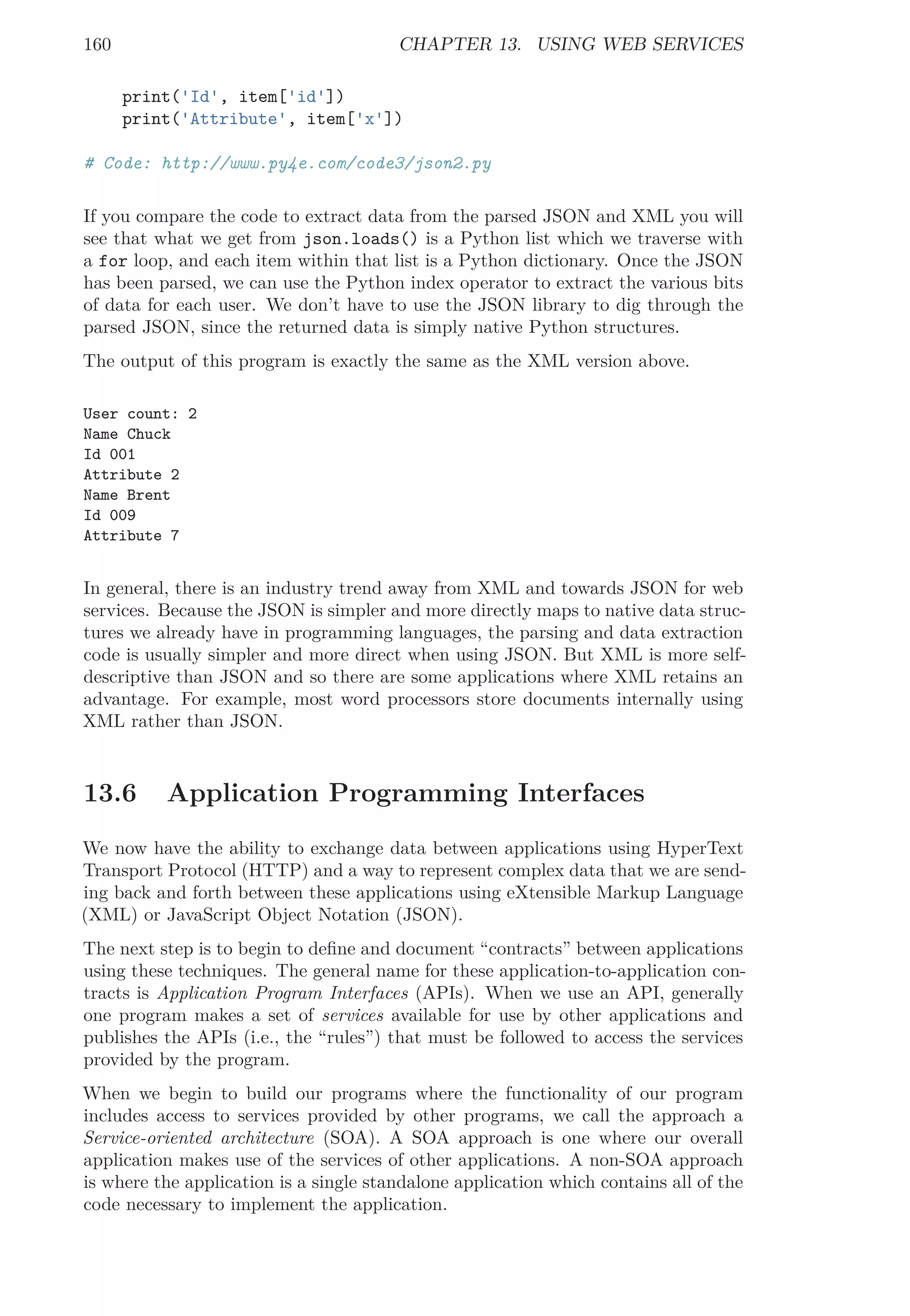 160 CHAPTER 13. USING WEB SERVICES
print('Id', item['id'])
print('Attribute', item['x'])
# Code: http://www.py4e.com/code3/json2.py
If you compare the code to extract data from the parsed JSON and XML you will
see that what we get from json.loads() is a Python list which we traverse with
a for loop, and each item within that list is a Python dictionary. Once the JSON
has been parsed, we can use the Python index operator to extract the various bits
of data for each user. We don’t have to use the JSON library to dig through the
parsed JSON, since the returned data is simply native Python structures.
The output of this program is exactly the same as the XML version above.
User count: 2
Name Chuck
Id 001
Attribute 2
Name Brent
Id 009
Attribute 7
In general, there is an industry trend away from XML and towards JSON for web
services. Because the JSON is simpler and more directly maps to native data struc-
tures we already have in programming languages, the parsing and data extraction
code is usually simpler and more direct when using JSON. But XML is more self-
descriptive than JSON and so there are some applications where XML retains an
advantage. For example, most word processors store documents internally using
XML rather than JSON.
13.6 Application Programming Interfaces
We now have the ability to exchange data between applications using HyperText
Transport Protocol (HTTP) and a way to represent complex data that we are send-
ing back and forth between these applications using eXtensible Markup Language
(XML) or JavaScript Object Notation (JSON).
The next step is to begin to deﬁne and document “contracts” between applications
using these techniques. The general name for these application-to-application con-
tracts is Application Program Interfaces (APIs). When we use an API, generally
one program makes a set of services available for use by other applications and
publishes the APIs (i.e., the “rules”) that must be followed to access the services
provided by the program.
When we begin to build our programs where the functionality of our program
includes access to services provided by other programs, we call the approach a
Service-oriented architecture (SOA). A SOA approach is one where our overall
application makes use of the services of other applications. A non-SOA approach
is where the application is a single standalone application which contains all of the
code necessary to implement the application.
 