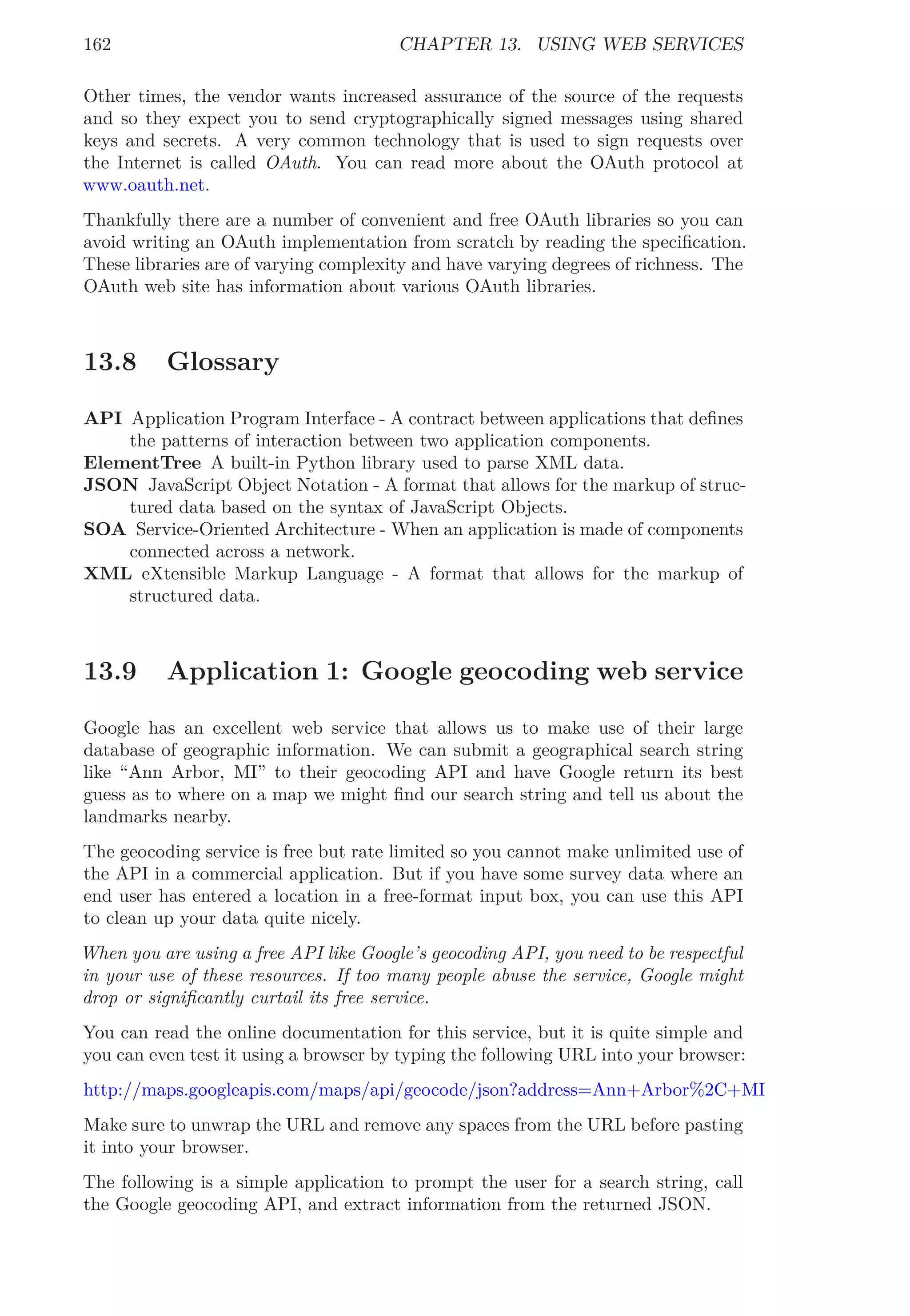 162 CHAPTER 13. USING WEB SERVICES
Other times, the vendor wants increased assurance of the source of the requests
and so they expect you to send cryptographically signed messages using shared
keys and secrets. A very common technology that is used to sign requests over
the Internet is called OAuth. You can read more about the OAuth protocol at
www.oauth.net.
Thankfully there are a number of convenient and free OAuth libraries so you can
avoid writing an OAuth implementation from scratch by reading the speciﬁcation.
These libraries are of varying complexity and have varying degrees of richness. The
OAuth web site has information about various OAuth libraries.
13.8 Glossary
API Application Program Interface - A contract between applications that deﬁnes
the patterns of interaction between two application components.
ElementTree A built-in Python library used to parse XML data.
JSON JavaScript Object Notation - A format that allows for the markup of struc-
tured data based on the syntax of JavaScript Objects.
SOA Service-Oriented Architecture - When an application is made of components
connected across a network.
XML eXtensible Markup Language - A format that allows for the markup of
structured data.
13.9 Application 1: Google geocoding web service
Google has an excellent web service that allows us to make use of their large
database of geographic information. We can submit a geographical search string
like “Ann Arbor, MI” to their geocoding API and have Google return its best
guess as to where on a map we might ﬁnd our search string and tell us about the
landmarks nearby.
The geocoding service is free but rate limited so you cannot make unlimited use of
the API in a commercial application. But if you have some survey data where an
end user has entered a location in a free-format input box, you can use this API
to clean up your data quite nicely.
When you are using a free API like Google’s geocoding API, you need to be respectful
in your use of these resources. If too many people abuse the service, Google might
drop or signiﬁcantly curtail its free service.
You can read the online documentation for this service, but it is quite simple and
you can even test it using a browser by typing the following URL into your browser:
http://maps.googleapis.com/maps/api/geocode/json?address=Ann+Arbor%2C+MI
Make sure to unwrap the URL and remove any spaces from the URL before pasting
it into your browser.
The following is a simple application to prompt the user for a search string, call
the Google geocoding API, and extract information from the returned JSON.
 