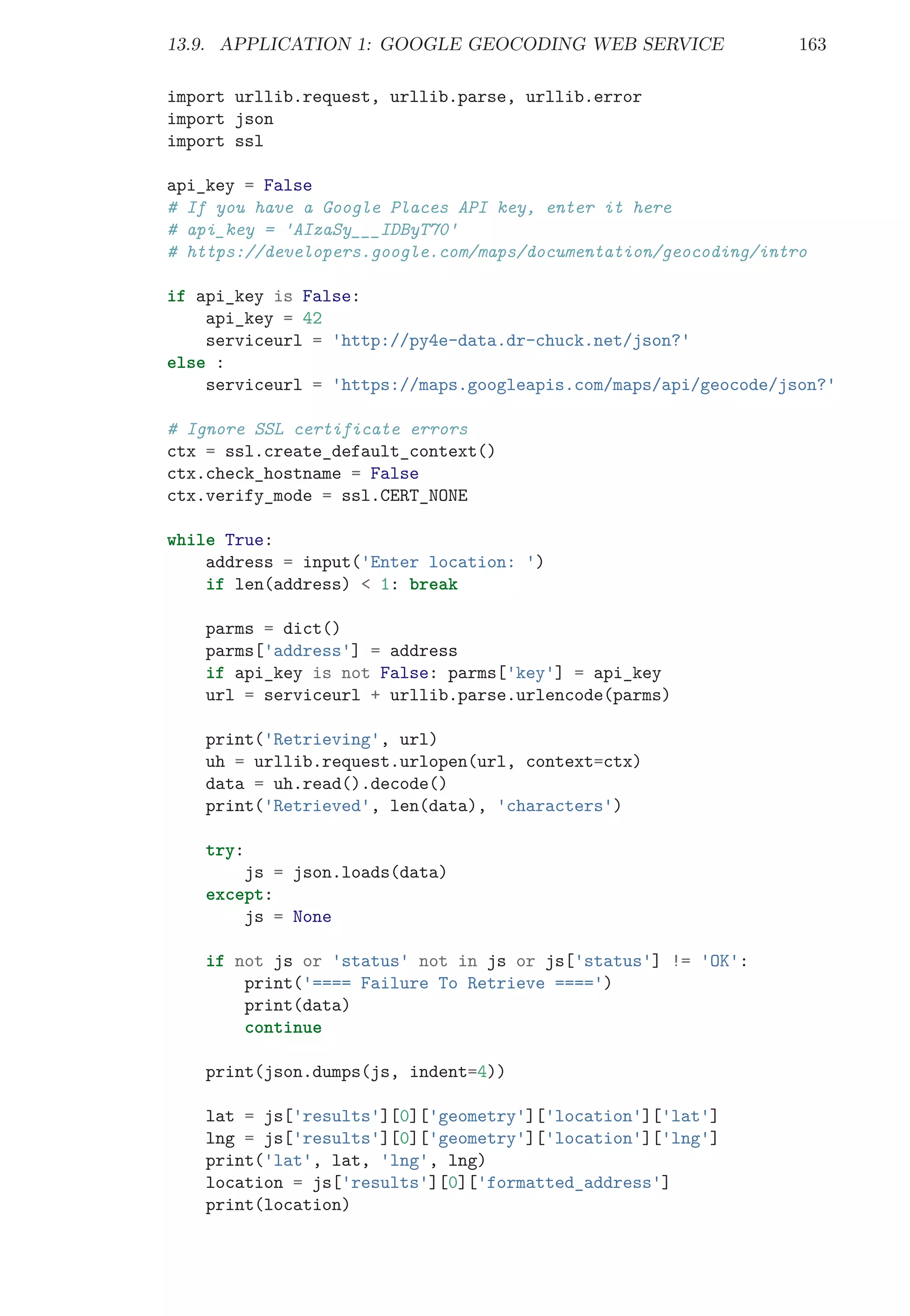 13.9. APPLICATION 1: GOOGLE GEOCODING WEB SERVICE 163
import urllib.request, urllib.parse, urllib.error
import json
import ssl
api_key = False
# If you have a Google Places API key, enter it here
# api_key = 'AIzaSy___IDByT70'
# https://developers.google.com/maps/documentation/geocoding/intro
if api_key is False:
api_key = 42
serviceurl = 'http://py4e-data.dr-chuck.net/json?'
else :
serviceurl = 'https://maps.googleapis.com/maps/api/geocode/json?'
# Ignore SSL certificate errors
ctx = ssl.create_default_context()
ctx.check_hostname = False
ctx.verify_mode = ssl.CERT_NONE
while True:
address = input('Enter location: ')
if len(address) < 1: break
parms = dict()
parms['address'] = address
if api_key is not False: parms['key'] = api_key
url = serviceurl + urllib.parse.urlencode(parms)
print('Retrieving', url)
uh = urllib.request.urlopen(url, context=ctx)
data = uh.read().decode()
print('Retrieved', len(data), 'characters')
try:
js = json.loads(data)
except:
js = None
if not js or 'status' not in js or js['status'] != 'OK':
print('==== Failure To Retrieve ====')
print(data)
continue
print(json.dumps(js, indent=4))
lat = js['results'][0]['geometry']['location']['lat']
lng = js['results'][0]['geometry']['location']['lng']
print('lat', lat, 'lng', lng)
location = js['results'][0]['formatted_address']
print(location)
 