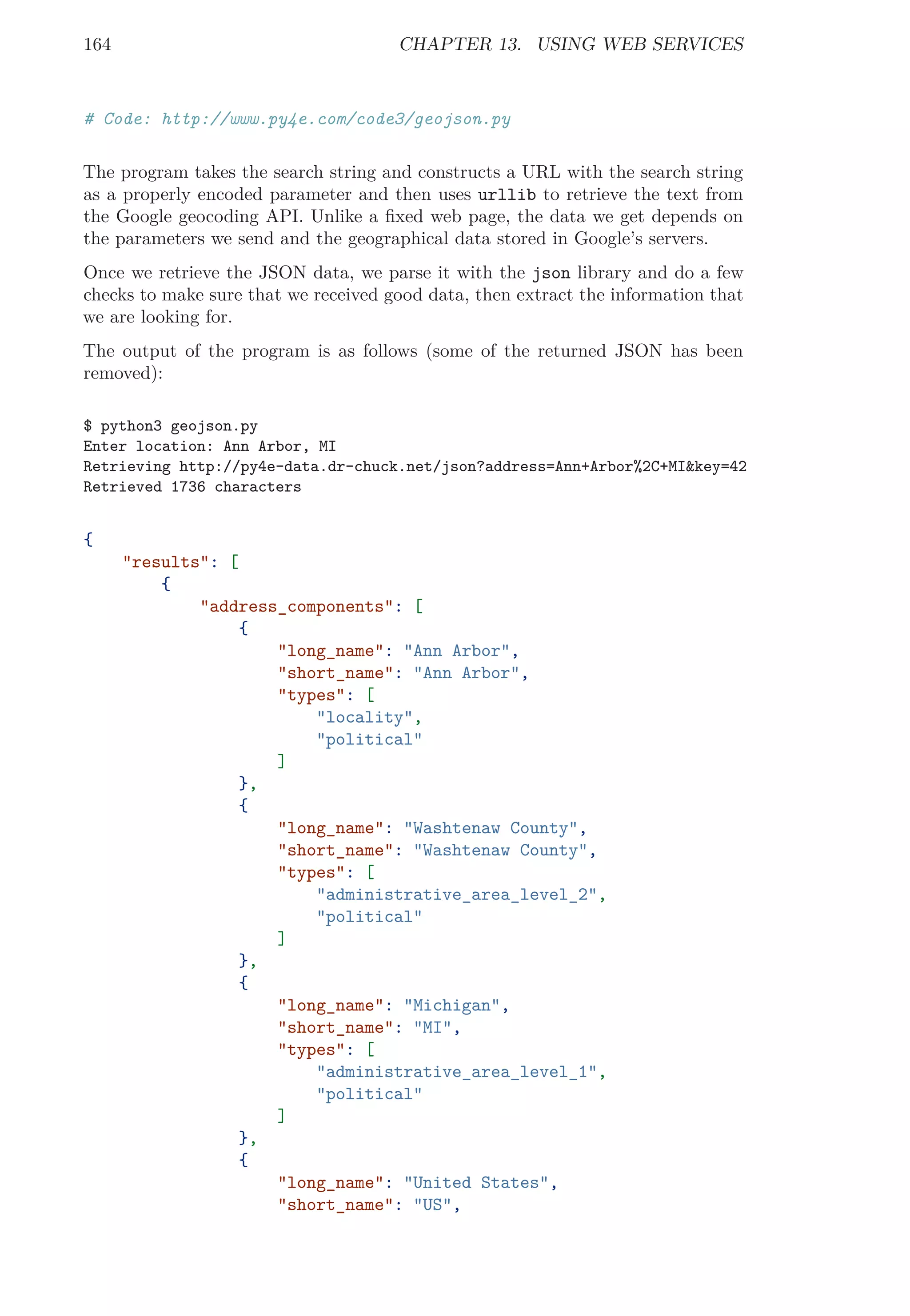 164 CHAPTER 13. USING WEB SERVICES
# Code: http://www.py4e.com/code3/geojson.py
The program takes the search string and constructs a URL with the search string
as a properly encoded parameter and then uses urllib to retrieve the text from
the Google geocoding API. Unlike a ﬁxed web page, the data we get depends on
the parameters we send and the geographical data stored in Google’s servers.
Once we retrieve the JSON data, we parse it with the json library and do a few
checks to make sure that we received good data, then extract the information that
we are looking for.
The output of the program is as follows (some of the returned JSON has been
removed):
$ python3 geojson.py
Enter location: Ann Arbor, MI
Retrieving http://py4e-data.dr-chuck.net/json?address=Ann+Arbor%2C+MI&key=42
Retrieved 1736 characters
{
"results": [
{
"address_components": [
{
"long_name": "Ann Arbor",
"short_name": "Ann Arbor",
"types": [
"locality",
"political"
]
},
{
"long_name": "Washtenaw County",
"short_name": "Washtenaw County",
"types": [
"administrative_area_level_2",
"political"
]
},
{
"long_name": "Michigan",
"short_name": "MI",
"types": [
"administrative_area_level_1",
"political"
]
},
{
"long_name": "United States",
"short_name": "US",
 