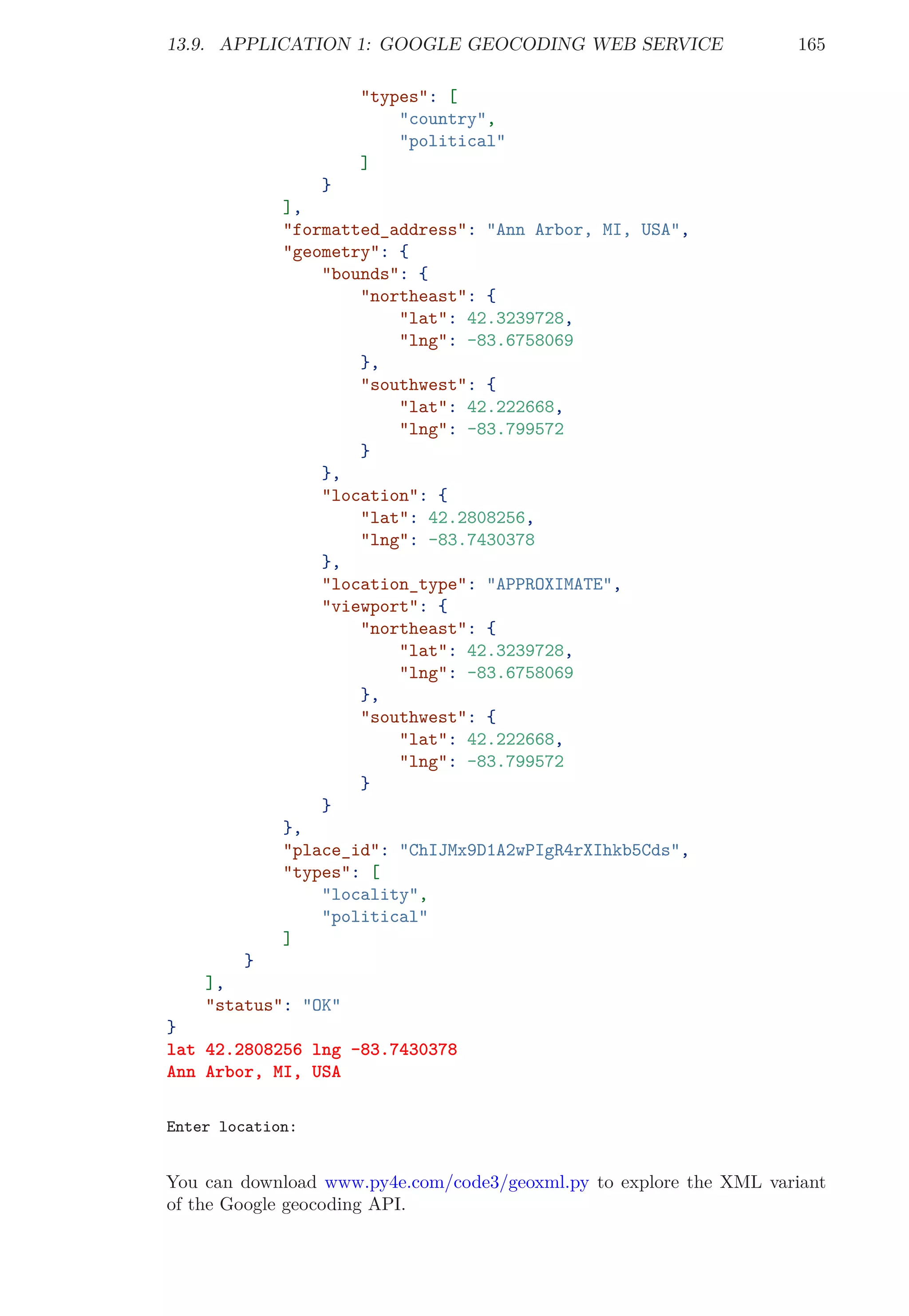 13.9. APPLICATION 1: GOOGLE GEOCODING WEB SERVICE 165
"types": [
"country",
"political"
]
}
],
"formatted_address": "Ann Arbor, MI, USA",
"geometry": {
"bounds": {
"northeast": {
"lat": 42.3239728,
"lng": -83.6758069
},
"southwest": {
"lat": 42.222668,
"lng": -83.799572
}
},
"location": {
"lat": 42.2808256,
"lng": -83.7430378
},
"location_type": "APPROXIMATE",
"viewport": {
"northeast": {
"lat": 42.3239728,
"lng": -83.6758069
},
"southwest": {
"lat": 42.222668,
"lng": -83.799572
}
}
},
"place_id": "ChIJMx9D1A2wPIgR4rXIhkb5Cds",
"types": [
"locality",
"political"
]
}
],
"status": "OK"
}
lat 42.2808256 lng -83.7430378
Ann Arbor, MI, USA
Enter location:
You can download www.py4e.com/code3/geoxml.py to explore the XML variant
of the Google geocoding API.
 