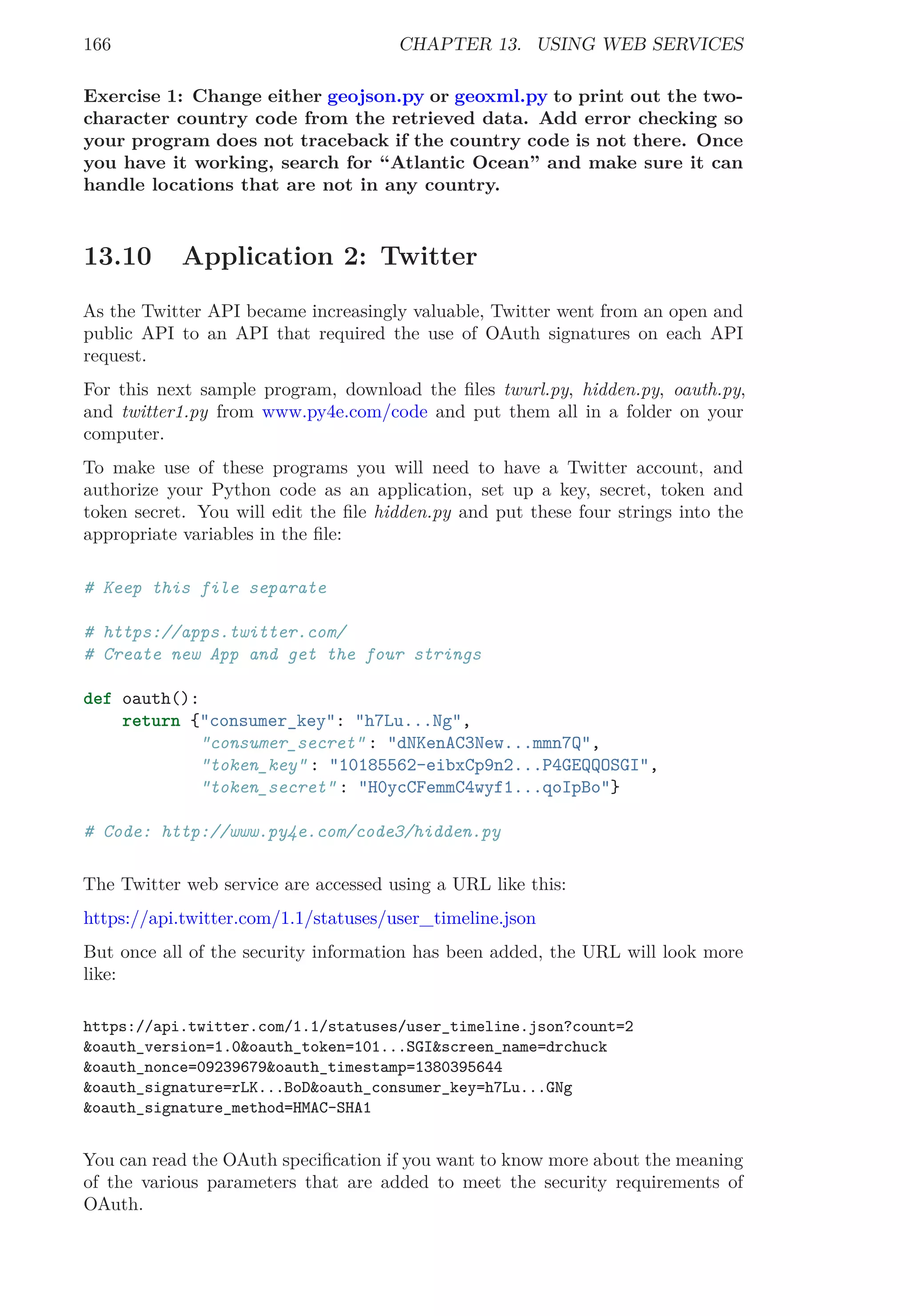166 CHAPTER 13. USING WEB SERVICES
Exercise 1: Change either geojson.py or geoxml.py to print out the two-
character country code from the retrieved data. Add error checking so
your program does not traceback if the country code is not there. Once
you have it working, search for “Atlantic Ocean” and make sure it can
handle locations that are not in any country.
13.10 Application 2: Twitter
As the Twitter API became increasingly valuable, Twitter went from an open and
public API to an API that required the use of OAuth signatures on each API
request.
For this next sample program, download the ﬁles twurl.py, hidden.py, oauth.py,
and twitter1.py from www.py4e.com/code and put them all in a folder on your
computer.
To make use of these programs you will need to have a Twitter account, and
authorize your Python code as an application, set up a key, secret, token and
token secret. You will edit the ﬁle hidden.py and put these four strings into the
appropriate variables in the ﬁle:
# Keep this file separate
# https://apps.twitter.com/
# Create new App and get the four strings
def oauth():
return {"consumer_key": "h7Lu...Ng",
"consumer_secret" : "dNKenAC3New...mmn7Q",
"token_key" : "10185562-eibxCp9n2...P4GEQQOSGI",
"token_secret" : "H0ycCFemmC4wyf1...qoIpBo"}
# Code: http://www.py4e.com/code3/hidden.py
The Twitter web service are accessed using a URL like this:
https://api.twitter.com/1.1/statuses/user_timeline.json
But once all of the security information has been added, the URL will look more
like:
https://api.twitter.com/1.1/statuses/user_timeline.json?count=2
&oauth_version=1.0&oauth_token=101...SGI&screen_name=drchuck
&oauth_nonce=09239679&oauth_timestamp=1380395644
&oauth_signature=rLK...BoD&oauth_consumer_key=h7Lu...GNg
&oauth_signature_method=HMAC-SHA1
You can read the OAuth speciﬁcation if you want to know more about the meaning
of the various parameters that are added to meet the security requirements of
OAuth.
 