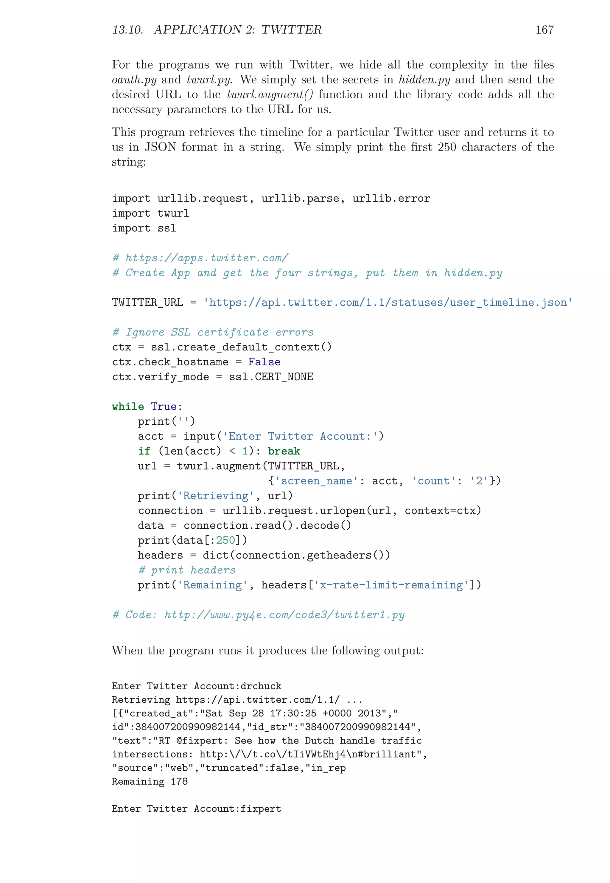 13.10. APPLICATION 2: TWITTER 167
For the programs we run with Twitter, we hide all the complexity in the ﬁles
oauth.py and twurl.py. We simply set the secrets in hidden.py and then send the
desired URL to the twurl.augment() function and the library code adds all the
necessary parameters to the URL for us.
This program retrieves the timeline for a particular Twitter user and returns it to
us in JSON format in a string. We simply print the ﬁrst 250 characters of the
string:
import urllib.request, urllib.parse, urllib.error
import twurl
import ssl
# https://apps.twitter.com/
# Create App and get the four strings, put them in hidden.py
TWITTER_URL = 'https://api.twitter.com/1.1/statuses/user_timeline.json'
# Ignore SSL certificate errors
ctx = ssl.create_default_context()
ctx.check_hostname = False
ctx.verify_mode = ssl.CERT_NONE
while True:
print('')
acct = input('Enter Twitter Account:')
if (len(acct) < 1): break
url = twurl.augment(TWITTER_URL,
{'screen_name': acct, 'count': '2'})
print('Retrieving', url)
connection = urllib.request.urlopen(url, context=ctx)
data = connection.read().decode()
print(data[:250])
headers = dict(connection.getheaders())
# print headers
print('Remaining', headers['x-rate-limit-remaining'])
# Code: http://www.py4e.com/code3/twitter1.py
When the program runs it produces the following output:
Enter Twitter Account:drchuck
Retrieving https://api.twitter.com/1.1/ ...
[{"created_at":"Sat Sep 28 17:30:25 +0000 2013","
id":384007200990982144,"id_str":"384007200990982144",
"text":"RT @fixpert: See how the Dutch handle traffic
intersections: http://t.co/tIiVWtEhj4n#brilliant",
"source":"web","truncated":false,"in_rep
Remaining 178
Enter Twitter Account:fixpert
 