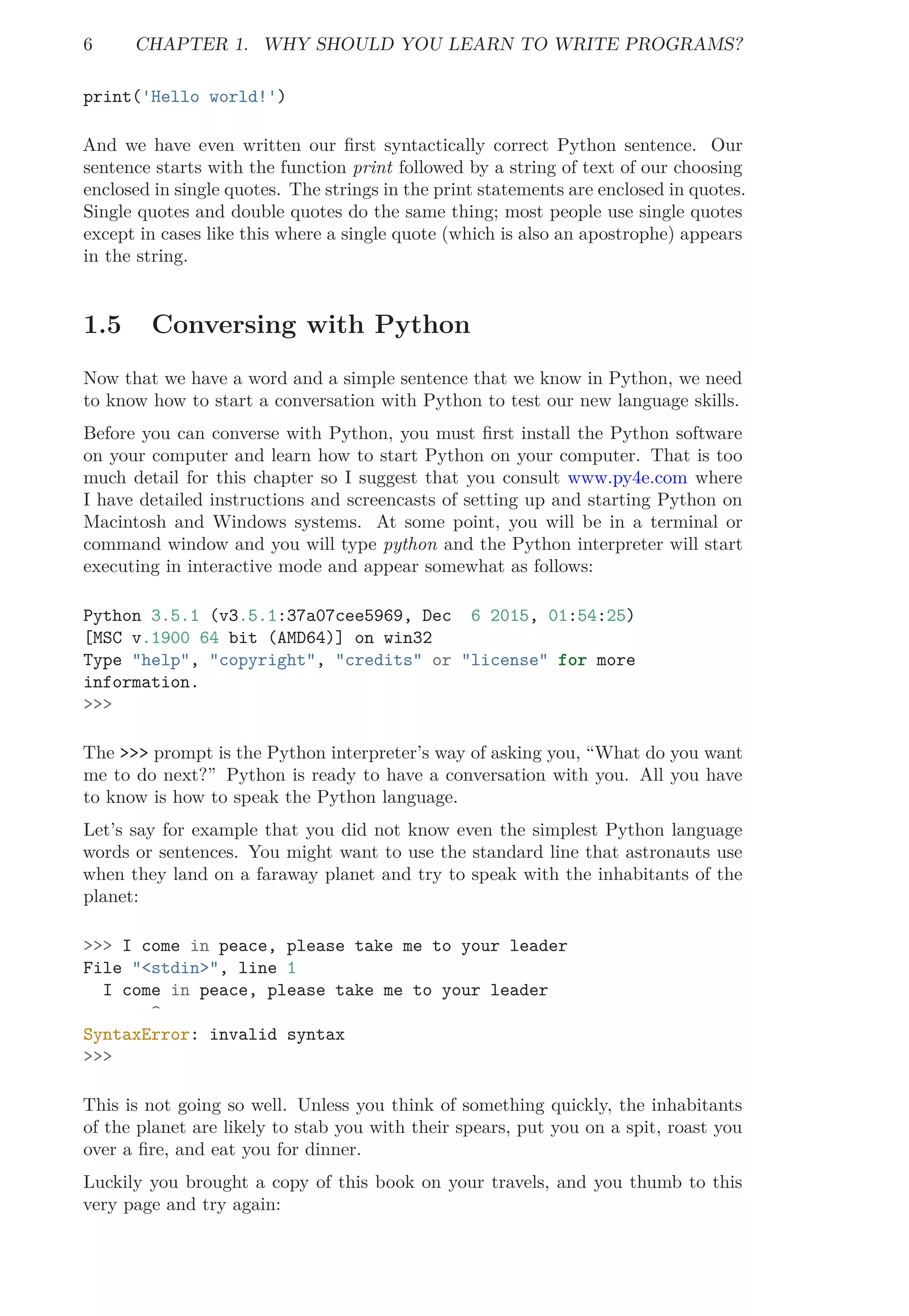 6 CHAPTER 1. WHY SHOULD YOU LEARN TO WRITE PROGRAMS?
print('Hello world!')
And we have even written our ﬁrst syntactically correct Python sentence. Our
sentence starts with the function print followed by a string of text of our choosing
enclosed in single quotes. The strings in the print statements are enclosed in quotes.
Single quotes and double quotes do the same thing; most people use single quotes
except in cases like this where a single quote (which is also an apostrophe) appears
in the string.
1.5 Conversing with Python
Now that we have a word and a simple sentence that we know in Python, we need
to know how to start a conversation with Python to test our new language skills.
Before you can converse with Python, you must ﬁrst install the Python software
on your computer and learn how to start Python on your computer. That is too
much detail for this chapter so I suggest that you consult www.py4e.com where
I have detailed instructions and screencasts of setting up and starting Python on
Macintosh and Windows systems. At some point, you will be in a terminal or
command window and you will type python and the Python interpreter will start
executing in interactive mode and appear somewhat as follows:
Python 3.5.1 (v3.5.1:37a07cee5969, Dec 6 2015, 01:54:25)
[MSC v.1900 64 bit (AMD64)] on win32
Type "help", "copyright", "credits" or "license" for more
information.
>>>
The >>> prompt is the Python interpreter’s way of asking you, “What do you want
me to do next?” Python is ready to have a conversation with you. All you have
to know is how to speak the Python language.
Let’s say for example that you did not know even the simplest Python language
words or sentences. You might want to use the standard line that astronauts use
when they land on a faraway planet and try to speak with the inhabitants of the
planet:
>>> I come in peace, please take me to your leader
File "<stdin>", line 1
I come in peace, please take me to your leader
^
SyntaxError: invalid syntax
>>>
This is not going so well. Unless you think of something quickly, the inhabitants
of the planet are likely to stab you with their spears, put you on a spit, roast you
over a ﬁre, and eat you for dinner.
Luckily you brought a copy of this book on your travels, and you thumb to this
very page and try again:
 