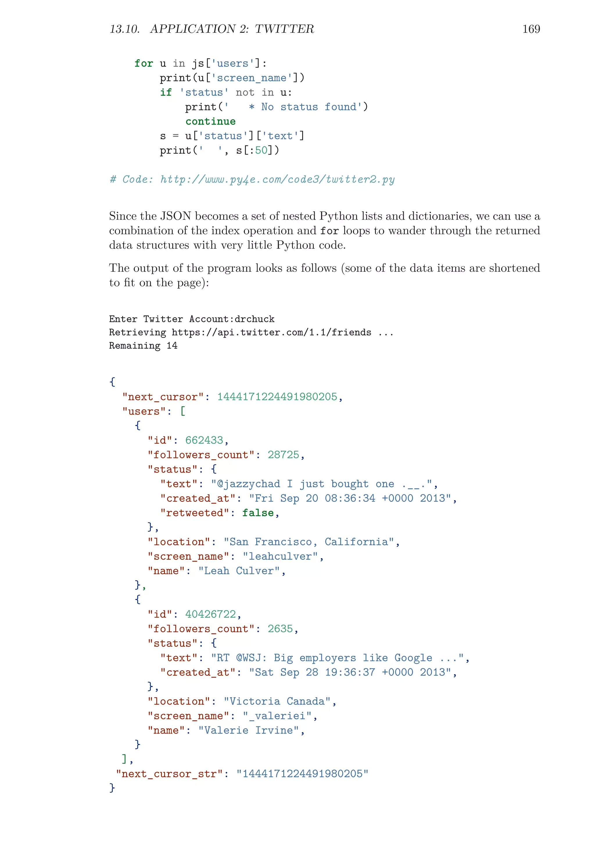 13.10. APPLICATION 2: TWITTER 169
for u in js['users']:
print(u['screen_name'])
if 'status' not in u:
print(' * No status found')
continue
s = u['status']['text']
print(' ', s[:50])
# Code: http://www.py4e.com/code3/twitter2.py
Since the JSON becomes a set of nested Python lists and dictionaries, we can use a
combination of the index operation and for loops to wander through the returned
data structures with very little Python code.
The output of the program looks as follows (some of the data items are shortened
to ﬁt on the page):
Enter Twitter Account:drchuck
Retrieving https://api.twitter.com/1.1/friends ...
Remaining 14
{
"next_cursor": 1444171224491980205,
"users": [
{
"id": 662433,
"followers_count": 28725,
"status": {
"text": "@jazzychad I just bought one .__.",
"created_at": "Fri Sep 20 08:36:34 +0000 2013",
"retweeted": false,
},
"location": "San Francisco, California",
"screen_name": "leahculver",
"name": "Leah Culver",
},
{
"id": 40426722,
"followers_count": 2635,
"status": {
"text": "RT @WSJ: Big employers like Google ...",
"created_at": "Sat Sep 28 19:36:37 +0000 2013",
},
"location": "Victoria Canada",
"screen_name": "_valeriei",
"name": "Valerie Irvine",
}
],
"next_cursor_str": "1444171224491980205"
}
 
