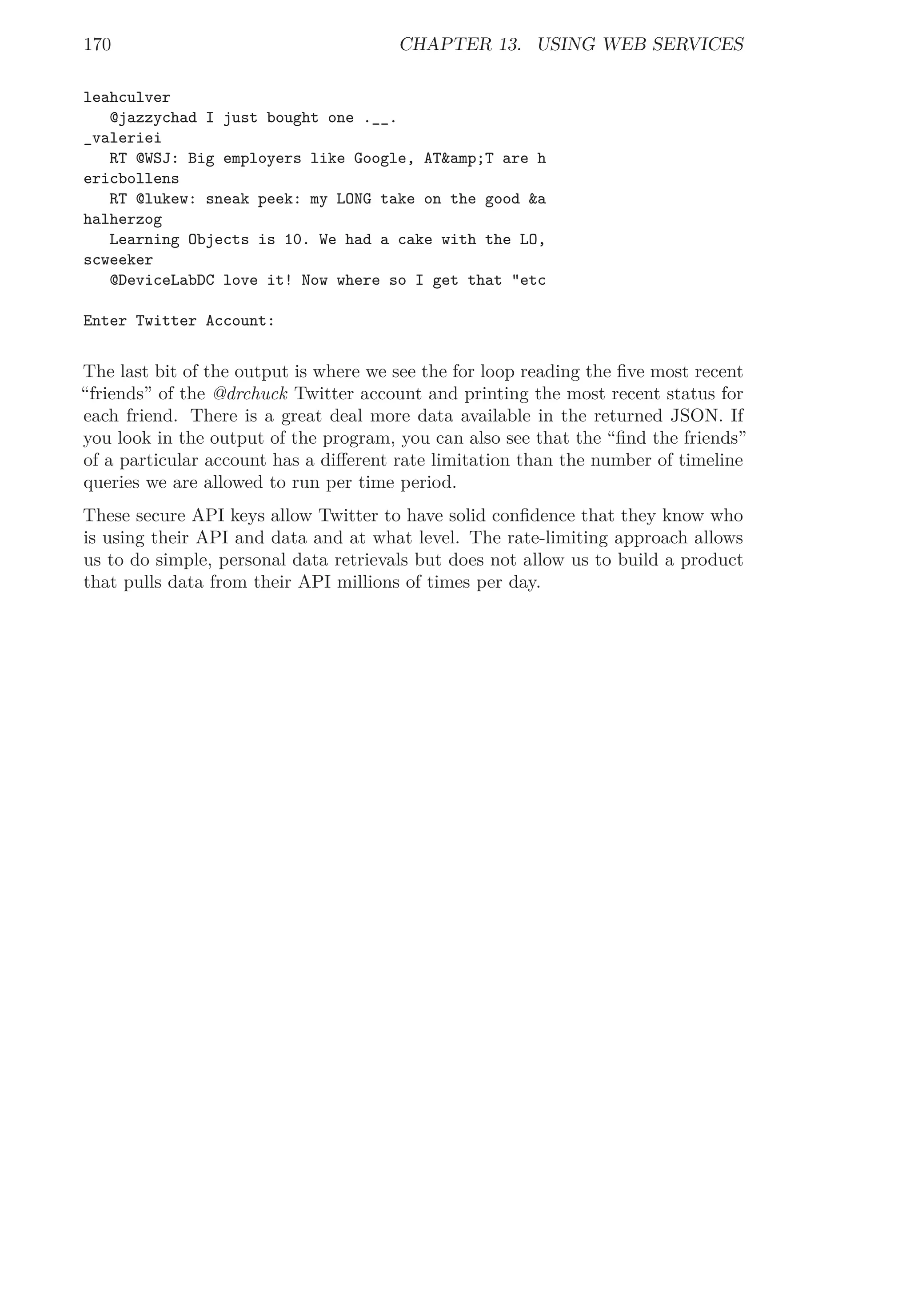 170 CHAPTER 13. USING WEB SERVICES
leahculver
@jazzychad I just bought one .__.
_valeriei
RT @WSJ: Big employers like Google, AT&amp;T are h
ericbollens
RT @lukew: sneak peek: my LONG take on the good &a
halherzog
Learning Objects is 10. We had a cake with the LO,
scweeker
@DeviceLabDC love it! Now where so I get that "etc
Enter Twitter Account:
The last bit of the output is where we see the for loop reading the ﬁve most recent
“friends” of the @drchuck Twitter account and printing the most recent status for
each friend. There is a great deal more data available in the returned JSON. If
you look in the output of the program, you can also see that the “ﬁnd the friends”
of a particular account has a diﬀerent rate limitation than the number of timeline
queries we are allowed to run per time period.
These secure API keys allow Twitter to have solid conﬁdence that they know who
is using their API and data and at what level. The rate-limiting approach allows
us to do simple, personal data retrievals but does not allow us to build a product
that pulls data from their API millions of times per day.
 