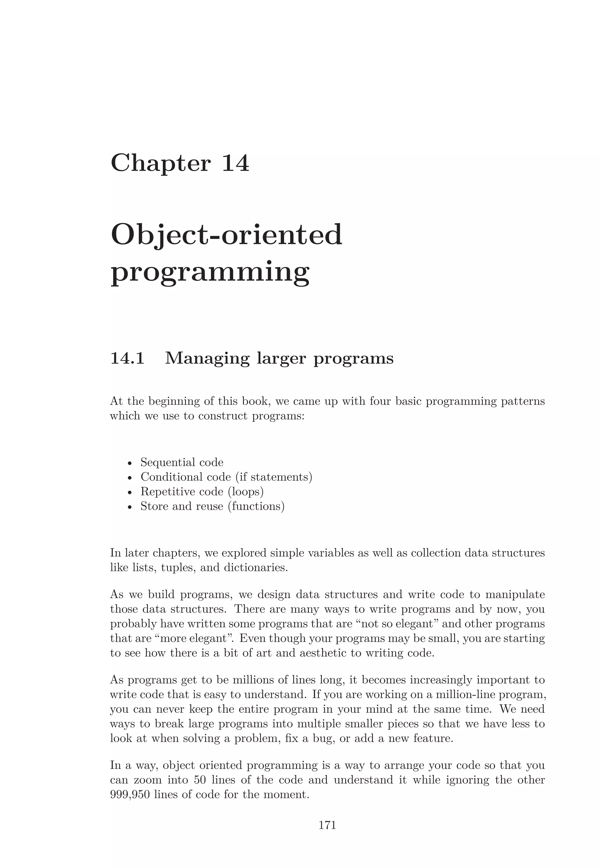 Chapter 14
Object-oriented
programming
14.1 Managing larger programs
At the beginning of this book, we came up with four basic programming patterns
which we use to construct programs:
• Sequential code
• Conditional code (if statements)
• Repetitive code (loops)
• Store and reuse (functions)
In later chapters, we explored simple variables as well as collection data structures
like lists, tuples, and dictionaries.
As we build programs, we design data structures and write code to manipulate
those data structures. There are many ways to write programs and by now, you
probably have written some programs that are “not so elegant” and other programs
that are “more elegant”. Even though your programs may be small, you are starting
to see how there is a bit of art and aesthetic to writing code.
As programs get to be millions of lines long, it becomes increasingly important to
write code that is easy to understand. If you are working on a million-line program,
you can never keep the entire program in your mind at the same time. We need
ways to break large programs into multiple smaller pieces so that we have less to
look at when solving a problem, ﬁx a bug, or add a new feature.
In a way, object oriented programming is a way to arrange your code so that you
can zoom into 50 lines of the code and understand it while ignoring the other
999,950 lines of code for the moment.
171
 