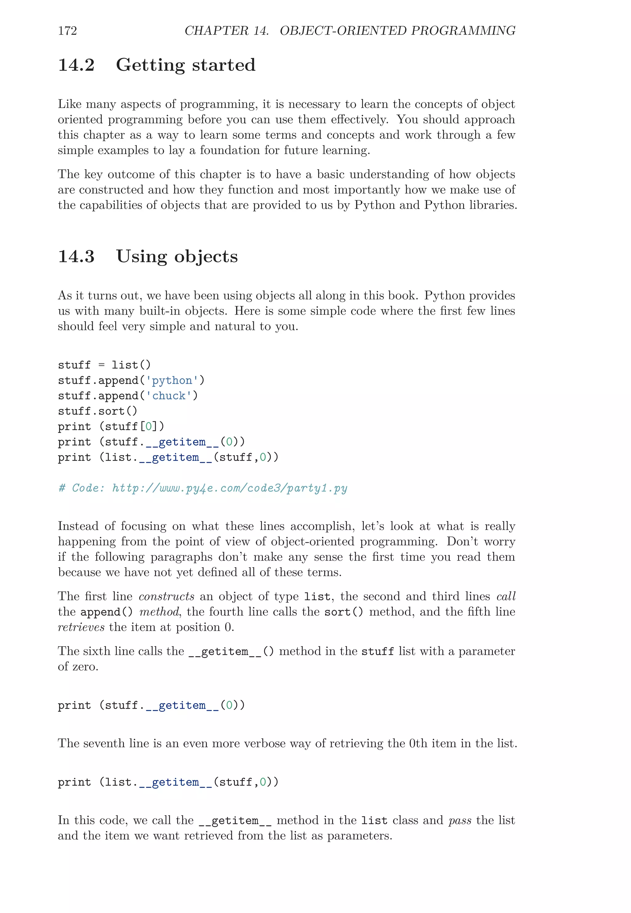 172 CHAPTER 14. OBJECT-ORIENTED PROGRAMMING
14.2 Getting started
Like many aspects of programming, it is necessary to learn the concepts of object
oriented programming before you can use them eﬀectively. You should approach
this chapter as a way to learn some terms and concepts and work through a few
simple examples to lay a foundation for future learning.
The key outcome of this chapter is to have a basic understanding of how objects
are constructed and how they function and most importantly how we make use of
the capabilities of objects that are provided to us by Python and Python libraries.
14.3 Using objects
As it turns out, we have been using objects all along in this book. Python provides
us with many built-in objects. Here is some simple code where the ﬁrst few lines
should feel very simple and natural to you.
stuff = list()
stuff.append('python')
stuff.append('chuck')
stuff.sort()
print (stuff[0])
print (stuff.__getitem__(0))
print (list.__getitem__(stuff,0))
# Code: http://www.py4e.com/code3/party1.py
Instead of focusing on what these lines accomplish, let’s look at what is really
happening from the point of view of object-oriented programming. Don’t worry
if the following paragraphs don’t make any sense the ﬁrst time you read them
because we have not yet deﬁned all of these terms.
The ﬁrst line constructs an object of type list, the second and third lines call
the append() method, the fourth line calls the sort() method, and the ﬁfth line
retrieves the item at position 0.
The sixth line calls the __getitem__() method in the stuff list with a parameter
of zero.
print (stuff.__getitem__(0))
The seventh line is an even more verbose way of retrieving the 0th item in the list.
print (list.__getitem__(stuff,0))
In this code, we call the __getitem__ method in the list class and pass the list
and the item we want retrieved from the list as parameters.
 