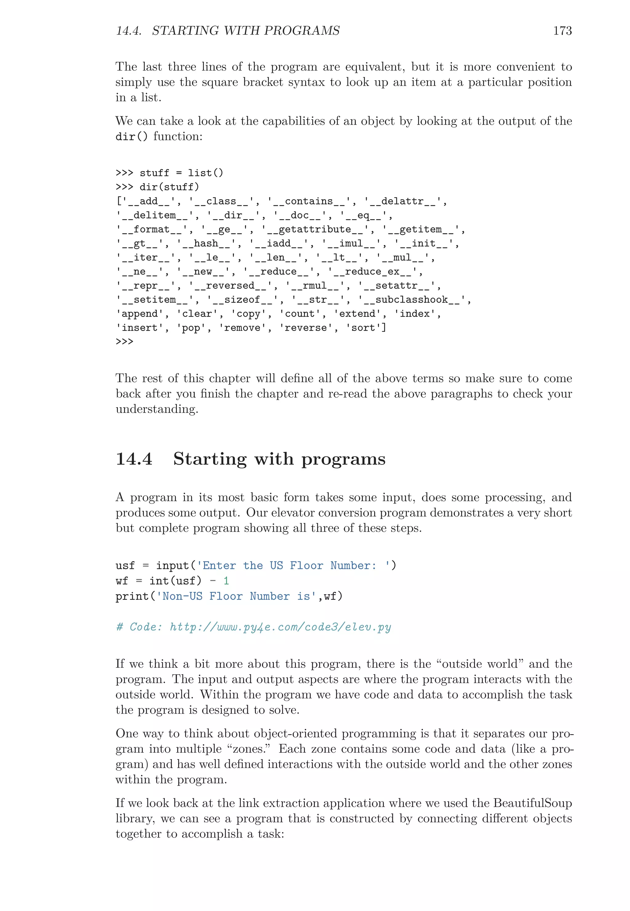 14.4. STARTING WITH PROGRAMS 173
The last three lines of the program are equivalent, but it is more convenient to
simply use the square bracket syntax to look up an item at a particular position
in a list.
We can take a look at the capabilities of an object by looking at the output of the
dir() function:
>>> stuff = list()
>>> dir(stuff)
['__add__', '__class__', '__contains__', '__delattr__',
'__delitem__', '__dir__', '__doc__', '__eq__',
'__format__', '__ge__', '__getattribute__', '__getitem__',
'__gt__', '__hash__', '__iadd__', '__imul__', '__init__',
'__iter__', '__le__', '__len__', '__lt__', '__mul__',
'__ne__', '__new__', '__reduce__', '__reduce_ex__',
'__repr__', '__reversed__', '__rmul__', '__setattr__',
'__setitem__', '__sizeof__', '__str__', '__subclasshook__',
'append', 'clear', 'copy', 'count', 'extend', 'index',
'insert', 'pop', 'remove', 'reverse', 'sort']
>>>
The rest of this chapter will deﬁne all of the above terms so make sure to come
back after you ﬁnish the chapter and re-read the above paragraphs to check your
understanding.
14.4 Starting with programs
A program in its most basic form takes some input, does some processing, and
produces some output. Our elevator conversion program demonstrates a very short
but complete program showing all three of these steps.
usf = input('Enter the US Floor Number: ')
wf = int(usf) - 1
print('Non-US Floor Number is',wf)
# Code: http://www.py4e.com/code3/elev.py
If we think a bit more about this program, there is the “outside world” and the
program. The input and output aspects are where the program interacts with the
outside world. Within the program we have code and data to accomplish the task
the program is designed to solve.
One way to think about object-oriented programming is that it separates our pro-
gram into multiple “zones.” Each zone contains some code and data (like a pro-
gram) and has well deﬁned interactions with the outside world and the other zones
within the program.
If we look back at the link extraction application where we used the BeautifulSoup
library, we can see a program that is constructed by connecting diﬀerent objects
together to accomplish a task:
 