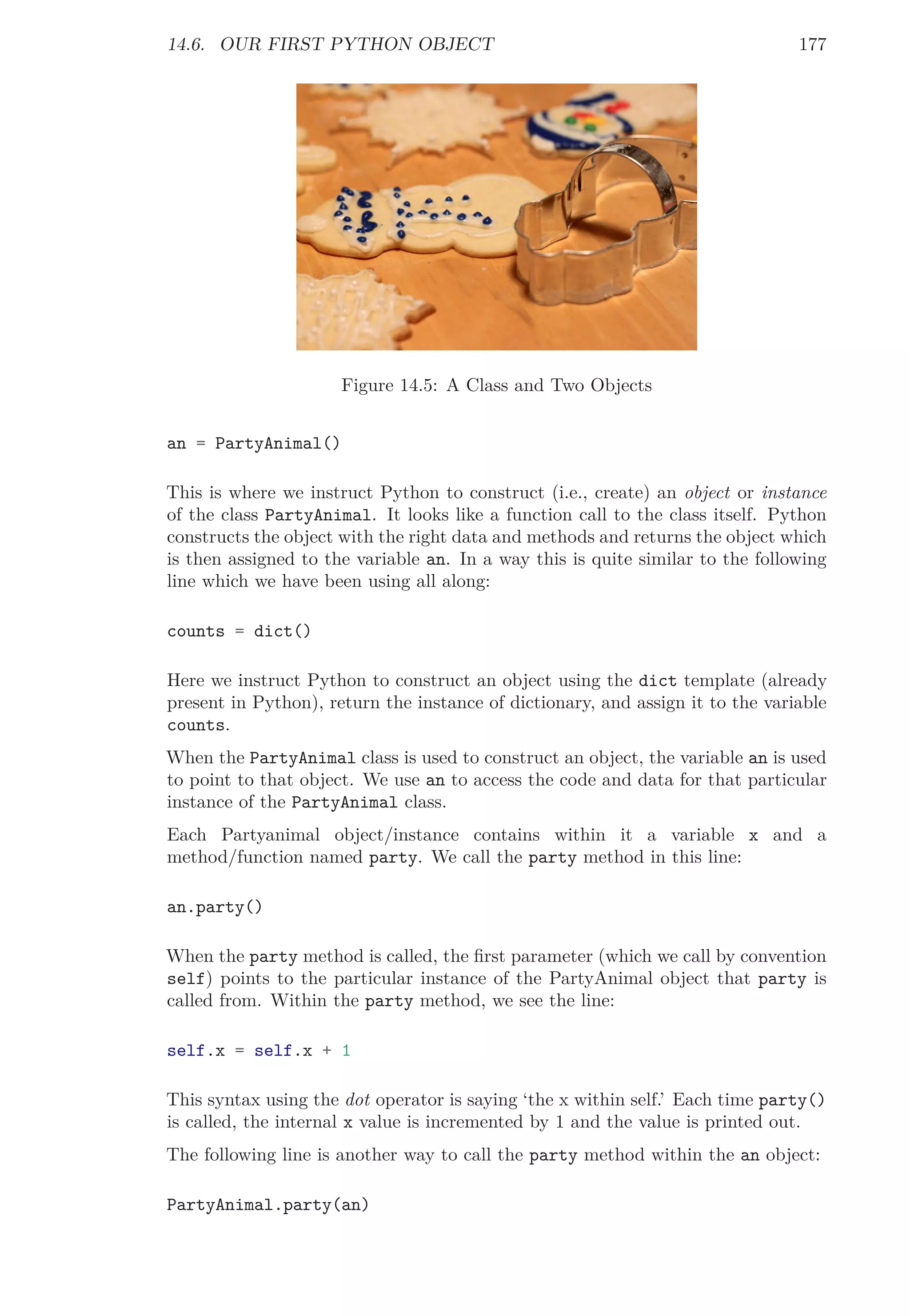 14.6. OUR FIRST PYTHON OBJECT 177
Figure 14.5: A Class and Two Objects
an = PartyAnimal()
This is where we instruct Python to construct (i.e., create) an object or instance
of the class PartyAnimal. It looks like a function call to the class itself. Python
constructs the object with the right data and methods and returns the object which
is then assigned to the variable an. In a way this is quite similar to the following
line which we have been using all along:
counts = dict()
Here we instruct Python to construct an object using the dict template (already
present in Python), return the instance of dictionary, and assign it to the variable
counts.
When the PartyAnimal class is used to construct an object, the variable an is used
to point to that object. We use an to access the code and data for that particular
instance of the PartyAnimal class.
Each Partyanimal object/instance contains within it a variable x and a
method/function named party. We call the party method in this line:
an.party()
When the party method is called, the ﬁrst parameter (which we call by convention
self) points to the particular instance of the PartyAnimal object that party is
called from. Within the party method, we see the line:
self.x = self.x + 1
This syntax using the dot operator is saying ‘the x within self.’ Each time party()
is called, the internal x value is incremented by 1 and the value is printed out.
The following line is another way to call the party method within the an object:
PartyAnimal.party(an)
 