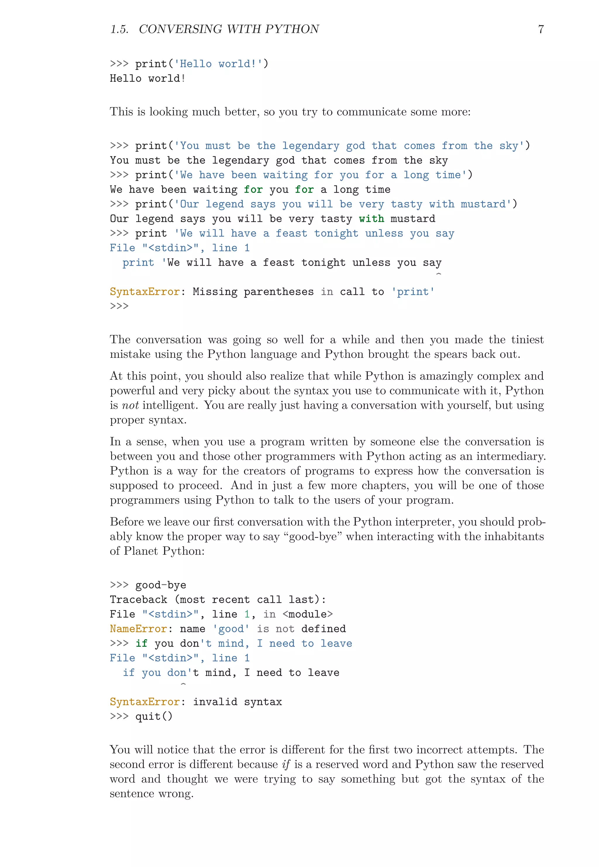 1.5. CONVERSING WITH PYTHON 7
>>> print('Hello world!')
Hello world!
This is looking much better, so you try to communicate some more:
>>> print('You must be the legendary god that comes from the sky')
You must be the legendary god that comes from the sky
>>> print('We have been waiting for you for a long time')
We have been waiting for you for a long time
>>> print('Our legend says you will be very tasty with mustard')
Our legend says you will be very tasty with mustard
>>> print 'We will have a feast tonight unless you say
File "<stdin>", line 1
print 'We will have a feast tonight unless you say
^
SyntaxError: Missing parentheses in call to 'print'
>>>
The conversation was going so well for a while and then you made the tiniest
mistake using the Python language and Python brought the spears back out.
At this point, you should also realize that while Python is amazingly complex and
powerful and very picky about the syntax you use to communicate with it, Python
is not intelligent. You are really just having a conversation with yourself, but using
proper syntax.
In a sense, when you use a program written by someone else the conversation is
between you and those other programmers with Python acting as an intermediary.
Python is a way for the creators of programs to express how the conversation is
supposed to proceed. And in just a few more chapters, you will be one of those
programmers using Python to talk to the users of your program.
Before we leave our ﬁrst conversation with the Python interpreter, you should prob-
ably know the proper way to say “good-bye” when interacting with the inhabitants
of Planet Python:
>>> good-bye
Traceback (most recent call last):
File "<stdin>", line 1, in <module>
NameError: name 'good' is not defined
>>> if you don't mind, I need to leave
File "<stdin>", line 1
if you don't mind, I need to leave
^
SyntaxError: invalid syntax
>>> quit()
You will notice that the error is diﬀerent for the ﬁrst two incorrect attempts. The
second error is diﬀerent because if is a reserved word and Python saw the reserved
word and thought we were trying to say something but got the syntax of the
sentence wrong.
 