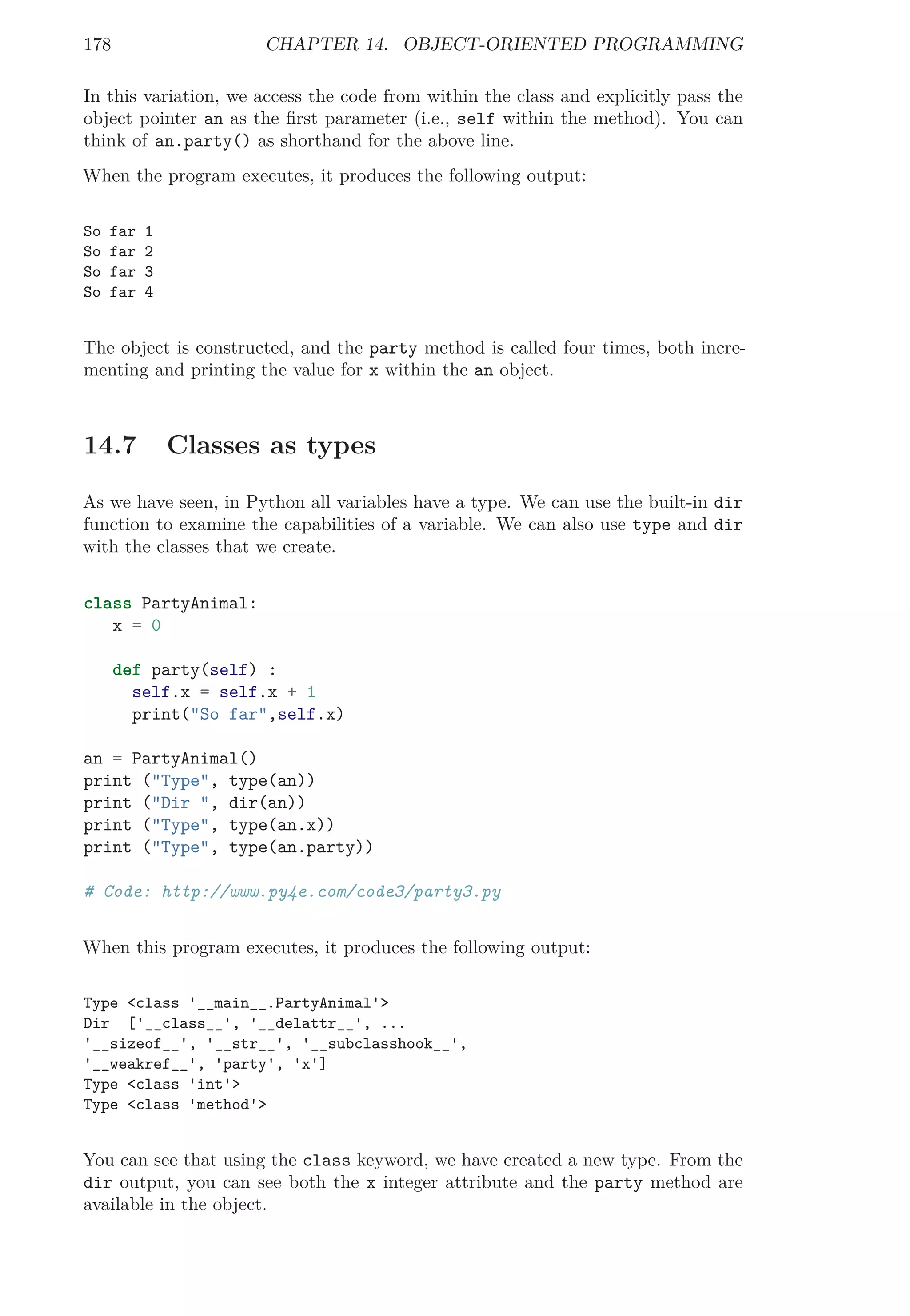 178 CHAPTER 14. OBJECT-ORIENTED PROGRAMMING
In this variation, we access the code from within the class and explicitly pass the
object pointer an as the ﬁrst parameter (i.e., self within the method). You can
think of an.party() as shorthand for the above line.
When the program executes, it produces the following output:
So far 1
So far 2
So far 3
So far 4
The object is constructed, and the party method is called four times, both incre-
menting and printing the value for x within the an object.
14.7 Classes as types
As we have seen, in Python all variables have a type. We can use the built-in dir
function to examine the capabilities of a variable. We can also use type and dir
with the classes that we create.
class PartyAnimal:
x = 0
def party(self) :
self.x = self.x + 1
print("So far",self.x)
an = PartyAnimal()
print ("Type", type(an))
print ("Dir ", dir(an))
print ("Type", type(an.x))
print ("Type", type(an.party))
# Code: http://www.py4e.com/code3/party3.py
When this program executes, it produces the following output:
Type <class '__main__.PartyAnimal'>
Dir ['__class__', '__delattr__', ...
'__sizeof__', '__str__', '__subclasshook__',
'__weakref__', 'party', 'x']
Type <class 'int'>
Type <class 'method'>
You can see that using the class keyword, we have created a new type. From the
dir output, you can see both the x integer attribute and the party method are
available in the object.
 